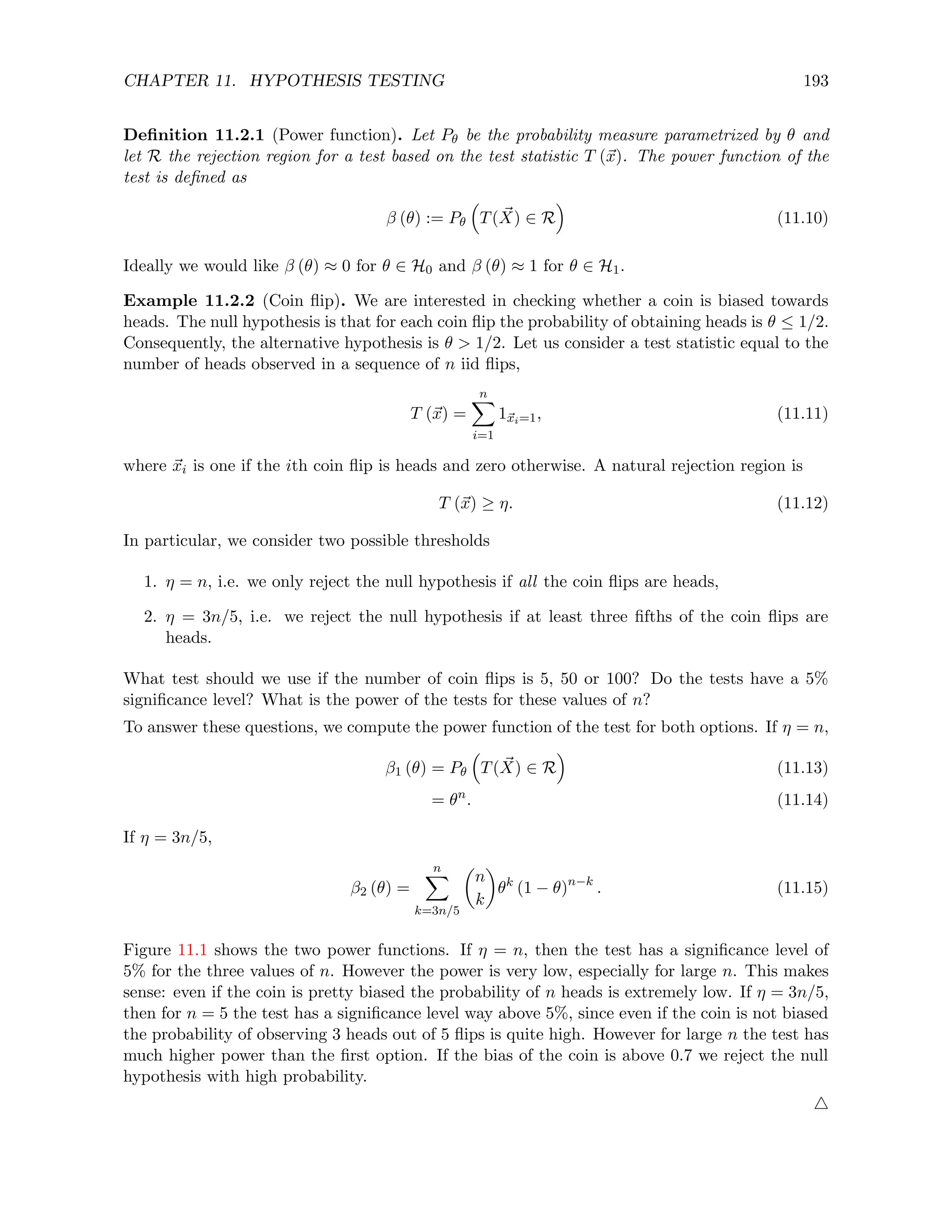 CHAPTER 11. HYPOTHESIS TESTING 193
Definition 11.2.1 (Power function). Let Pθ be the probability measure parametrized by θ and
let R the rejection region for a test based on the test statistic T (~
x). The power function of the
test is defined as
β (θ) := Pθ

T( ~
X) ∈ R

(11.10)
Ideally we would like β (θ) ≈ 0 for θ ∈ H0 and β (θ) ≈ 1 for θ ∈ H1.
Example 11.2.2 (Coin flip). We are interested in checking whether a coin is biased towards
heads. The null hypothesis is that for each coin flip the probability of obtaining heads is θ ≤ 1/2.
Consequently, the alternative hypothesis is θ  1/2. Let us consider a test statistic equal to the
number of heads observed in a sequence of n iid flips,
T (~
x) =
n
X
i=1
1~
xi=1, (11.11)
where ~
xi is one if the ith coin flip is heads and zero otherwise. A natural rejection region is
T (~
x) ≥ η. (11.12)
In particular, we consider two possible thresholds
1. η = n, i.e. we only reject the null hypothesis if all the coin flips are heads,
2. η = 3n/5, i.e. we reject the null hypothesis if at least three fifths of the coin flips are
heads.
What test should we use if the number of coin flips is 5, 50 or 100? Do the tests have a 5%
significance level? What is the power of the tests for these values of n?
To answer these questions, we compute the power function of the test for both options. If η = n,
β1 (θ) = Pθ

T( ~
X) ∈ R

(11.13)
= θn
. (11.14)
If η = 3n/5,
β2 (θ) =
n
X
k=3n/5

n
k

θk
(1 − θ)n−k
. (11.15)
Figure 11.1 shows the two power functions. If η = n, then the test has a significance level of
5% for the three values of n. However the power is very low, especially for large n. This makes
sense: even if the coin is pretty biased the probability of n heads is extremely low. If η = 3n/5,
then for n = 5 the test has a significance level way above 5%, since even if the coin is not biased
the probability of observing 3 heads out of 5 flips is quite high. However for large n the test has
much higher power than the first option. If the bias of the coin is above 0.7 we reject the null
hypothesis with high probability.
4
 