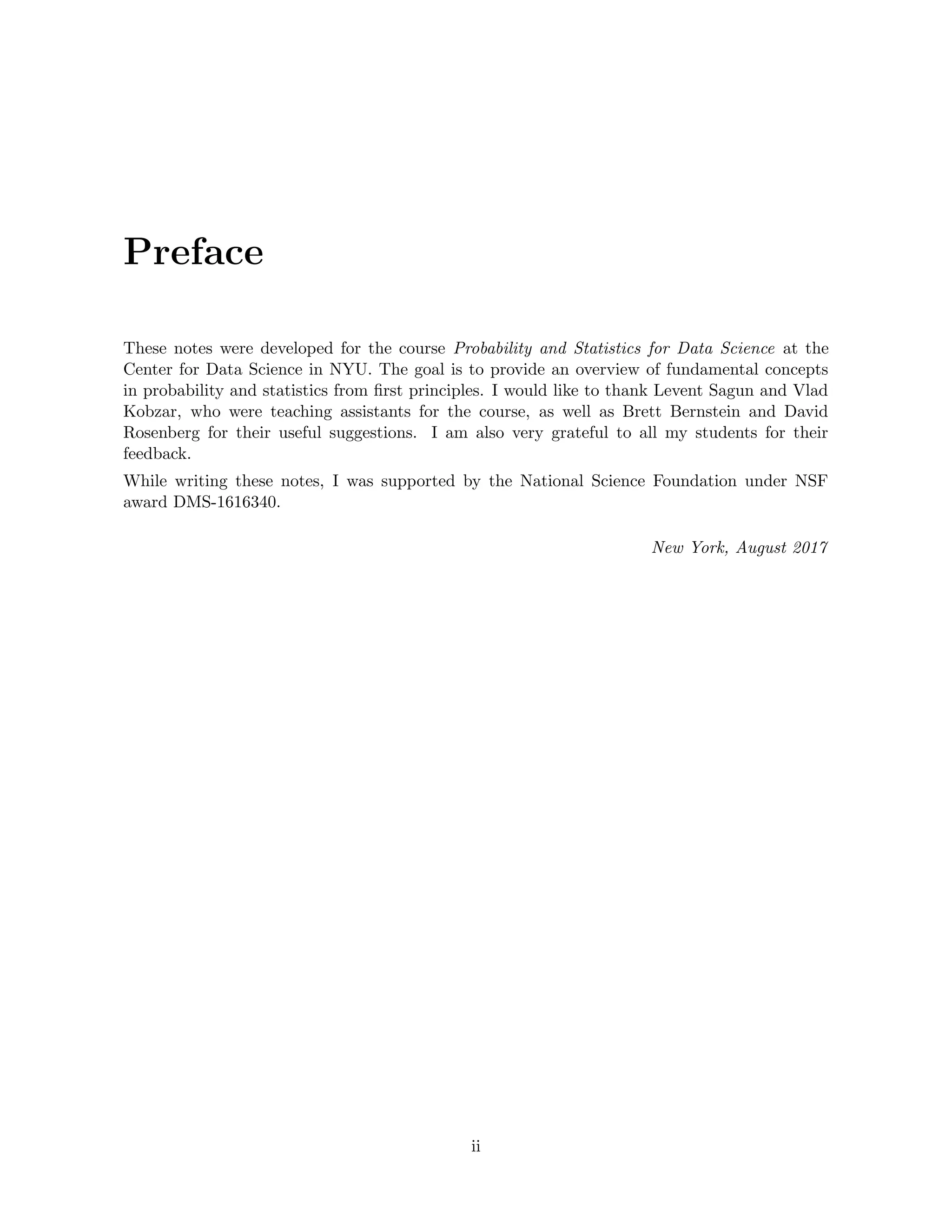 Preface
These notes were developed for the course Probability and Statistics for Data Science at the
Center for Data Science in NYU. The goal is to provide an overview of fundamental concepts
in probability and statistics from first principles. I would like to thank Levent Sagun and Vlad
Kobzar, who were teaching assistants for the course, as well as Brett Bernstein and David
Rosenberg for their useful suggestions. I am also very grateful to all my students for their
feedback.
While writing these notes, I was supported by the National Science Foundation under NSF
award DMS-1616340.
New York, August 2017
ii
 