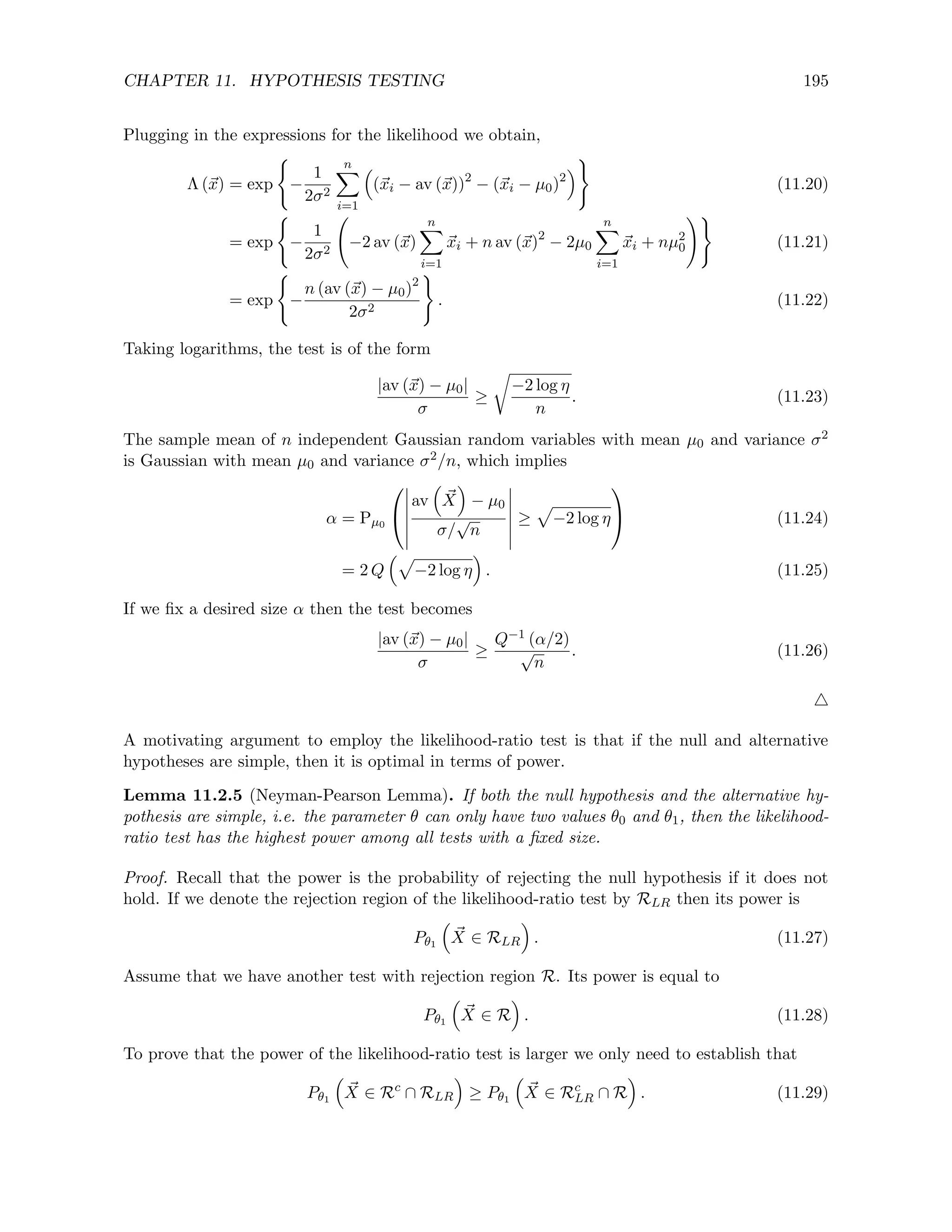 CHAPTER 11. HYPOTHESIS TESTING 195
Plugging in the expressions for the likelihood we obtain,
Λ (~
x) = exp
(
−
1
2σ2
n
X
i=1

(~
xi − av (~
x))2
− (~
xi − µ0)2

)
(11.20)
= exp
(
−
1
2σ2
−2 av (~
x)
n
X
i=1
~
xi + n av (~
x)2
− 2µ0
n
X
i=1
~
xi + nµ2
0
!)
(11.21)
= exp
(
−
n (av (~
x) − µ0)2
2σ2
)
. (11.22)
Taking logarithms, the test is of the form
|av (~
x) − µ0|
σ
≥
r
−2 log η
n
. (11.23)
The sample mean of n independent Gaussian random variables with mean µ0 and variance σ2
is Gaussian with mean µ0 and variance σ2/n, which implies
α = Pµ0


av

~
X

− µ0
σ/
√
n
≥
p
−2 log η

 (11.24)
= 2 Q
p
−2 log η

. (11.25)
If we fix a desired size α then the test becomes
|av (~
x) − µ0|
σ
≥
Q−1 (α/2)
√
n
. (11.26)
4
A motivating argument to employ the likelihood-ratio test is that if the null and alternative
hypotheses are simple, then it is optimal in terms of power.
Lemma 11.2.5 (Neyman-Pearson Lemma). If both the null hypothesis and the alternative hy-
pothesis are simple, i.e. the parameter θ can only have two values θ0 and θ1, then the likelihood-
ratio test has the highest power among all tests with a fixed size.
Proof. Recall that the power is the probability of rejecting the null hypothesis if it does not
hold. If we denote the rejection region of the likelihood-ratio test by RLR then its power is
Pθ1

~
X ∈ RLR

. (11.27)
Assume that we have another test with rejection region R. Its power is equal to
Pθ1

~
X ∈ R

. (11.28)
To prove that the power of the likelihood-ratio test is larger we only need to establish that
Pθ1

~
X ∈ Rc
∩ RLR

≥ Pθ1

~
X ∈ Rc
LR ∩ R

. (11.29)
 