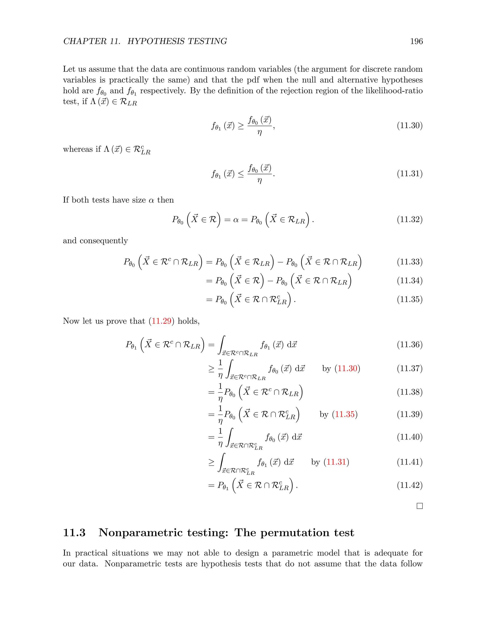 CHAPTER 11. HYPOTHESIS TESTING 196
Let us assume that the data are continuous random variables (the argument for discrete random
variables is practically the same) and that the pdf when the null and alternative hypotheses
hold are fθ0 and fθ1 respectively. By the definition of the rejection region of the likelihood-ratio
test, if Λ (~
x) ∈ RLR
fθ1 (~
x) ≥
fθ0 (~
x)
η
, (11.30)
whereas if Λ (~
x) ∈ Rc
LR
fθ1 (~
x) ≤
fθ0 (~
x)
η
. (11.31)
If both tests have size α then
Pθ0

~
X ∈ R

= α = Pθ0

~
X ∈ RLR

. (11.32)
and consequently
Pθ0

~
X ∈ Rc
∩ RLR

= Pθ0

~
X ∈ RLR

− Pθ0

~
X ∈ R ∩ RLR

(11.33)
= Pθ0

~
X ∈ R

− Pθ0

~
X ∈ R ∩ RLR

(11.34)
= Pθ0

~
X ∈ R ∩ Rc
LR

. (11.35)
Now let us prove that (11.29) holds,
Pθ1

~
X ∈ Rc
∩ RLR

=
Z
~
x∈Rc∩RLR
fθ1 (~
x) d~
x (11.36)
≥
1
η
Z
~
x∈Rc∩RLR
fθ0 (~
x) d~
x by (11.30) (11.37)
=
1
η
Pθ0

~
X ∈ Rc
∩ RLR

(11.38)
=
1
η
Pθ0

~
X ∈ R ∩ Rc
LR

by (11.35) (11.39)
=
1
η
Z
~
x∈R∩Rc
LR
fθ0 (~
x) d~
x (11.40)
≥
Z
~
x∈R∩Rc
LR
fθ1 (~
x) d~
x by (11.31) (11.41)
= Pθ1

~
X ∈ R ∩ Rc
LR

. (11.42)
11.3 Nonparametric testing: The permutation test
In practical situations we may not able to design a parametric model that is adequate for
our data. Nonparametric tests are hypothesis tests that do not assume that the data follow
 