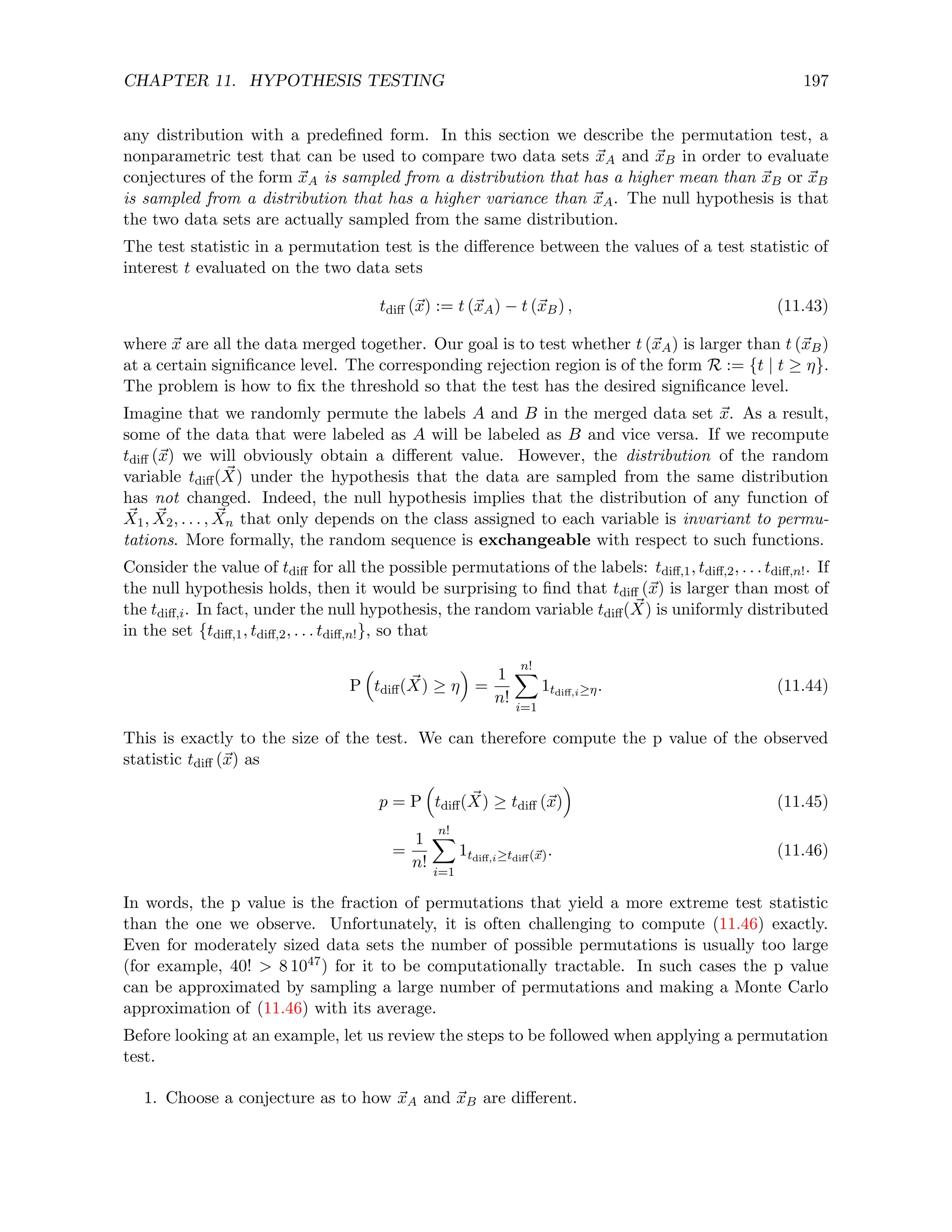 CHAPTER 11. HYPOTHESIS TESTING 197
any distribution with a predefined form. In this section we describe the permutation test, a
nonparametric test that can be used to compare two data sets ~
xA and ~
xB in order to evaluate
conjectures of the form ~
xA is sampled from a distribution that has a higher mean than ~
xB or ~
xB
is sampled from a distribution that has a higher variance than ~
xA. The null hypothesis is that
the two data sets are actually sampled from the same distribution.
The test statistic in a permutation test is the difference between the values of a test statistic of
interest t evaluated on the two data sets
tdiff (~
x) := t (~
xA) − t (~
xB) , (11.43)
where ~
x are all the data merged together. Our goal is to test whether t (~
xA) is larger than t (~
xB)
at a certain significance level. The corresponding rejection region is of the form R := {t | t ≥ η}.
The problem is how to fix the threshold so that the test has the desired significance level.
Imagine that we randomly permute the labels A and B in the merged data set ~
x. As a result,
some of the data that were labeled as A will be labeled as B and vice versa. If we recompute
tdiff (~
x) we will obviously obtain a different value. However, the distribution of the random
variable tdiff( ~
X) under the hypothesis that the data are sampled from the same distribution
has not changed. Indeed, the null hypothesis implies that the distribution of any function of
~
X1, ~
X2, . . . , ~
Xn that only depends on the class assigned to each variable is invariant to permu-
tations. More formally, the random sequence is exchangeable with respect to such functions.
Consider the value of tdiff for all the possible permutations of the labels: tdiff,1, tdiff,2, . . . tdiff,n!. If
the null hypothesis holds, then it would be surprising to find that tdiff (~
x) is larger than most of
the tdiff,i. In fact, under the null hypothesis, the random variable tdiff( ~
X) is uniformly distributed
in the set {tdiff,1, tdiff,2, . . . tdiff,n!}, so that
P

tdiff( ~
X) ≥ η

=
1
n!
n!
X
i=1
1tdiff,i≥η. (11.44)
This is exactly to the size of the test. We can therefore compute the p value of the observed
statistic tdiff (~
x) as
p = P

tdiff( ~
X) ≥ tdiff (~
x)

(11.45)
=
1
n!
n!
X
i=1
1tdiff,i≥tdiff(~
x). (11.46)
In words, the p value is the fraction of permutations that yield a more extreme test statistic
than the one we observe. Unfortunately, it is often challenging to compute (11.46) exactly.
Even for moderately sized data sets the number of possible permutations is usually too large
(for example, 40!  8 1047) for it to be computationally tractable. In such cases the p value
can be approximated by sampling a large number of permutations and making a Monte Carlo
approximation of (11.46) with its average.
Before looking at an example, let us review the steps to be followed when applying a permutation
test.
1. Choose a conjecture as to how ~
xA and ~
xB are different.
 