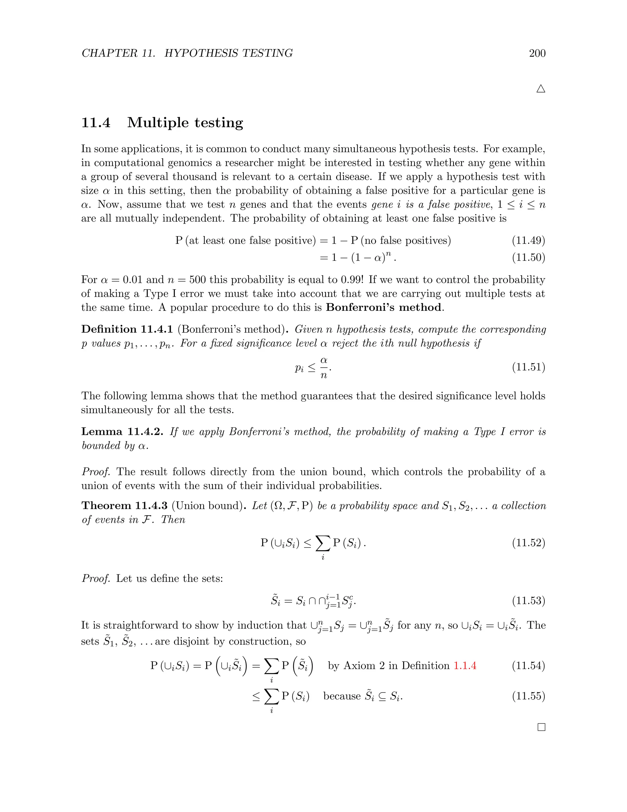 CHAPTER 11. HYPOTHESIS TESTING 200
4
11.4 Multiple testing
In some applications, it is common to conduct many simultaneous hypothesis tests. For example,
in computational genomics a researcher might be interested in testing whether any gene within
a group of several thousand is relevant to a certain disease. If we apply a hypothesis test with
size α in this setting, then the probability of obtaining a false positive for a particular gene is
α. Now, assume that we test n genes and that the events gene i is a false positive, 1 ≤ i ≤ n
are all mutually independent. The probability of obtaining at least one false positive is
P (at least one false positive) = 1 − P (no false positives) (11.49)
= 1 − (1 − α)n
. (11.50)
For α = 0.01 and n = 500 this probability is equal to 0.99! If we want to control the probability
of making a Type I error we must take into account that we are carrying out multiple tests at
the same time. A popular procedure to do this is Bonferroni’s method.
Definition 11.4.1 (Bonferroni’s method). Given n hypothesis tests, compute the corresponding
p values p1, . . . , pn. For a fixed significance level α reject the ith null hypothesis if
pi ≤
α
n
. (11.51)
The following lemma shows that the method guarantees that the desired significance level holds
simultaneously for all the tests.
Lemma 11.4.2. If we apply Bonferroni’s method, the probability of making a Type I error is
bounded by α.
Proof. The result follows directly from the union bound, which controls the probability of a
union of events with the sum of their individual probabilities.
Theorem 11.4.3 (Union bound). Let (Ω, F, P) be a probability space and S1, S2, . . . a collection
of events in F. Then
P (∪iSi) ≤
X
i
P (Si) . (11.52)
Proof. Let us define the sets:
S̃i = Si ∩ ∩i−1
j=1Sc
j . (11.53)
It is straightforward to show by induction that ∪n
j=1Sj = ∪n
j=1S̃j for any n, so ∪iSi = ∪iS̃i. The
sets S̃1, S̃2, . . . are disjoint by construction, so
P (∪iSi) = P

∪iS̃i

=
X
i
P

S̃i

by Axiom 2 in Definition 1.1.4 (11.54)
≤
X
i
P (Si) because S̃i ⊆ Si. (11.55)
 