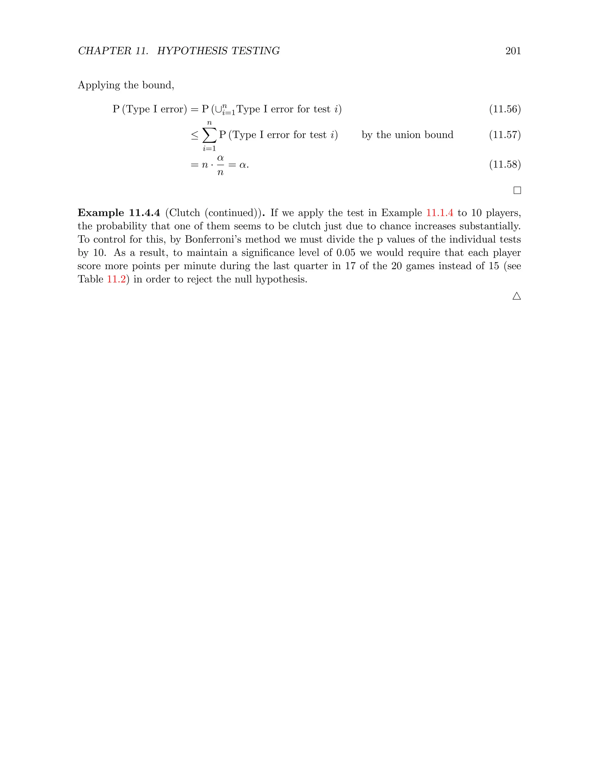 CHAPTER 11. HYPOTHESIS TESTING 201
Applying the bound,
P (Type I error) = P (∪n
i=1Type I error for test i) (11.56)
≤
n
X
i=1
P (Type I error for test i) by the union bound (11.57)
= n ·
α
n
= α. (11.58)
Example 11.4.4 (Clutch (continued)). If we apply the test in Example 11.1.4 to 10 players,
the probability that one of them seems to be clutch just due to chance increases substantially.
To control for this, by Bonferroni’s method we must divide the p values of the individual tests
by 10. As a result, to maintain a significance level of 0.05 we would require that each player
score more points per minute during the last quarter in 17 of the 20 games instead of 15 (see
Table 11.2) in order to reject the null hypothesis.
4
 