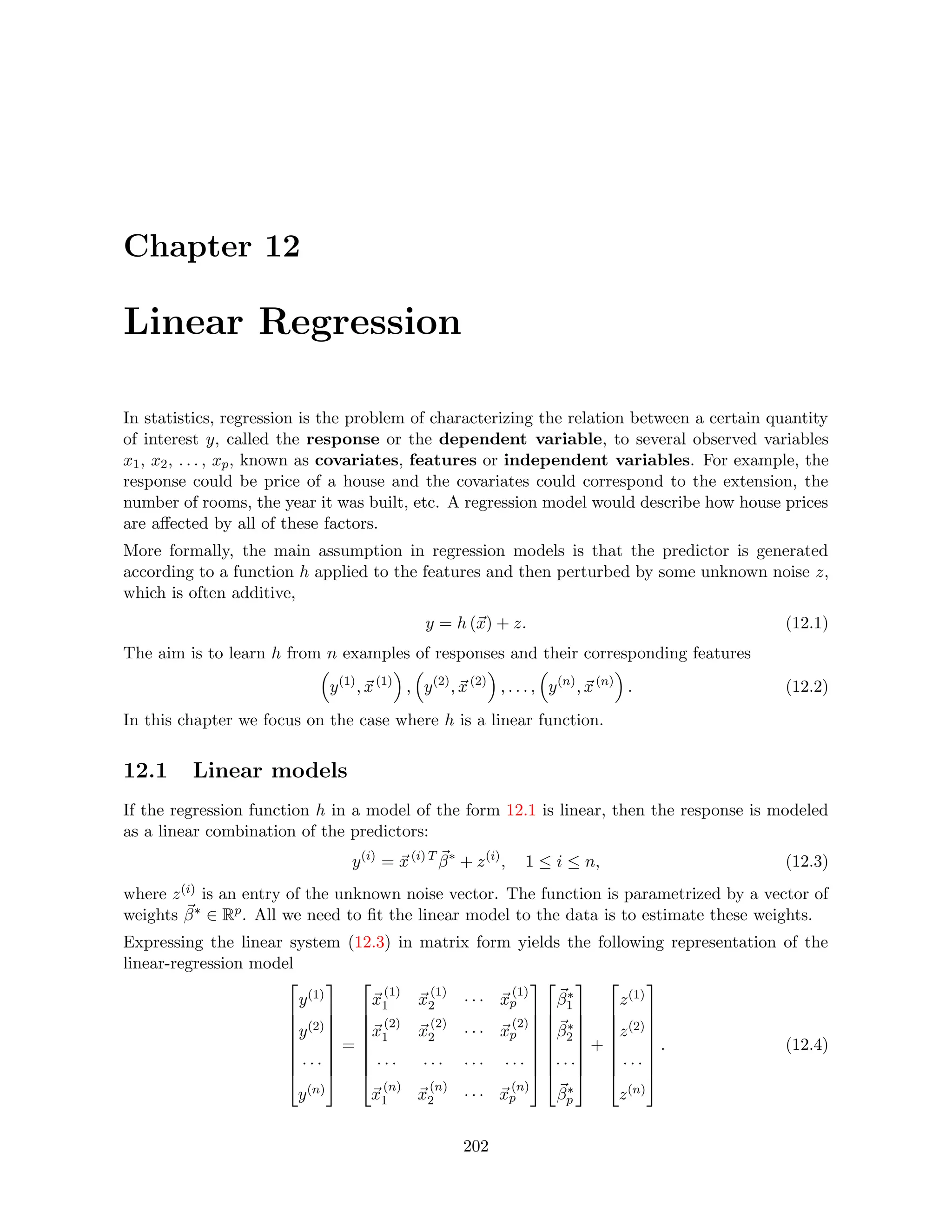 Chapter 12
Linear Regression
In statistics, regression is the problem of characterizing the relation between a certain quantity
of interest y, called the response or the dependent variable, to several observed variables
x1, x2, . . . , xp, known as covariates, features or independent variables. For example, the
response could be price of a house and the covariates could correspond to the extension, the
number of rooms, the year it was built, etc. A regression model would describe how house prices
are affected by all of these factors.
More formally, the main assumption in regression models is that the predictor is generated
according to a function h applied to the features and then perturbed by some unknown noise z,
which is often additive,
y = h (~
x) + z. (12.1)
The aim is to learn h from n examples of responses and their corresponding features

y(1)
, ~
x(1)

,

y(2)
, ~
x(2)

, . . . ,

y(n)
, ~
x(n)

. (12.2)
In this chapter we focus on the case where h is a linear function.
12.1 Linear models
If the regression function h in a model of the form 12.1 is linear, then the response is modeled
as a linear combination of the predictors:
y(i)
= ~
x(i) T ~
β∗
+ z(i)
, 1 ≤ i ≤ n, (12.3)
where z(i) is an entry of the unknown noise vector. The function is parametrized by a vector of
weights ~
β∗ ∈ Rp. All we need to fit the linear model to the data is to estimate these weights.
Expressing the linear system (12.3) in matrix form yields the following representation of the
linear-regression model








y(1)
y(2)
· · ·
y(n)








=








~
x
(1)
1 ~
x
(1)
2 · · · ~
x
(1)
p
~
x
(2)
1 ~
x
(2)
2 · · · ~
x
(2)
p
· · · · · · · · · · · ·
~
x
(n)
1 ~
x
(n)
2 · · · ~
x
(n)
p
















~
β∗
1
~
β∗
2
· · ·
~
β∗
p








+








z(1)
z(2)
· · ·
z(n)








. (12.4)
202
 