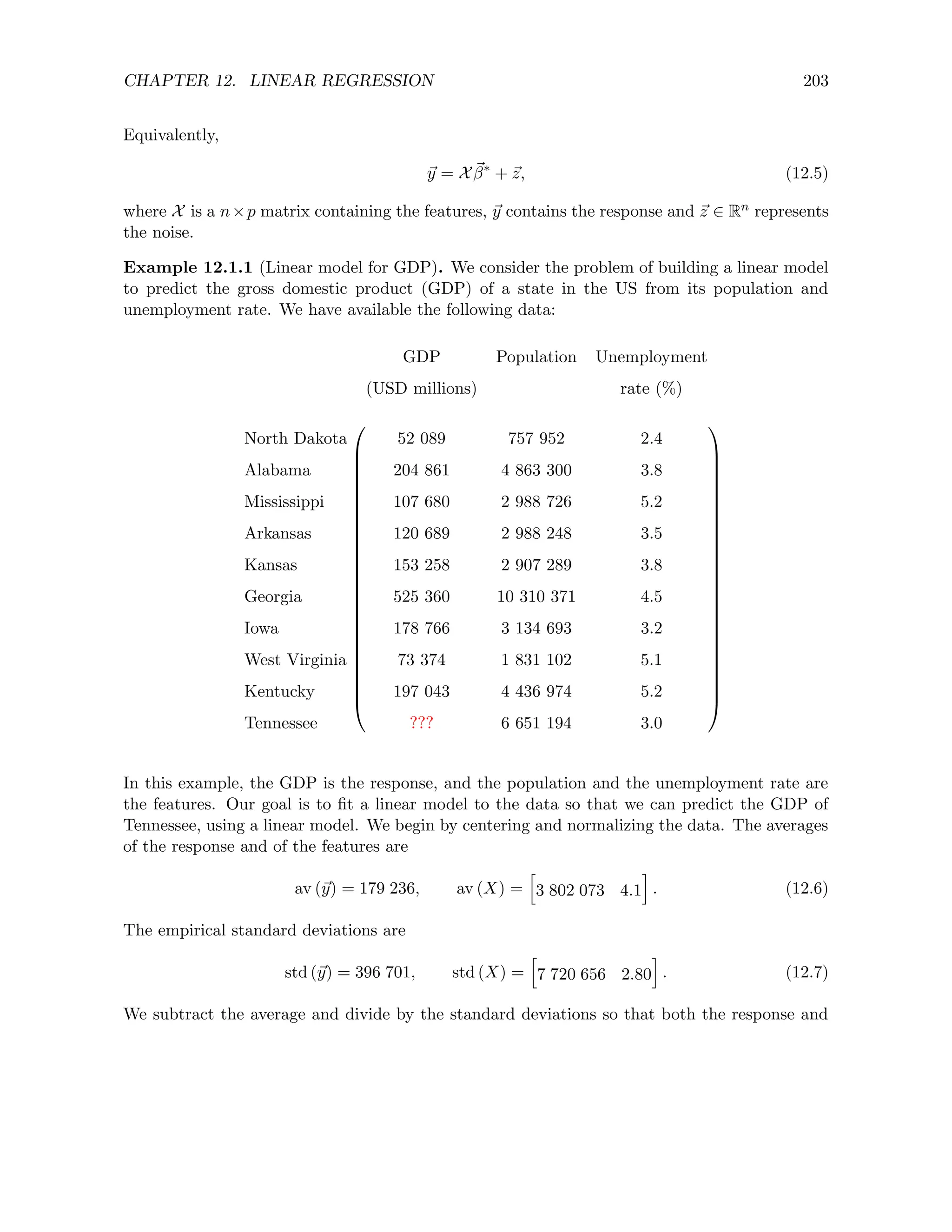 CHAPTER 12. LINEAR REGRESSION 203
Equivalently,
~
y = X ~
β∗
+ ~
z, (12.5)
where X is a n×p matrix containing the features, ~
y contains the response and ~
z ∈ Rn represents
the noise.
Example 12.1.1 (Linear model for GDP). We consider the problem of building a linear model
to predict the gross domestic product (GDP) of a state in the US from its population and
unemployment rate. We have available the following data:
GDP Population Unemployment
(USD millions) rate (%)




















































North Dakota 52 089 757 952 2.4
Alabama 204 861 4 863 300 3.8
Mississippi 107 680 2 988 726 5.2
Arkansas 120 689 2 988 248 3.5
Kansas 153 258 2 907 289 3.8
Georgia 525 360 10 310 371 4.5
Iowa 178 766 3 134 693 3.2
West Virginia 73 374 1 831 102 5.1
Kentucky 197 043 4 436 974 5.2
Tennessee ??? 6 651 194 3.0
In this example, the GDP is the response, and the population and the unemployment rate are
the features. Our goal is to fit a linear model to the data so that we can predict the GDP of
Tennessee, using a linear model. We begin by centering and normalizing the data. The averages
of the response and of the features are
av (~
y) = 179 236, av (X) =
h
3 802 073 4.1
i
. (12.6)
The empirical standard deviations are
std (~
y) = 396 701, std (X) =
h
7 720 656 2.80
i
. (12.7)
We subtract the average and divide by the standard deviations so that both the response and
 