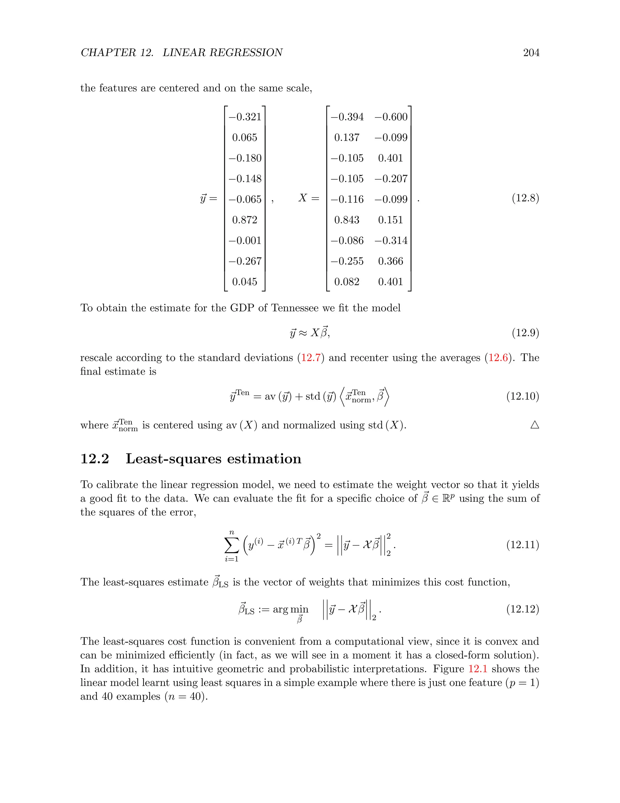 CHAPTER 12. LINEAR REGRESSION 204
the features are centered and on the same scale,
~
y =
























−0.321
0.065
−0.180
−0.148
−0.065
0.872
−0.001
−0.267
0.045
























, X =
























−0.394 −0.600
0.137 −0.099
−0.105 0.401
−0.105 −0.207
−0.116 −0.099
0.843 0.151
−0.086 −0.314
−0.255 0.366
0.082 0.401
























. (12.8)
To obtain the estimate for the GDP of Tennessee we fit the model
~
y ≈ X~
β, (12.9)
rescale according to the standard deviations (12.7) and recenter using the averages (12.6). The
final estimate is
~
yTen
= av (~
y) + std (~
y)
D
~
xTen
norm, ~
β
E
(12.10)
where ~
xTen
norm is centered using av (X) and normalized using std (X). 4
12.2 Least-squares estimation
To calibrate the linear regression model, we need to estimate the weight vector so that it yields
a good fit to the data. We can evaluate the fit for a specific choice of ~
β ∈ Rp using the sum of
the squares of the error,
n
X
i=1

y(i)
− ~
x(i) T ~
β
2
= ~
y − X ~
β
2
2
. (12.11)
The least-squares estimate ~
βLS is the vector of weights that minimizes this cost function,
~
βLS := arg min
~
β
~
y − X ~
β
2
. (12.12)
The least-squares cost function is convenient from a computational view, since it is convex and
can be minimized efficiently (in fact, as we will see in a moment it has a closed-form solution).
In addition, it has intuitive geometric and probabilistic interpretations. Figure 12.1 shows the
linear model learnt using least squares in a simple example where there is just one feature (p = 1)
and 40 examples (n = 40).
 