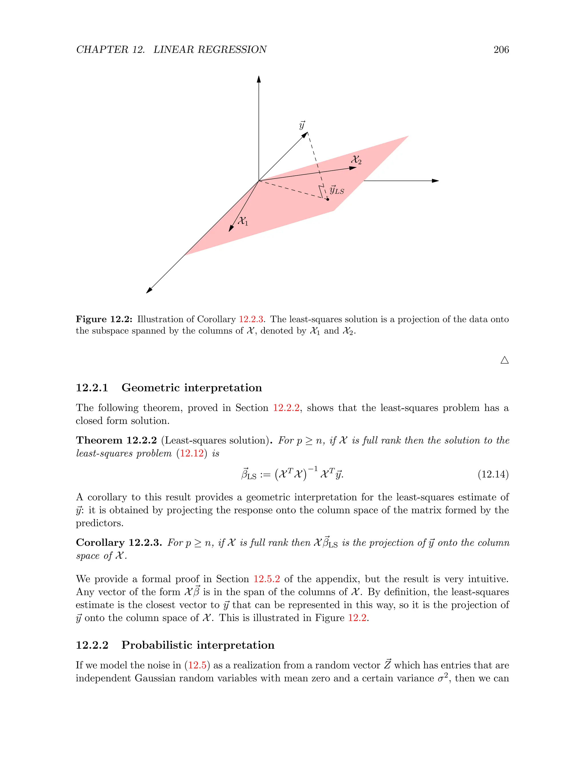 CHAPTER 12. LINEAR REGRESSION 206
Figure 12.2: Illustration of Corollary 12.2.3. The least-squares solution is a projection of the data onto
the subspace spanned by the columns of X, denoted by X1 and X2.
4
12.2.1 Geometric interpretation
The following theorem, proved in Section 12.2.2, shows that the least-squares problem has a
closed form solution.
Theorem 12.2.2 (Least-squares solution). For p ≥ n, if X is full rank then the solution to the
least-squares problem (12.12) is
~
βLS := XT
X
−1
XT
~
y. (12.14)
A corollary to this result provides a geometric interpretation for the least-squares estimate of
~
y: it is obtained by projecting the response onto the column space of the matrix formed by the
predictors.
Corollary 12.2.3. For p ≥ n, if X is full rank then X ~
βLS is the projection of ~
y onto the column
space of X.
We provide a formal proof in Section 12.5.2 of the appendix, but the result is very intuitive.
Any vector of the form X ~
β is in the span of the columns of X. By definition, the least-squares
estimate is the closest vector to ~
y that can be represented in this way, so it is the projection of
~
y onto the column space of X. This is illustrated in Figure 12.2.
12.2.2 Probabilistic interpretation
If we model the noise in (12.5) as a realization from a random vector ~
Z which has entries that are
independent Gaussian random variables with mean zero and a certain variance σ2, then we can
 