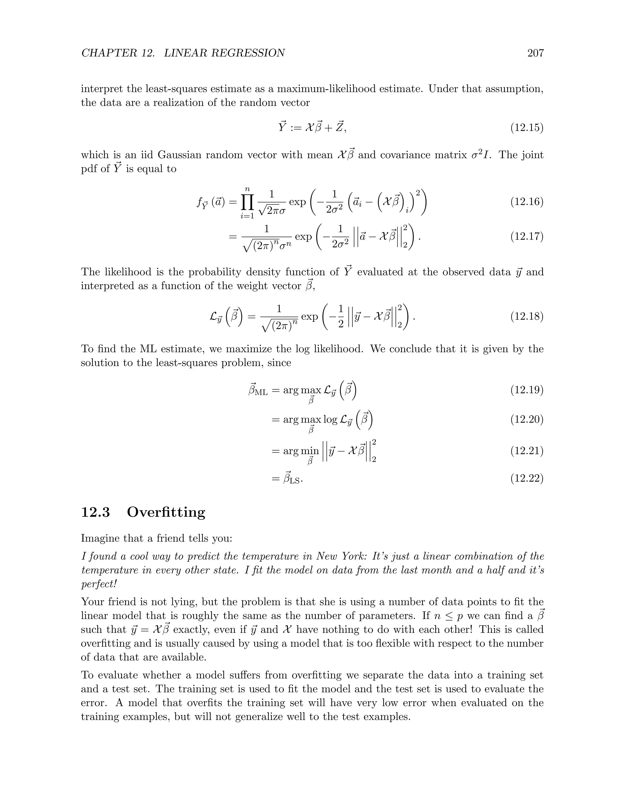 CHAPTER 12. LINEAR REGRESSION 207
interpret the least-squares estimate as a maximum-likelihood estimate. Under that assumption,
the data are a realization of the random vector
~
Y := X ~
β + ~
Z, (12.15)
which is an iid Gaussian random vector with mean X ~
β and covariance matrix σ2I. The joint
pdf of ~
Y is equal to
f~
Y (~
a) =
n
Y
i=1
1
√
2πσ
exp

−
1
2σ2

~
ai −

X ~
β

i
2

(12.16)
=
1
p
(2π)n
σn
exp

−
1
2σ2
~
a − X ~
β
2
2

. (12.17)
The likelihood is the probability density function of ~
Y evaluated at the observed data ~
y and
interpreted as a function of the weight vector ~
β,
L~
y

~
β

=
1
p
(2π)n
exp

−
1
2
~
y − X ~
β
2
2

. (12.18)
To find the ML estimate, we maximize the log likelihood. We conclude that it is given by the
solution to the least-squares problem, since
~
βML = arg max
~
β
L~
y

~
β

(12.19)
= arg max
~
β
log L~
y

~
β

(12.20)
= arg min
~
β
~
y − X ~
β
2
2
(12.21)
= ~
βLS. (12.22)
12.3 Overfitting
Imagine that a friend tells you:
I found a cool way to predict the temperature in New York: It’s just a linear combination of the
temperature in every other state. I fit the model on data from the last month and a half and it’s
perfect!
Your friend is not lying, but the problem is that she is using a number of data points to fit the
linear model that is roughly the same as the number of parameters. If n ≤ p we can find a ~
β
such that ~
y = X ~
β exactly, even if ~
y and X have nothing to do with each other! This is called
overfitting and is usually caused by using a model that is too flexible with respect to the number
of data that are available.
To evaluate whether a model suffers from overfitting we separate the data into a training set
and a test set. The training set is used to fit the model and the test set is used to evaluate the
error. A model that overfits the training set will have very low error when evaluated on the
training examples, but will not generalize well to the test examples.
 