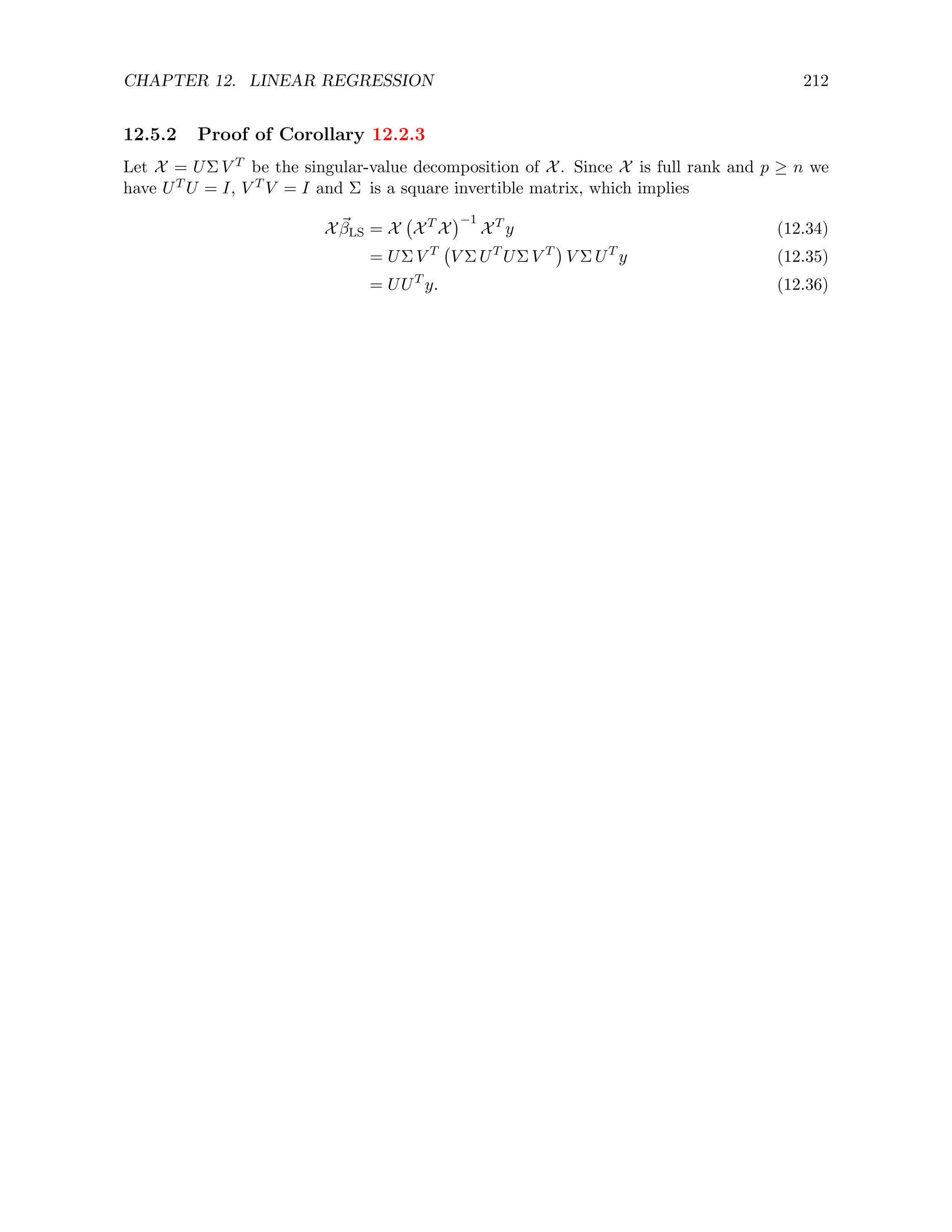 CHAPTER 12. LINEAR REGRESSION 212
12.5.2 Proof of Corollary 12.2.3
Let X = UΣ V T be the singular-value decomposition of X. Since X is full rank and p ≥ n we
have UT U = I, V T V = I and Σ is a square invertible matrix, which implies
X ~
βLS = X XT
X
−1
XT
y (12.34)
= UΣ V T
V Σ UT
UΣ V T

V Σ UT
y (12.35)
= UUT
y. (12.36)
 