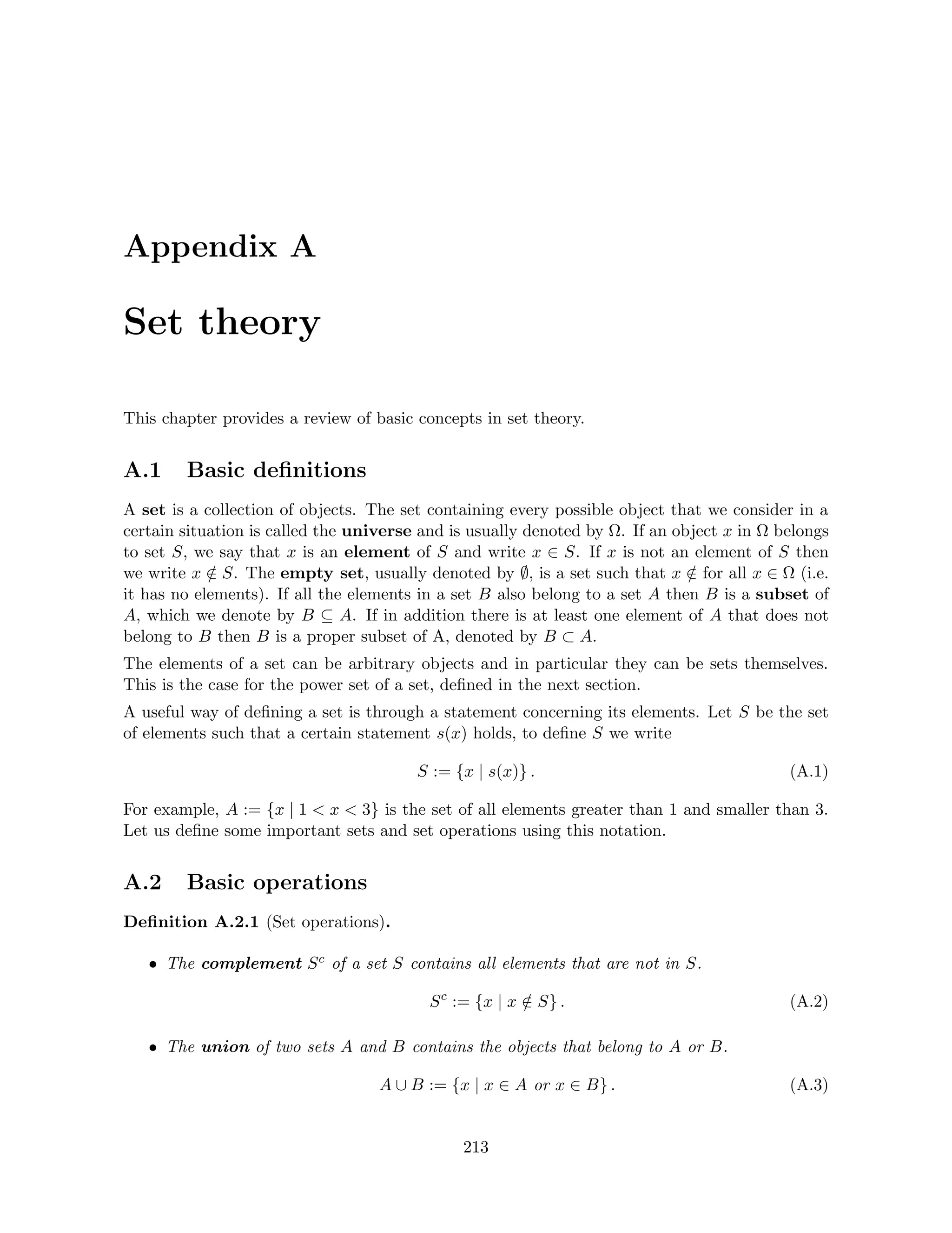 Appendix A
Set theory
This chapter provides a review of basic concepts in set theory.
A.1 Basic definitions
A set is a collection of objects. The set containing every possible object that we consider in a
certain situation is called the universe and is usually denoted by Ω. If an object x in Ω belongs
to set S, we say that x is an element of S and write x ∈ S. If x is not an element of S then
we write x /
∈ S. The empty set, usually denoted by ∅, is a set such that x /
∈ for all x ∈ Ω (i.e.
it has no elements). If all the elements in a set B also belong to a set A then B is a subset of
A, which we denote by B ⊆ A. If in addition there is at least one element of A that does not
belong to B then B is a proper subset of A, denoted by B ⊂ A.
The elements of a set can be arbitrary objects and in particular they can be sets themselves.
This is the case for the power set of a set, defined in the next section.
A useful way of defining a set is through a statement concerning its elements. Let S be the set
of elements such that a certain statement s(x) holds, to define S we write
S := {x | s(x)} . (A.1)
For example, A := {x | 1  x  3} is the set of all elements greater than 1 and smaller than 3.
Let us define some important sets and set operations using this notation.
A.2 Basic operations
Definition A.2.1 (Set operations).
• The complement Sc of a set S contains all elements that are not in S.
Sc
:= {x | x /
∈ S} . (A.2)
• The union of two sets A and B contains the objects that belong to A or B.
A ∪ B := {x | x ∈ A or x ∈ B} . (A.3)
213
 