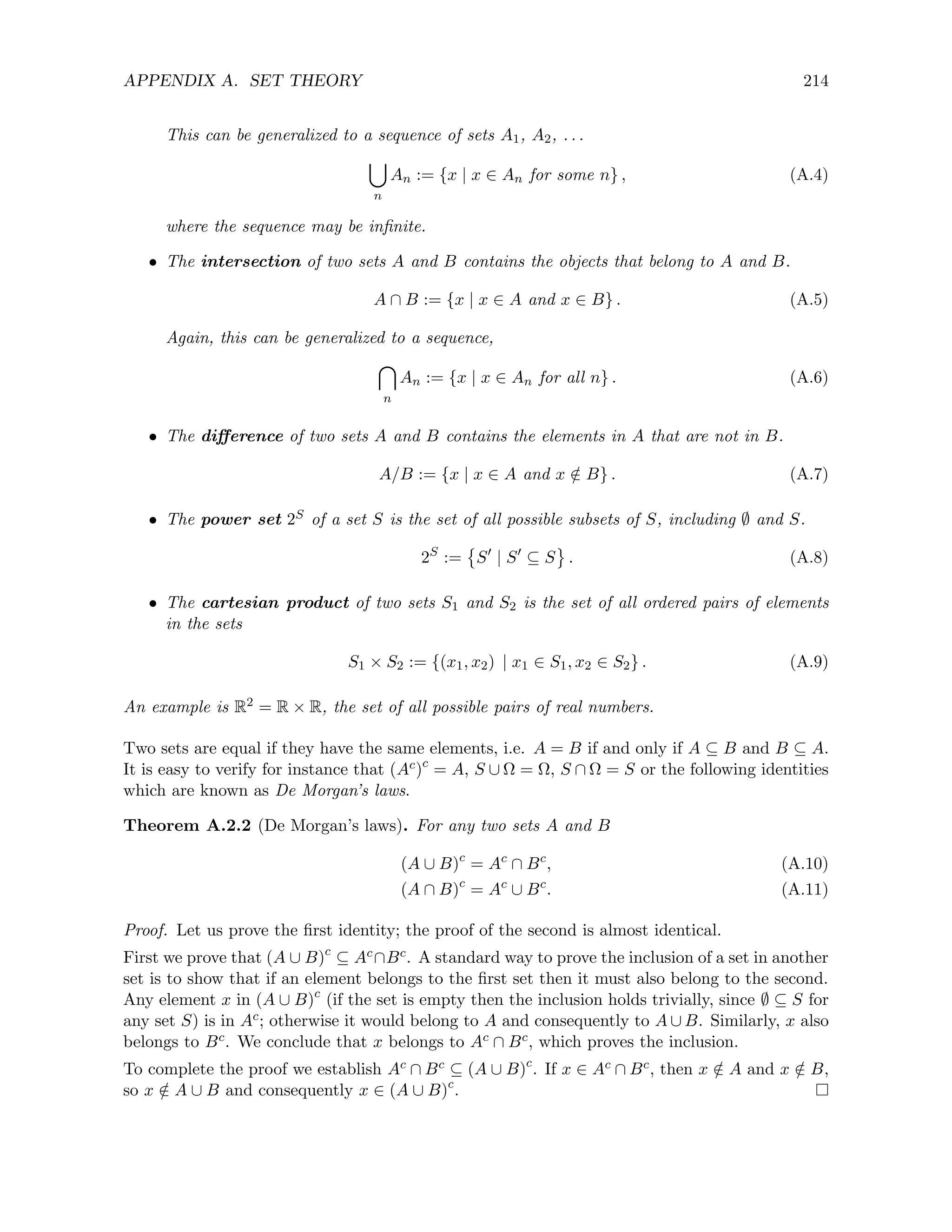 APPENDIX A. SET THEORY 214
This can be generalized to a sequence of sets A1, A2, . . .
[
n
An := {x | x ∈ An for some n} , (A.4)
where the sequence may be infinite.
• The intersection of two sets A and B contains the objects that belong to A and B.
A ∩ B := {x | x ∈ A and x ∈ B} . (A.5)
Again, this can be generalized to a sequence,

n
An := {x | x ∈ An for all n} . (A.6)
• The difference of two sets A and B contains the elements in A that are not in B.
A/B := {x | x ∈ A and x /
∈ B} . (A.7)
• The power set 2S of a set S is the set of all possible subsets of S, including ∅ and S.
2S
:=

S0
| S0
⊆ S . (A.8)
• The cartesian product of two sets S1 and S2 is the set of all ordered pairs of elements
in the sets
S1 × S2 := {(x1, x2) | x1 ∈ S1, x2 ∈ S2} . (A.9)
An example is R2 = R × R, the set of all possible pairs of real numbers.
Two sets are equal if they have the same elements, i.e. A = B if and only if A ⊆ B and B ⊆ A.
It is easy to verify for instance that (Ac)c
= A, S ∪ Ω = Ω, S ∩ Ω = S or the following identities
which are known as De Morgan’s laws.
Theorem A.2.2 (De Morgan’s laws). For any two sets A and B
(A ∪ B)c
= Ac
∩ Bc
, (A.10)
(A ∩ B)c
= Ac
∪ Bc
. (A.11)
Proof. Let us prove the first identity; the proof of the second is almost identical.
First we prove that (A ∪ B)c
⊆ Ac∩Bc. A standard way to prove the inclusion of a set in another
set is to show that if an element belongs to the first set then it must also belong to the second.
Any element x in (A ∪ B)c
(if the set is empty then the inclusion holds trivially, since ∅ ⊆ S for
any set S) is in Ac; otherwise it would belong to A and consequently to A ∪ B. Similarly, x also
belongs to Bc. We conclude that x belongs to Ac ∩ Bc, which proves the inclusion.
To complete the proof we establish Ac ∩ Bc ⊆ (A ∪ B)c
. If x ∈ Ac ∩ Bc, then x /
∈ A and x /
∈ B,
so x /
∈ A ∪ B and consequently x ∈ (A ∪ B)c
.
 