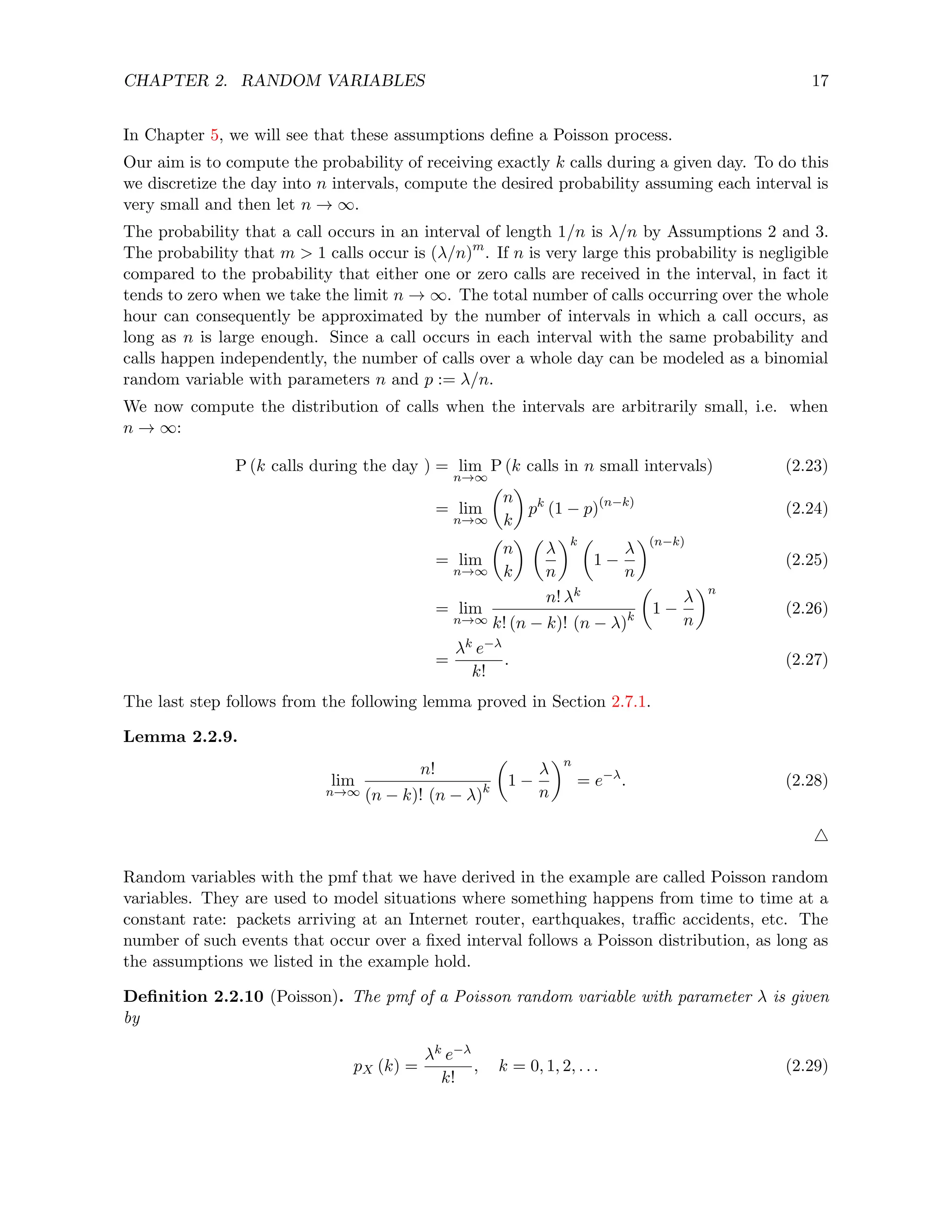 CHAPTER 2. RANDOM VARIABLES 17
In Chapter 5, we will see that these assumptions define a Poisson process.
Our aim is to compute the probability of receiving exactly k calls during a given day. To do this
we discretize the day into n intervals, compute the desired probability assuming each interval is
very small and then let n → ∞.
The probability that a call occurs in an interval of length 1/n is λ/n by Assumptions 2 and 3.
The probability that m  1 calls occur is (λ/n)m
. If n is very large this probability is negligible
compared to the probability that either one or zero calls are received in the interval, in fact it
tends to zero when we take the limit n → ∞. The total number of calls occurring over the whole
hour can consequently be approximated by the number of intervals in which a call occurs, as
long as n is large enough. Since a call occurs in each interval with the same probability and
calls happen independently, the number of calls over a whole day can be modeled as a binomial
random variable with parameters n and p := λ/n.
We now compute the distribution of calls when the intervals are arbitrarily small, i.e. when
n → ∞:
P (k calls during the day ) = lim
n→∞
P (k calls in n small intervals) (2.23)
= lim
n→∞

n
k

pk
(1 − p)(n−k)
(2.24)
= lim
n→∞

n
k
 
λ
n
k 
1 −
λ
n
(n−k)
(2.25)
= lim
n→∞
n! λk
k! (n − k)! (n − λ)k

1 −
λ
n
n
(2.26)
=
λk e−λ
k!
. (2.27)
The last step follows from the following lemma proved in Section 2.7.1.
Lemma 2.2.9.
lim
n→∞
n!
(n − k)! (n − λ)k

1 −
λ
n
n
= e−λ
. (2.28)
4
Random variables with the pmf that we have derived in the example are called Poisson random
variables. They are used to model situations where something happens from time to time at a
constant rate: packets arriving at an Internet router, earthquakes, traffic accidents, etc. The
number of such events that occur over a fixed interval follows a Poisson distribution, as long as
the assumptions we listed in the example hold.
Definition 2.2.10 (Poisson). The pmf of a Poisson random variable with parameter λ is given
by
pX (k) =
λk e−λ
k!
, k = 0, 1, 2, . . . (2.29)
 