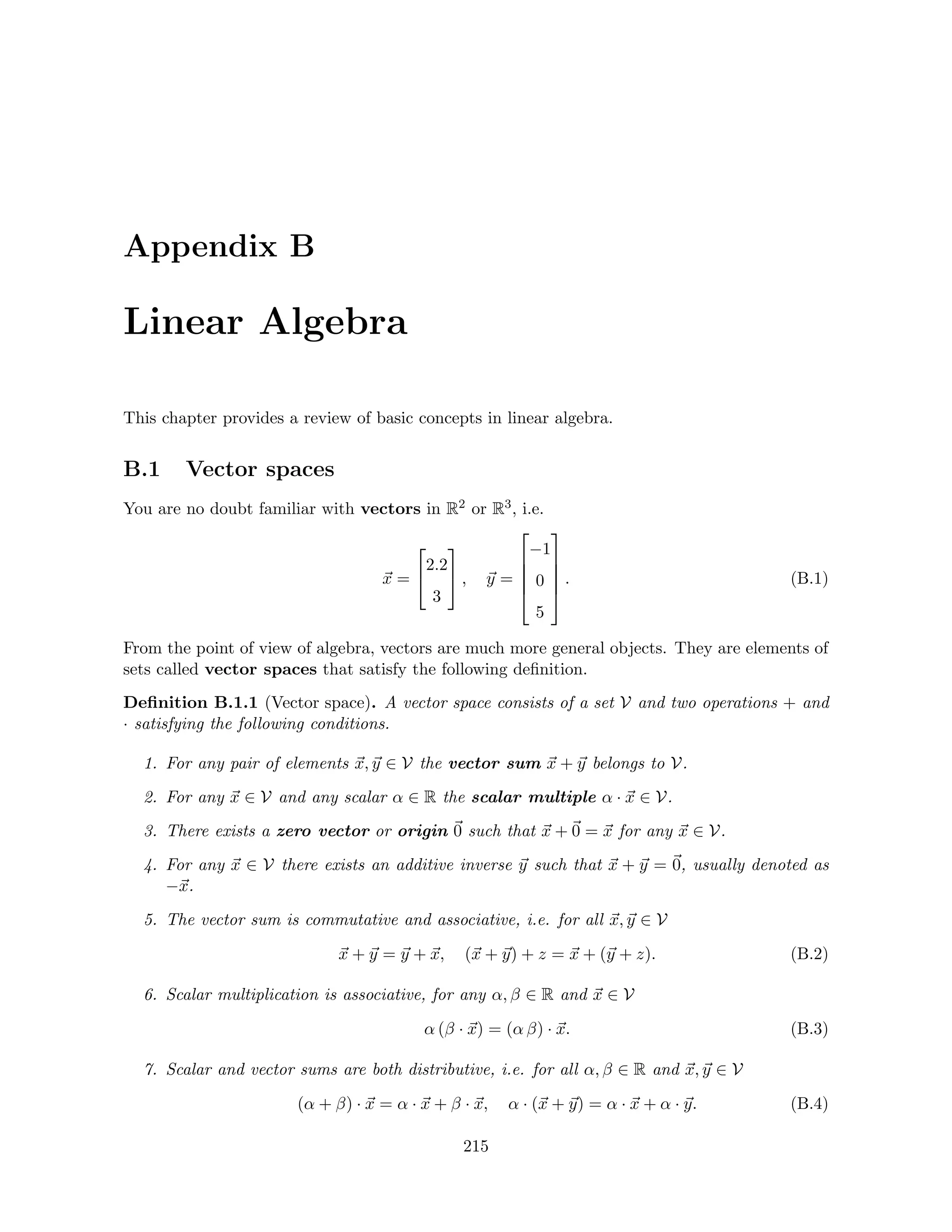 Appendix B
Linear Algebra
This chapter provides a review of basic concepts in linear algebra.
B.1 Vector spaces
You are no doubt familiar with vectors in R2 or R3, i.e.
~
x =


2.2
3

 , ~
y =





−1
0
5





. (B.1)
From the point of view of algebra, vectors are much more general objects. They are elements of
sets called vector spaces that satisfy the following definition.
Definition B.1.1 (Vector space). A vector space consists of a set V and two operations + and
· satisfying the following conditions.
1. For any pair of elements ~
x, ~
y ∈ V the vector sum ~
x + ~
y belongs to V.
2. For any ~
x ∈ V and any scalar α ∈ R the scalar multiple α · ~
x ∈ V.
3. There exists a zero vector or origin ~
0 such that ~
x +~
0 = ~
x for any ~
x ∈ V.
4. For any ~
x ∈ V there exists an additive inverse ~
y such that ~
x + ~
y = ~
0, usually denoted as
−~
x.
5. The vector sum is commutative and associative, i.e. for all ~
x, ~
y ∈ V
~
x + ~
y = ~
y + ~
x, (~
x + ~
y) + z = ~
x + (~
y + z). (B.2)
6. Scalar multiplication is associative, for any α, β ∈ R and ~
x ∈ V
α (β · ~
x) = (α β) · ~
x. (B.3)
7. Scalar and vector sums are both distributive, i.e. for all α, β ∈ R and ~
x, ~
y ∈ V
(α + β) · ~
x = α · ~
x + β · ~
x, α · (~
x + ~
y) = α · ~
x + α · ~
y. (B.4)
215
 