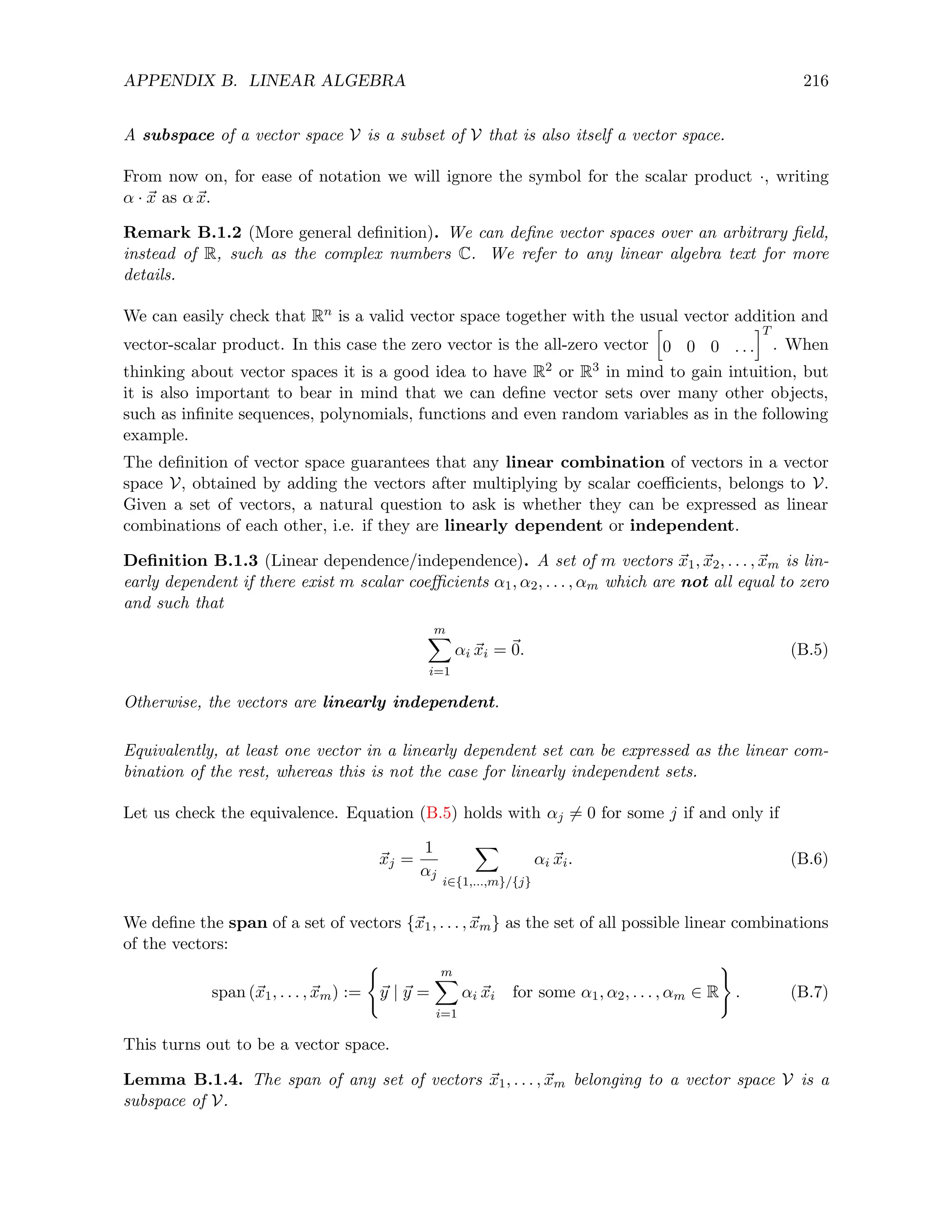 APPENDIX B. LINEAR ALGEBRA 216
A subspace of a vector space V is a subset of V that is also itself a vector space.
From now on, for ease of notation we will ignore the symbol for the scalar product ·, writing
α · ~
x as α ~
x.
Remark B.1.2 (More general definition). We can define vector spaces over an arbitrary field,
instead of R, such as the complex numbers C. We refer to any linear algebra text for more
details.
We can easily check that Rn is a valid vector space together with the usual vector addition and
vector-scalar product. In this case the zero vector is the all-zero vector
h
0 0 0 . . .
iT
. When
thinking about vector spaces it is a good idea to have R2 or R3 in mind to gain intuition, but
it is also important to bear in mind that we can define vector sets over many other objects,
such as infinite sequences, polynomials, functions and even random variables as in the following
example.
The definition of vector space guarantees that any linear combination of vectors in a vector
space V, obtained by adding the vectors after multiplying by scalar coefficients, belongs to V.
Given a set of vectors, a natural question to ask is whether they can be expressed as linear
combinations of each other, i.e. if they are linearly dependent or independent.
Definition B.1.3 (Linear dependence/independence). A set of m vectors ~
x1, ~
x2, . . . , ~
xm is lin-
early dependent if there exist m scalar coefficients α1, α2, . . . , αm which are not all equal to zero
and such that
m
X
i=1
αi ~
xi = ~
0. (B.5)
Otherwise, the vectors are linearly independent.
Equivalently, at least one vector in a linearly dependent set can be expressed as the linear com-
bination of the rest, whereas this is not the case for linearly independent sets.
Let us check the equivalence. Equation (B.5) holds with αj 6= 0 for some j if and only if
~
xj =
1
αj
X
i∈{1,...,m}/{j}
αi ~
xi. (B.6)
We define the span of a set of vectors {~
x1, . . . , ~
xm} as the set of all possible linear combinations
of the vectors:
span (~
x1, . . . , ~
xm) :=
(
~
y | ~
y =
m
X
i=1
αi ~
xi for some α1, α2, . . . , αm ∈ R
)
. (B.7)
This turns out to be a vector space.
Lemma B.1.4. The span of any set of vectors ~
x1, . . . , ~
xm belonging to a vector space V is a
subspace of V.
 