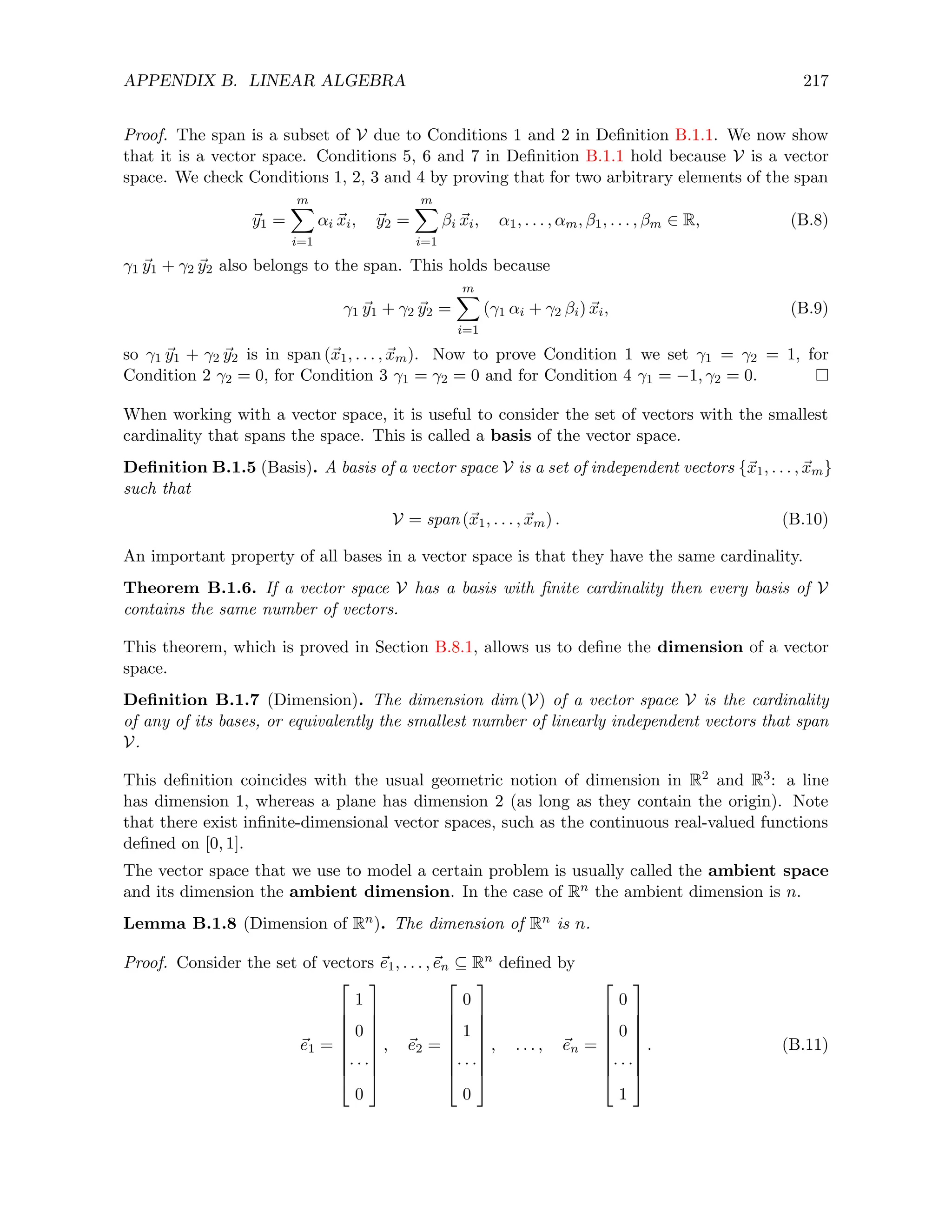 APPENDIX B. LINEAR ALGEBRA 217
Proof. The span is a subset of V due to Conditions 1 and 2 in Definition B.1.1. We now show
that it is a vector space. Conditions 5, 6 and 7 in Definition B.1.1 hold because V is a vector
space. We check Conditions 1, 2, 3 and 4 by proving that for two arbitrary elements of the span
~
y1 =
m
X
i=1
αi ~
xi, ~
y2 =
m
X
i=1
βi ~
xi, α1, . . . , αm, β1, . . . , βm ∈ R, (B.8)
γ1 ~
y1 + γ2 ~
y2 also belongs to the span. This holds because
γ1 ~
y1 + γ2 ~
y2 =
m
X
i=1
(γ1 αi + γ2 βi) ~
xi, (B.9)
so γ1 ~
y1 + γ2 ~
y2 is in span (~
x1, . . . , ~
xm). Now to prove Condition 1 we set γ1 = γ2 = 1, for
Condition 2 γ2 = 0, for Condition 3 γ1 = γ2 = 0 and for Condition 4 γ1 = −1, γ2 = 0.
When working with a vector space, it is useful to consider the set of vectors with the smallest
cardinality that spans the space. This is called a basis of the vector space.
Definition B.1.5 (Basis). A basis of a vector space V is a set of independent vectors {~
x1, . . . , ~
xm}
such that
V = span (~
x1, . . . , ~
xm) . (B.10)
An important property of all bases in a vector space is that they have the same cardinality.
Theorem B.1.6. If a vector space V has a basis with finite cardinality then every basis of V
contains the same number of vectors.
This theorem, which is proved in Section B.8.1, allows us to define the dimension of a vector
space.
Definition B.1.7 (Dimension). The dimension dim (V) of a vector space V is the cardinality
of any of its bases, or equivalently the smallest number of linearly independent vectors that span
V.
This definition coincides with the usual geometric notion of dimension in R2 and R3: a line
has dimension 1, whereas a plane has dimension 2 (as long as they contain the origin). Note
that there exist infinite-dimensional vector spaces, such as the continuous real-valued functions
defined on [0, 1].
The vector space that we use to model a certain problem is usually called the ambient space
and its dimension the ambient dimension. In the case of Rn the ambient dimension is n.
Lemma B.1.8 (Dimension of Rn). The dimension of Rn is n.
Proof. Consider the set of vectors ~
e1, . . . ,~
en ⊆ Rn defined by
~
e1 =








1
0
· · ·
0








, ~
e2 =








0
1
· · ·
0








, . . . , ~
en =








0
0
· · ·
1








. (B.11)
 