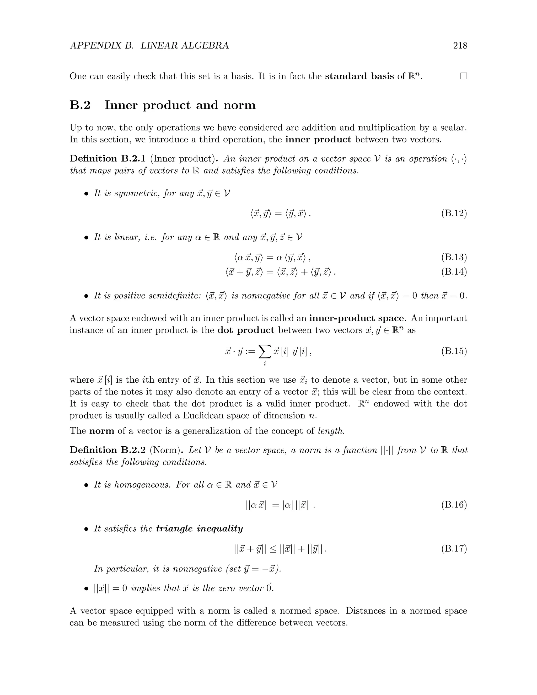 APPENDIX B. LINEAR ALGEBRA 218
One can easily check that this set is a basis. It is in fact the standard basis of Rn.
B.2 Inner product and norm
Up to now, the only operations we have considered are addition and multiplication by a scalar.
In this section, we introduce a third operation, the inner product between two vectors.
Definition B.2.1 (Inner product). An inner product on a vector space V is an operation h·, ·i
that maps pairs of vectors to R and satisfies the following conditions.
• It is symmetric, for any ~
x, ~
y ∈ V
h~
x, ~
yi = h~
y, ~
xi . (B.12)
• It is linear, i.e. for any α ∈ R and any ~
x, ~
y,~
z ∈ V
hα ~
x, ~
yi = α h~
y, ~
xi , (B.13)
h~
x + ~
y,~
zi = h~
x,~
zi + h~
y,~
zi . (B.14)
• It is positive semidefinite: h~
x, ~
xi is nonnegative for all ~
x ∈ V and if h~
x, ~
xi = 0 then ~
x = 0.
A vector space endowed with an inner product is called an inner-product space. An important
instance of an inner product is the dot product between two vectors ~
x, ~
y ∈ Rn as
~
x · ~
y :=
X
i
~
x [i] ~
y [i] , (B.15)
where ~
x [i] is the ith entry of ~
x. In this section we use ~
xi to denote a vector, but in some other
parts of the notes it may also denote an entry of a vector ~
x; this will be clear from the context.
It is easy to check that the dot product is a valid inner product. Rn endowed with the dot
product is usually called a Euclidean space of dimension n.
The norm of a vector is a generalization of the concept of length.
Definition B.2.2 (Norm). Let V be a vector space, a norm is a function ||·|| from V to R that
satisfies the following conditions.
• It is homogeneous. For all α ∈ R and ~
x ∈ V
||α ~
x|| = |α| ||~
x|| . (B.16)
• It satisfies the triangle inequality
||~
x + ~
y|| ≤ ||~
x|| + ||~
y|| . (B.17)
In particular, it is nonnegative (set ~
y = −~
x).
• ||~
x|| = 0 implies that ~
x is the zero vector ~
0.
A vector space equipped with a norm is called a normed space. Distances in a normed space
can be measured using the norm of the difference between vectors.
 