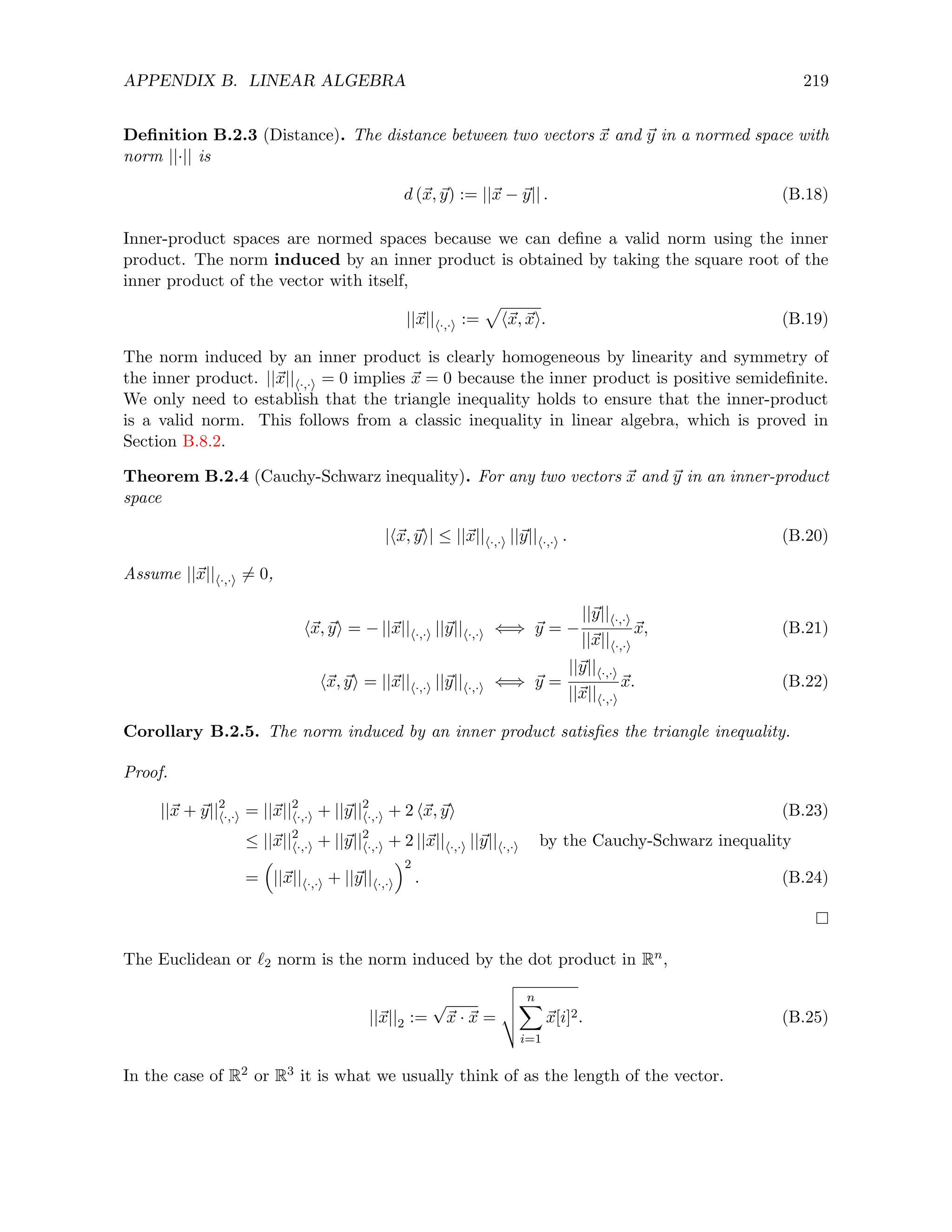 APPENDIX B. LINEAR ALGEBRA 219
Definition B.2.3 (Distance). The distance between two vectors ~
x and ~
y in a normed space with
norm ||·|| is
d (~
x, ~
y) := ||~
x − ~
y|| . (B.18)
Inner-product spaces are normed spaces because we can define a valid norm using the inner
product. The norm induced by an inner product is obtained by taking the square root of the
inner product of the vector with itself,
||~
x||h·,·i :=
p
h~
x, ~
xi. (B.19)
The norm induced by an inner product is clearly homogeneous by linearity and symmetry of
the inner product. ||~
x||h·,·i = 0 implies ~
x = 0 because the inner product is positive semidefinite.
We only need to establish that the triangle inequality holds to ensure that the inner-product
is a valid norm. This follows from a classic inequality in linear algebra, which is proved in
Section B.8.2.
Theorem B.2.4 (Cauchy-Schwarz inequality). For any two vectors ~
x and ~
y in an inner-product
space
|h~
x, ~
yi| ≤ ||~
x||h·,·i ||~
y||h·,·i . (B.20)
Assume ||~
x||h·,·i 6= 0,
h~
x, ~
yi = − ||~
x||h·,·i ||~
y||h·,·i ⇐⇒ ~
y = −
||~
y||h·,·i
||~
x||h·,·i
~
x, (B.21)
h~
x, ~
yi = ||~
x||h·,·i ||~
y||h·,·i ⇐⇒ ~
y =
||~
y||h·,·i
||~
x||h·,·i
~
x. (B.22)
Corollary B.2.5. The norm induced by an inner product satisfies the triangle inequality.
Proof.
||~
x + ~
y||2
h·,·i = ||~
x||2
h·,·i + ||~
y||2
h·,·i + 2 h~
x, ~
yi (B.23)
≤ ||~
x||2
h·,·i + ||~
y||2
h·,·i + 2 ||~
x||h·,·i ||~
y||h·,·i by the Cauchy-Schwarz inequality
=

||~
x||h·,·i + ||~
y||h·,·i
2
. (B.24)
The Euclidean or `2 norm is the norm induced by the dot product in Rn,
||~
x||2 :=
√
~
x · ~
x =
v
u
u
t
n
X
i=1
~
x[i]2. (B.25)
In the case of R2 or R3 it is what we usually think of as the length of the vector.
 