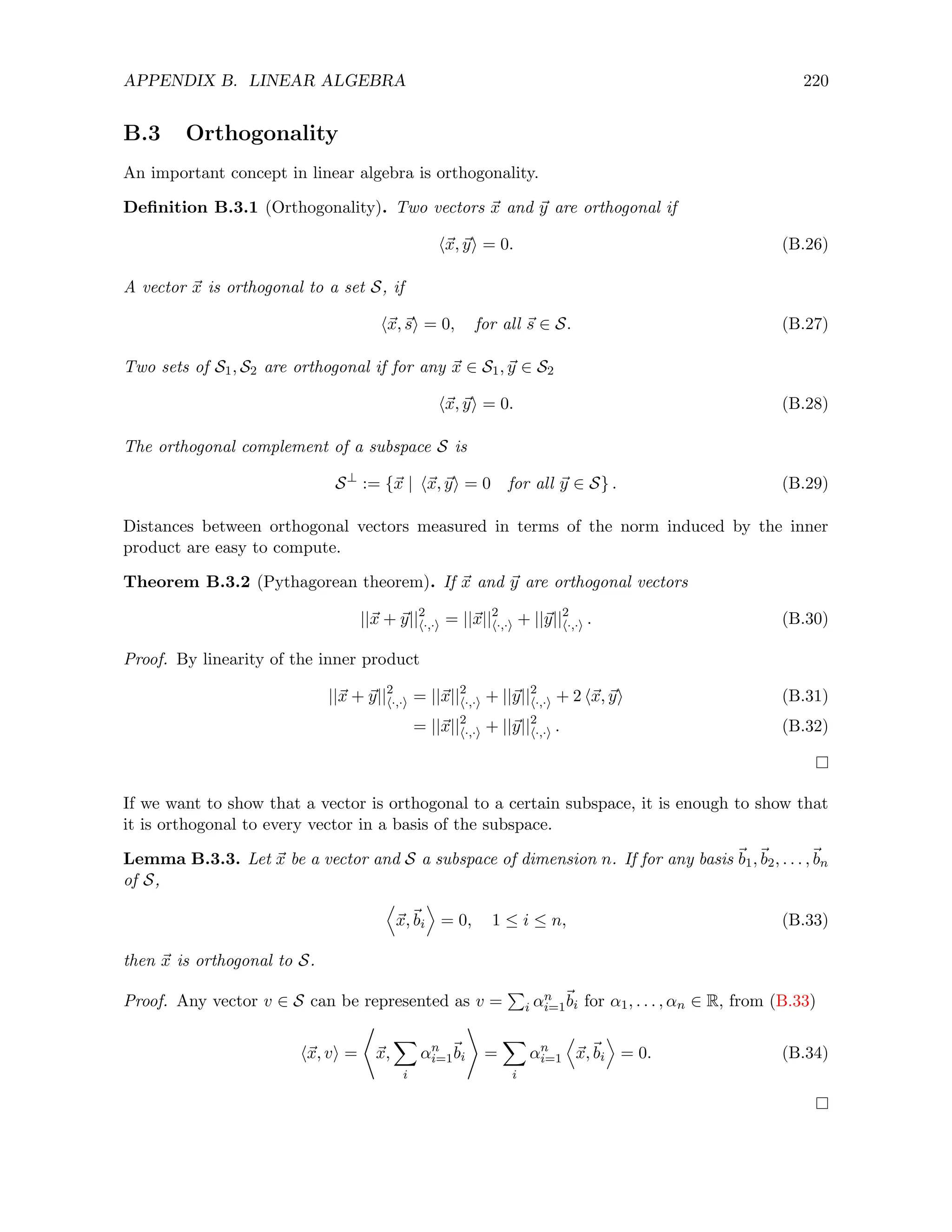 APPENDIX B. LINEAR ALGEBRA 220
B.3 Orthogonality
An important concept in linear algebra is orthogonality.
Definition B.3.1 (Orthogonality). Two vectors ~
x and ~
y are orthogonal if
h~
x, ~
yi = 0. (B.26)
A vector ~
x is orthogonal to a set S, if
h~
x,~
si = 0, for all ~
s ∈ S. (B.27)
Two sets of S1, S2 are orthogonal if for any ~
x ∈ S1, ~
y ∈ S2
h~
x, ~
yi = 0. (B.28)
The orthogonal complement of a subspace S is
S⊥
:= {~
x | h~
x, ~
yi = 0 for all ~
y ∈ S} . (B.29)
Distances between orthogonal vectors measured in terms of the norm induced by the inner
product are easy to compute.
Theorem B.3.2 (Pythagorean theorem). If ~
x and ~
y are orthogonal vectors
||~
x + ~
y||2
h·,·i = ||~
x||2
h·,·i + ||~
y||2
h·,·i . (B.30)
Proof. By linearity of the inner product
||~
x + ~
y||2
h·,·i = ||~
x||2
h·,·i + ||~
y||2
h·,·i + 2 h~
x, ~
yi (B.31)
= ||~
x||2
h·,·i + ||~
y||2
h·,·i . (B.32)
If we want to show that a vector is orthogonal to a certain subspace, it is enough to show that
it is orthogonal to every vector in a basis of the subspace.
Lemma B.3.3. Let ~
x be a vector and S a subspace of dimension n. If for any basis ~
b1,~
b2, . . . ,~
bn
of S,
D
~
x,~
bi
E
= 0, 1 ≤ i ≤ n, (B.33)
then ~
x is orthogonal to S.
Proof. Any vector v ∈ S can be represented as v =
P
i αn
i=1
~
bi for α1, . . . , αn ∈ R, from (B.33)
h~
x, vi =
*
~
x,
X
i
αn
i=1
~
bi
+
=
X
i
αn
i=1
D
~
x,~
bi
E
= 0. (B.34)
 