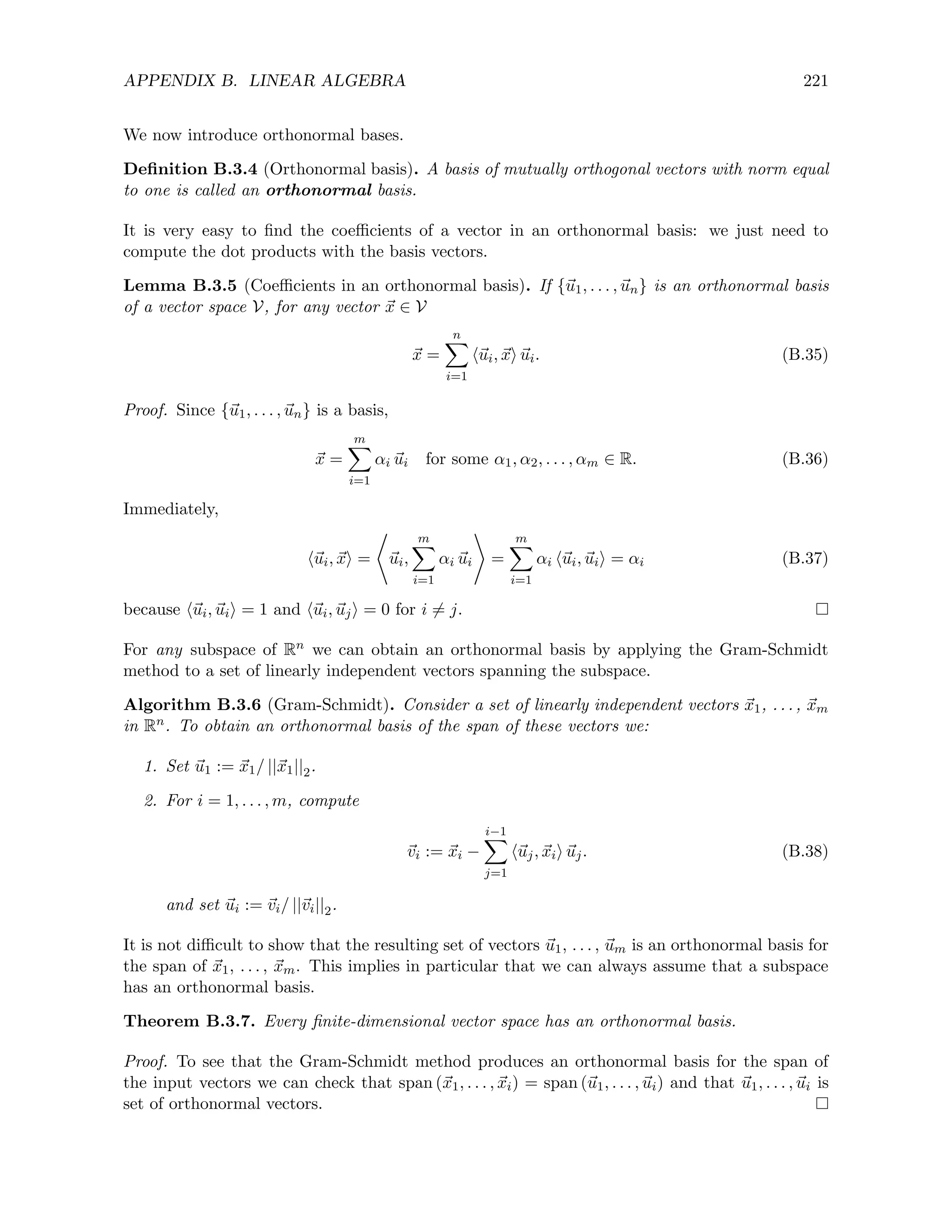 APPENDIX B. LINEAR ALGEBRA 221
We now introduce orthonormal bases.
Definition B.3.4 (Orthonormal basis). A basis of mutually orthogonal vectors with norm equal
to one is called an orthonormal basis.
It is very easy to find the coefficients of a vector in an orthonormal basis: we just need to
compute the dot products with the basis vectors.
Lemma B.3.5 (Coefficients in an orthonormal basis). If {~
u1, . . . , ~
un} is an orthonormal basis
of a vector space V, for any vector ~
x ∈ V
~
x =
n
X
i=1
h~
ui, ~
xi ~
ui. (B.35)
Proof. Since {~
u1, . . . , ~
un} is a basis,
~
x =
m
X
i=1
αi ~
ui for some α1, α2, . . . , αm ∈ R. (B.36)
Immediately,
h~
ui, ~
xi =
*
~
ui,
m
X
i=1
αi ~
ui
+
=
m
X
i=1
αi h~
ui, ~
uii = αi (B.37)
because h~
ui, ~
uii = 1 and h~
ui, ~
uji = 0 for i 6= j.
For any subspace of Rn we can obtain an orthonormal basis by applying the Gram-Schmidt
method to a set of linearly independent vectors spanning the subspace.
Algorithm B.3.6 (Gram-Schmidt). Consider a set of linearly independent vectors ~
x1, . . . , ~
xm
in Rn. To obtain an orthonormal basis of the span of these vectors we:
1. Set ~
u1 := ~
x1/ ||~
x1||2.
2. For i = 1, . . . , m, compute
~
vi := ~
xi −
i−1
X
j=1
h~
uj, ~
xii ~
uj. (B.38)
and set ~
ui := ~
vi/ ||~
vi||2.
It is not difficult to show that the resulting set of vectors ~
u1, . . . , ~
um is an orthonormal basis for
the span of ~
x1, . . . , ~
xm. This implies in particular that we can always assume that a subspace
has an orthonormal basis.
Theorem B.3.7. Every finite-dimensional vector space has an orthonormal basis.
Proof. To see that the Gram-Schmidt method produces an orthonormal basis for the span of
the input vectors we can check that span (~
x1, . . . , ~
xi) = span (~
u1, . . . , ~
ui) and that ~
u1, . . . , ~
ui is
set of orthonormal vectors.
 