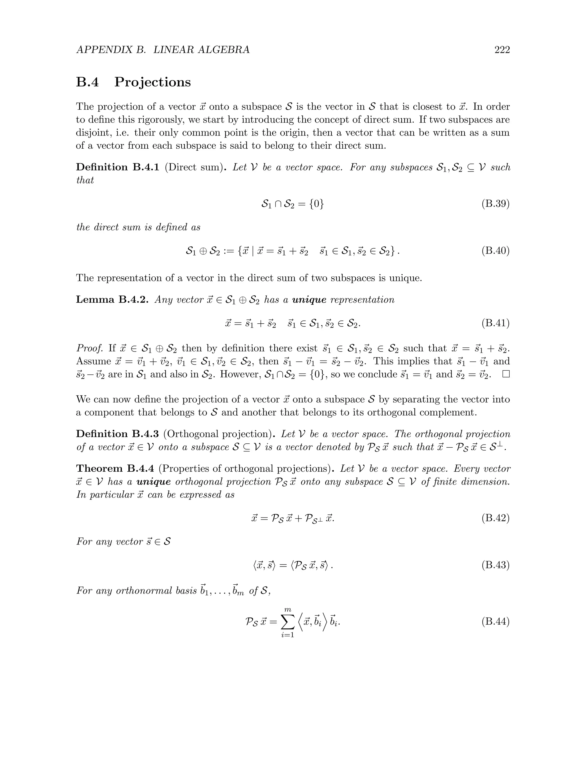 APPENDIX B. LINEAR ALGEBRA 222
B.4 Projections
The projection of a vector ~
x onto a subspace S is the vector in S that is closest to ~
x. In order
to define this rigorously, we start by introducing the concept of direct sum. If two subspaces are
disjoint, i.e. their only common point is the origin, then a vector that can be written as a sum
of a vector from each subspace is said to belong to their direct sum.
Definition B.4.1 (Direct sum). Let V be a vector space. For any subspaces S1, S2 ⊆ V such
that
S1 ∩ S2 = {0} (B.39)
the direct sum is defined as
S1 ⊕ S2 := {~
x | ~
x = ~
s1 + ~
s2 ~
s1 ∈ S1,~
s2 ∈ S2} . (B.40)
The representation of a vector in the direct sum of two subspaces is unique.
Lemma B.4.2. Any vector ~
x ∈ S1 ⊕ S2 has a unique representation
~
x = ~
s1 + ~
s2 ~
s1 ∈ S1,~
s2 ∈ S2. (B.41)
Proof. If ~
x ∈ S1 ⊕ S2 then by definition there exist ~
s1 ∈ S1,~
s2 ∈ S2 such that ~
x = ~
s1 + ~
s2.
Assume ~
x = ~
v1 + ~
v2, ~
v1 ∈ S1,~
v2 ∈ S2, then ~
s1 − ~
v1 = ~
s2 − ~
v2. This implies that ~
s1 − ~
v1 and
~
s2 −~
v2 are in S1 and also in S2. However, S1 ∩S2 = {0}, so we conclude ~
s1 = ~
v1 and ~
s2 = ~
v2.
We can now define the projection of a vector ~
x onto a subspace S by separating the vector into
a component that belongs to S and another that belongs to its orthogonal complement.
Definition B.4.3 (Orthogonal projection). Let V be a vector space. The orthogonal projection
of a vector ~
x ∈ V onto a subspace S ⊆ V is a vector denoted by PS ~
x such that ~
x − PS ~
x ∈ S⊥.
Theorem B.4.4 (Properties of orthogonal projections). Let V be a vector space. Every vector
~
x ∈ V has a unique orthogonal projection PS ~
x onto any subspace S ⊆ V of finite dimension.
In particular ~
x can be expressed as
~
x = PS ~
x + PS⊥ ~
x. (B.42)
For any vector ~
s ∈ S
h~
x,~
si = hPS ~
x,~
si . (B.43)
For any orthonormal basis ~
b1, . . . ,~
bm of S,
PS ~
x =
m
X
i=1
D
~
x,~
bi
E
~
bi. (B.44)
 