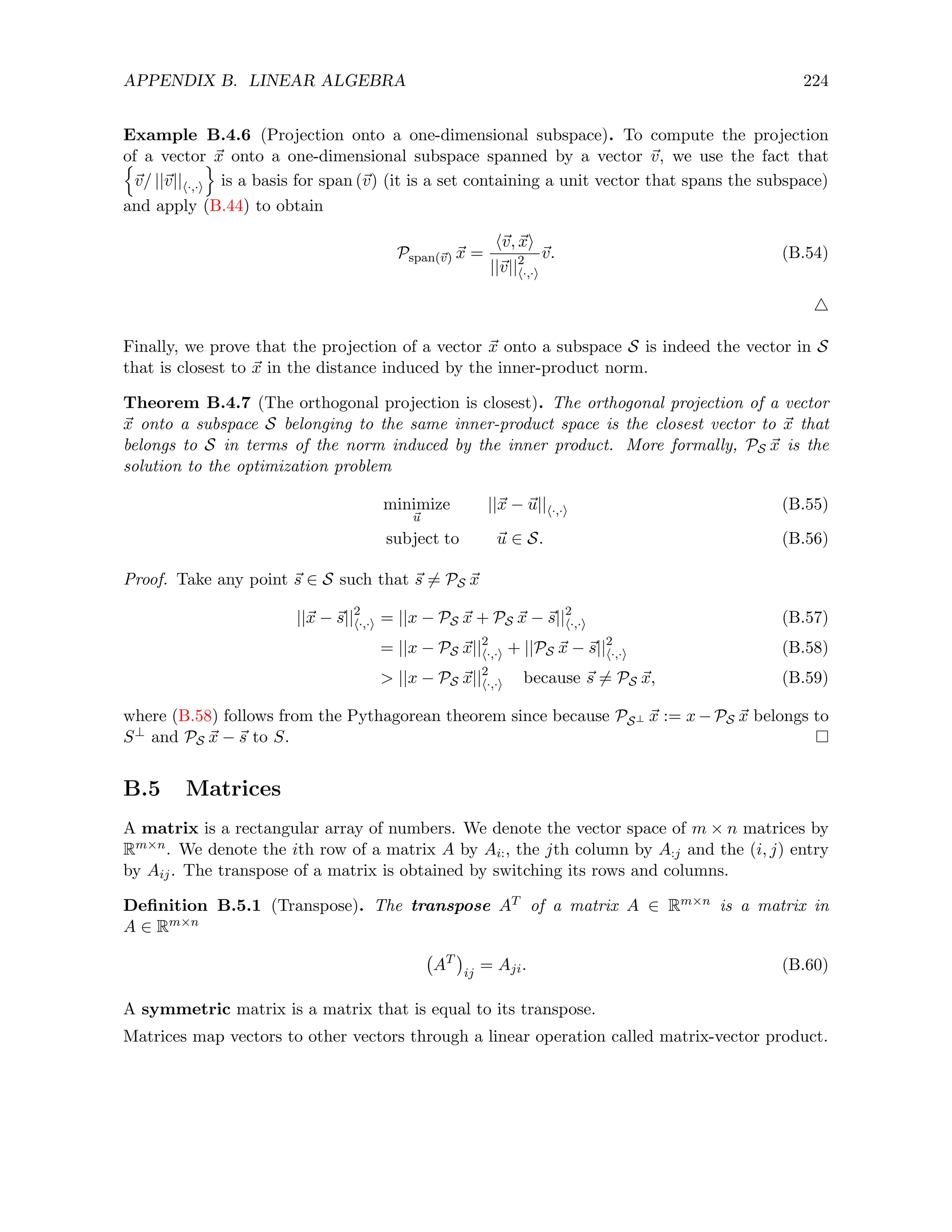 APPENDIX B. LINEAR ALGEBRA 224
Example B.4.6 (Projection onto a one-dimensional subspace). To compute the projection
of a vector ~
x onto a one-dimensional subspace spanned by a vector ~
v, we use the fact that
n
~
v/ ||~
v||h·,·i
o
is a basis for span (~
v) (it is a set containing a unit vector that spans the subspace)
and apply (B.44) to obtain
Pspan(~
v) ~
x =
h~
v, ~
xi
||~
v||2
h·,·i
~
v. (B.54)
4
Finally, we prove that the projection of a vector ~
x onto a subspace S is indeed the vector in S
that is closest to ~
x in the distance induced by the inner-product norm.
Theorem B.4.7 (The orthogonal projection is closest). The orthogonal projection of a vector
~
x onto a subspace S belonging to the same inner-product space is the closest vector to ~
x that
belongs to S in terms of the norm induced by the inner product. More formally, PS ~
x is the
solution to the optimization problem
minimize
~
u
||~
x − ~
u||h·,·i (B.55)
subject to ~
u ∈ S. (B.56)
Proof. Take any point ~
s ∈ S such that ~
s 6= PS ~
x
||~
x − ~
s||2
h·,·i = ||x − PS ~
x + PS ~
x − ~
s||2
h·,·i (B.57)
= ||x − PS ~
x||2
h·,·i + ||PS ~
x − ~
s||2
h·,·i (B.58)
 ||x − PS ~
x||2
h·,·i because ~
s 6= PS ~
x, (B.59)
where (B.58) follows from the Pythagorean theorem since because PS⊥ ~
x := x − PS ~
x belongs to
S⊥ and PS ~
x − ~
s to S.
B.5 Matrices
A matrix is a rectangular array of numbers. We denote the vector space of m × n matrices by
Rm×n. We denote the ith row of a matrix A by Ai:, the jth column by A:j and the (i, j) entry
by Aij. The transpose of a matrix is obtained by switching its rows and columns.
Definition B.5.1 (Transpose). The transpose AT of a matrix A ∈ Rm×n is a matrix in
A ∈ Rm×n
AT

ij
= Aji. (B.60)
A symmetric matrix is a matrix that is equal to its transpose.
Matrices map vectors to other vectors through a linear operation called matrix-vector product.
 
