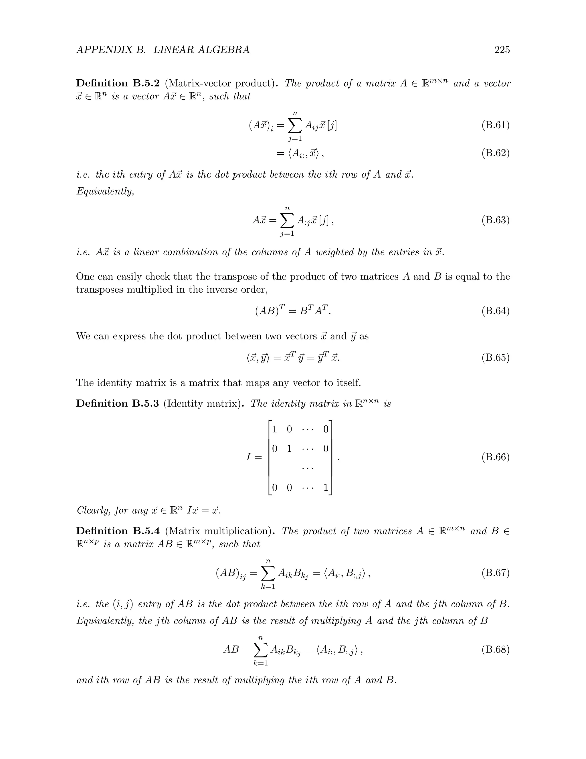APPENDIX B. LINEAR ALGEBRA 225
Definition B.5.2 (Matrix-vector product). The product of a matrix A ∈ Rm×n and a vector
~
x ∈ Rn is a vector A~
x ∈ Rn, such that
(A~
x)i =
n
X
j=1
Aij~
x [j] (B.61)
= hAi:, ~
xi , (B.62)
i.e. the ith entry of A~
x is the dot product between the ith row of A and ~
x.
Equivalently,
A~
x =
n
X
j=1
A:j~
x [j] , (B.63)
i.e. A~
x is a linear combination of the columns of A weighted by the entries in ~
x.
One can easily check that the transpose of the product of two matrices A and B is equal to the
transposes multiplied in the inverse order,
(AB)T
= BT
AT
. (B.64)
We can express the dot product between two vectors ~
x and ~
y as
h~
x, ~
yi = ~
xT
~
y = ~
yT
~
x. (B.65)
The identity matrix is a matrix that maps any vector to itself.
Definition B.5.3 (Identity matrix). The identity matrix in Rn×n is
I =








1 0 · · · 0
0 1 · · · 0
· · ·
0 0 · · · 1








. (B.66)
Clearly, for any ~
x ∈ Rn I~
x = ~
x.
Definition B.5.4 (Matrix multiplication). The product of two matrices A ∈ Rm×n and B ∈
Rn×p is a matrix AB ∈ Rm×p, such that
(AB)ij =
n
X
k=1
AikBkj
= hAi:, B:,ji , (B.67)
i.e. the (i, j) entry of AB is the dot product between the ith row of A and the jth column of B.
Equivalently, the jth column of AB is the result of multiplying A and the jth column of B
AB =
n
X
k=1
AikBkj
= hAi:, B:,ji , (B.68)
and ith row of AB is the result of multiplying the ith row of A and B.
 