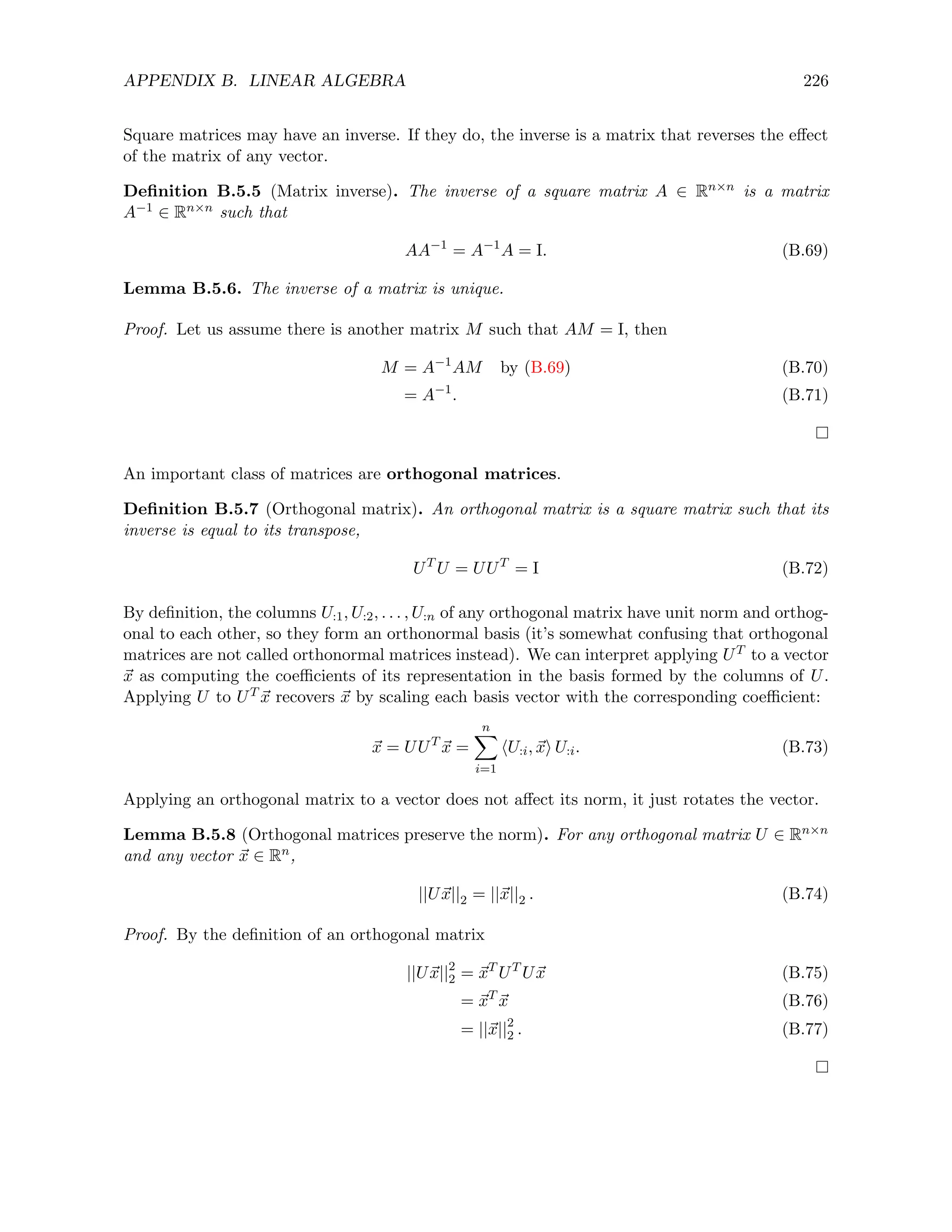 APPENDIX B. LINEAR ALGEBRA 226
Square matrices may have an inverse. If they do, the inverse is a matrix that reverses the effect
of the matrix of any vector.
Definition B.5.5 (Matrix inverse). The inverse of a square matrix A ∈ Rn×n is a matrix
A−1 ∈ Rn×n such that
AA−1
= A−1
A = I. (B.69)
Lemma B.5.6. The inverse of a matrix is unique.
Proof. Let us assume there is another matrix M such that AM = I, then
M = A−1
AM by (B.69) (B.70)
= A−1
. (B.71)
An important class of matrices are orthogonal matrices.
Definition B.5.7 (Orthogonal matrix). An orthogonal matrix is a square matrix such that its
inverse is equal to its transpose,
UT
U = UUT
= I (B.72)
By definition, the columns U:1, U:2, . . . , U:n of any orthogonal matrix have unit norm and orthog-
onal to each other, so they form an orthonormal basis (it’s somewhat confusing that orthogonal
matrices are not called orthonormal matrices instead). We can interpret applying UT to a vector
~
x as computing the coefficients of its representation in the basis formed by the columns of U.
Applying U to UT ~
x recovers ~
x by scaling each basis vector with the corresponding coefficient:
~
x = UUT
~
x =
n
X
i=1
hU:i, ~
xi U:i. (B.73)
Applying an orthogonal matrix to a vector does not affect its norm, it just rotates the vector.
Lemma B.5.8 (Orthogonal matrices preserve the norm). For any orthogonal matrix U ∈ Rn×n
and any vector ~
x ∈ Rn,
||U~
x||2 = ||~
x||2 . (B.74)
Proof. By the definition of an orthogonal matrix
||U~
x||2
2 = ~
xT
UT
U~
x (B.75)
= ~
xT
~
x (B.76)
= ||~
x||2
2 . (B.77)
 