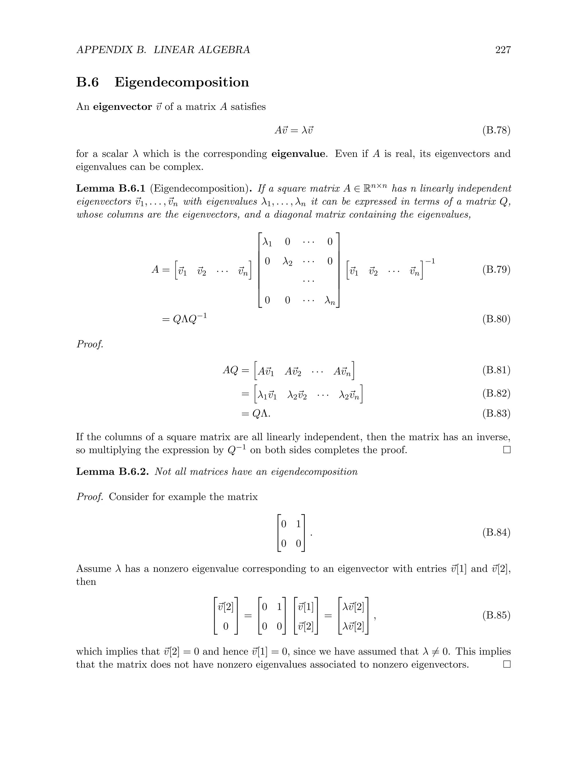 APPENDIX B. LINEAR ALGEBRA 227
B.6 Eigendecomposition
An eigenvector ~
v of a matrix A satisfies
A~
v = λ~
v (B.78)
for a scalar λ which is the corresponding eigenvalue. Even if A is real, its eigenvectors and
eigenvalues can be complex.
Lemma B.6.1 (Eigendecomposition). If a square matrix A ∈ Rn×n has n linearly independent
eigenvectors ~
v1, . . . ,~
vn with eigenvalues λ1, . . . , λn it can be expressed in terms of a matrix Q,
whose columns are the eigenvectors, and a diagonal matrix containing the eigenvalues,
A =
h
~
v1 ~
v2 · · · ~
vn
i








λ1 0 · · · 0
0 λ2 · · · 0
· · ·
0 0 · · · λn








h
~
v1 ~
v2 · · · ~
vn
i−1
(B.79)
= QΛQ−1
(B.80)
Proof.
AQ =
h
A~
v1 A~
v2 · · · A~
vn
i
(B.81)
=
h
λ1~
v1 λ2~
v2 · · · λ2~
vn
i
(B.82)
= QΛ. (B.83)
If the columns of a square matrix are all linearly independent, then the matrix has an inverse,
so multiplying the expression by Q−1 on both sides completes the proof.
Lemma B.6.2. Not all matrices have an eigendecomposition
Proof. Consider for example the matrix


0 1
0 0

 . (B.84)
Assume λ has a nonzero eigenvalue corresponding to an eigenvector with entries ~
v[1] and ~
v[2],
then


~
v[2]
0

 =


0 1
0 0




~
v[1]
~
v[2]

 =


λ~
v[2]
λ~
v[2]

 , (B.85)
which implies that ~
v[2] = 0 and hence ~
v[1] = 0, since we have assumed that λ 6= 0. This implies
that the matrix does not have nonzero eigenvalues associated to nonzero eigenvectors.
 