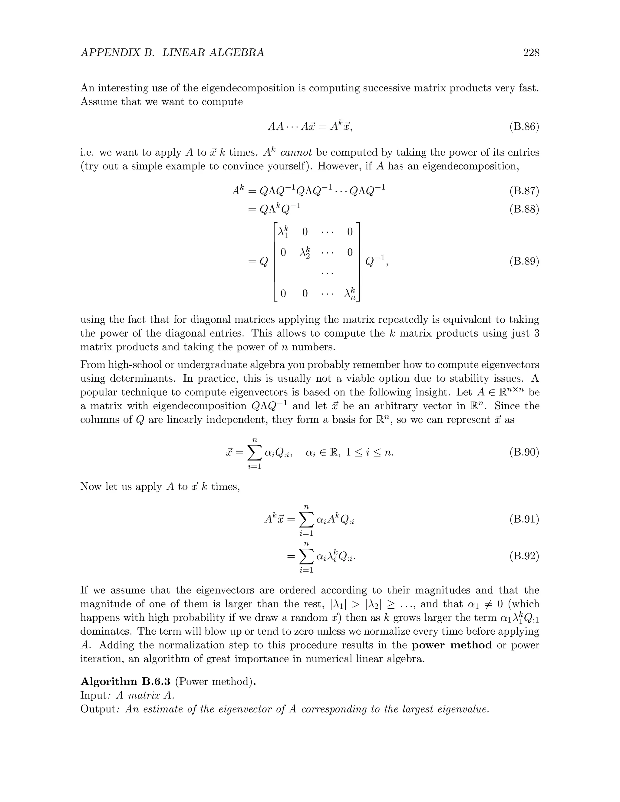 APPENDIX B. LINEAR ALGEBRA 228
An interesting use of the eigendecomposition is computing successive matrix products very fast.
Assume that we want to compute
AA · · · A~
x = Ak
~
x, (B.86)
i.e. we want to apply A to ~
x k times. Ak cannot be computed by taking the power of its entries
(try out a simple example to convince yourself). However, if A has an eigendecomposition,
Ak
= QΛQ−1
QΛQ−1
· · · QΛQ−1
(B.87)
= QΛk
Q−1
(B.88)
= Q








λk
1 0 · · · 0
0 λk
2 · · · 0
· · ·
0 0 · · · λk
n








Q−1
, (B.89)
using the fact that for diagonal matrices applying the matrix repeatedly is equivalent to taking
the power of the diagonal entries. This allows to compute the k matrix products using just 3
matrix products and taking the power of n numbers.
From high-school or undergraduate algebra you probably remember how to compute eigenvectors
using determinants. In practice, this is usually not a viable option due to stability issues. A
popular technique to compute eigenvectors is based on the following insight. Let A ∈ Rn×n be
a matrix with eigendecomposition QΛQ−1 and let ~
x be an arbitrary vector in Rn. Since the
columns of Q are linearly independent, they form a basis for Rn, so we can represent ~
x as
~
x =
n
X
i=1
αiQ:i, αi ∈ R, 1 ≤ i ≤ n. (B.90)
Now let us apply A to ~
x k times,
Ak
~
x =
n
X
i=1
αiAk
Q:i (B.91)
=
n
X
i=1
αiλk
i Q:i. (B.92)
If we assume that the eigenvectors are ordered according to their magnitudes and that the
magnitude of one of them is larger than the rest, |λ1|  |λ2| ≥ . . ., and that α1 6= 0 (which
happens with high probability if we draw a random ~
x) then as k grows larger the term α1λk
1Q:1
dominates. The term will blow up or tend to zero unless we normalize every time before applying
A. Adding the normalization step to this procedure results in the power method or power
iteration, an algorithm of great importance in numerical linear algebra.
Algorithm B.6.3 (Power method).
Input: A matrix A.
Output: An estimate of the eigenvector of A corresponding to the largest eigenvalue.
 