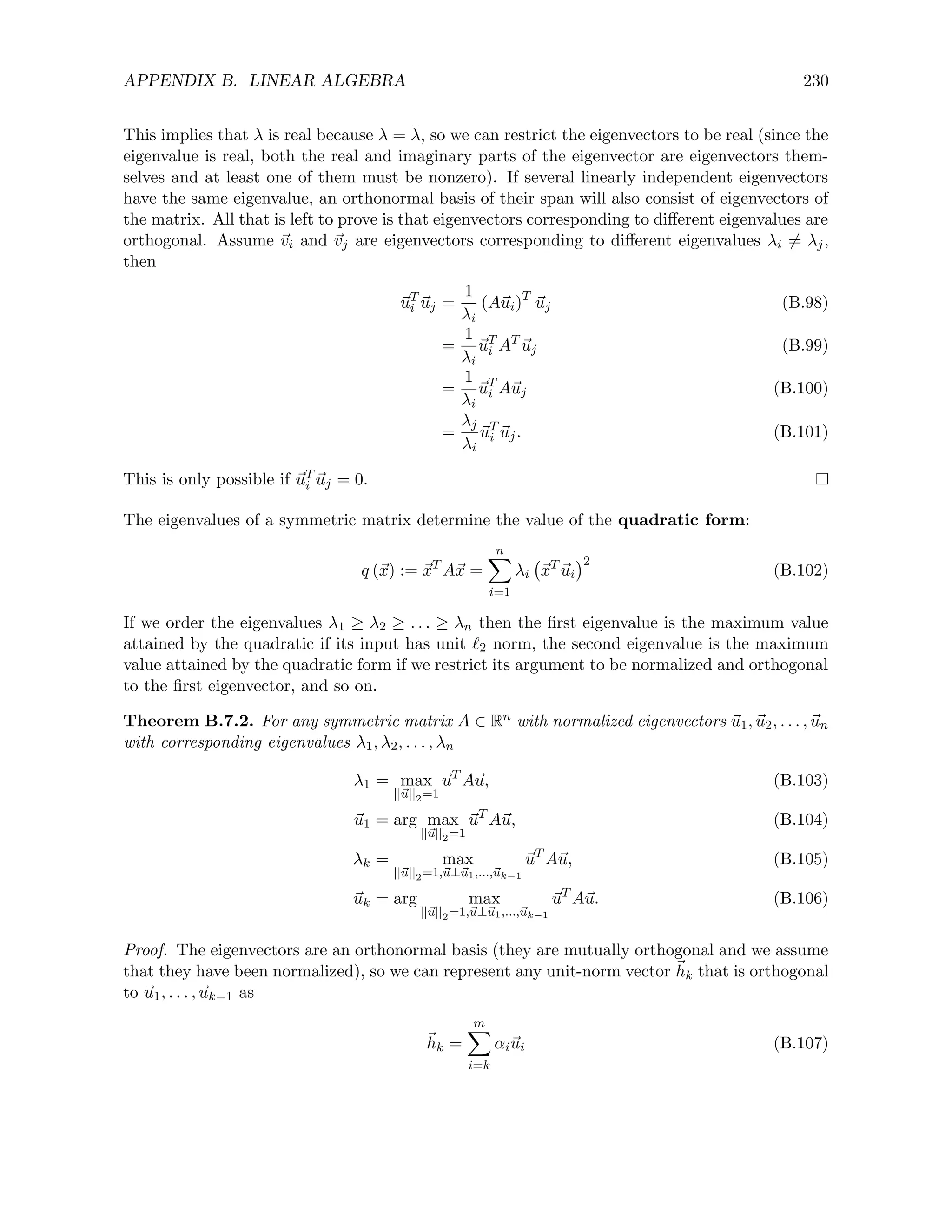 APPENDIX B. LINEAR ALGEBRA 230
This implies that λ is real because λ = λ̄, so we can restrict the eigenvectors to be real (since the
eigenvalue is real, both the real and imaginary parts of the eigenvector are eigenvectors them-
selves and at least one of them must be nonzero). If several linearly independent eigenvectors
have the same eigenvalue, an orthonormal basis of their span will also consist of eigenvectors of
the matrix. All that is left to prove is that eigenvectors corresponding to different eigenvalues are
orthogonal. Assume ~
vi and ~
vj are eigenvectors corresponding to different eigenvalues λi 6= λj,
then
~
uT
i ~
uj =
1
λi
(A~
ui)T
~
uj (B.98)
=
1
λi
~
uT
i AT
~
uj (B.99)
=
1
λi
~
uT
i A~
uj (B.100)
=
λj
λi
~
uT
i ~
uj. (B.101)
This is only possible if ~
uT
i ~
uj = 0.
The eigenvalues of a symmetric matrix determine the value of the quadratic form:
q (~
x) := ~
xT
A~
x =
n
X
i=1
λi ~
xT
~
ui
2
(B.102)
If we order the eigenvalues λ1 ≥ λ2 ≥ . . . ≥ λn then the first eigenvalue is the maximum value
attained by the quadratic if its input has unit `2 norm, the second eigenvalue is the maximum
value attained by the quadratic form if we restrict its argument to be normalized and orthogonal
to the first eigenvector, and so on.
Theorem B.7.2. For any symmetric matrix A ∈ Rn with normalized eigenvectors ~
u1, ~
u2, . . . , ~
un
with corresponding eigenvalues λ1, λ2, . . . , λn
λ1 = max
||~
u||2=1
~
uT
A~
u, (B.103)
~
u1 = arg max
||~
u||2=1
~
uT
A~
u, (B.104)
λk = max
||~
u||2=1,~
u⊥~
u1,...,~
uk−1
~
uT
A~
u, (B.105)
~
uk = arg max
||~
u||2=1,~
u⊥~
u1,...,~
uk−1
~
uT
A~
u. (B.106)
Proof. The eigenvectors are an orthonormal basis (they are mutually orthogonal and we assume
that they have been normalized), so we can represent any unit-norm vector ~
hk that is orthogonal
to ~
u1, . . . , ~
uk−1 as
~
hk =
m
X
i=k
αi~
ui (B.107)
 