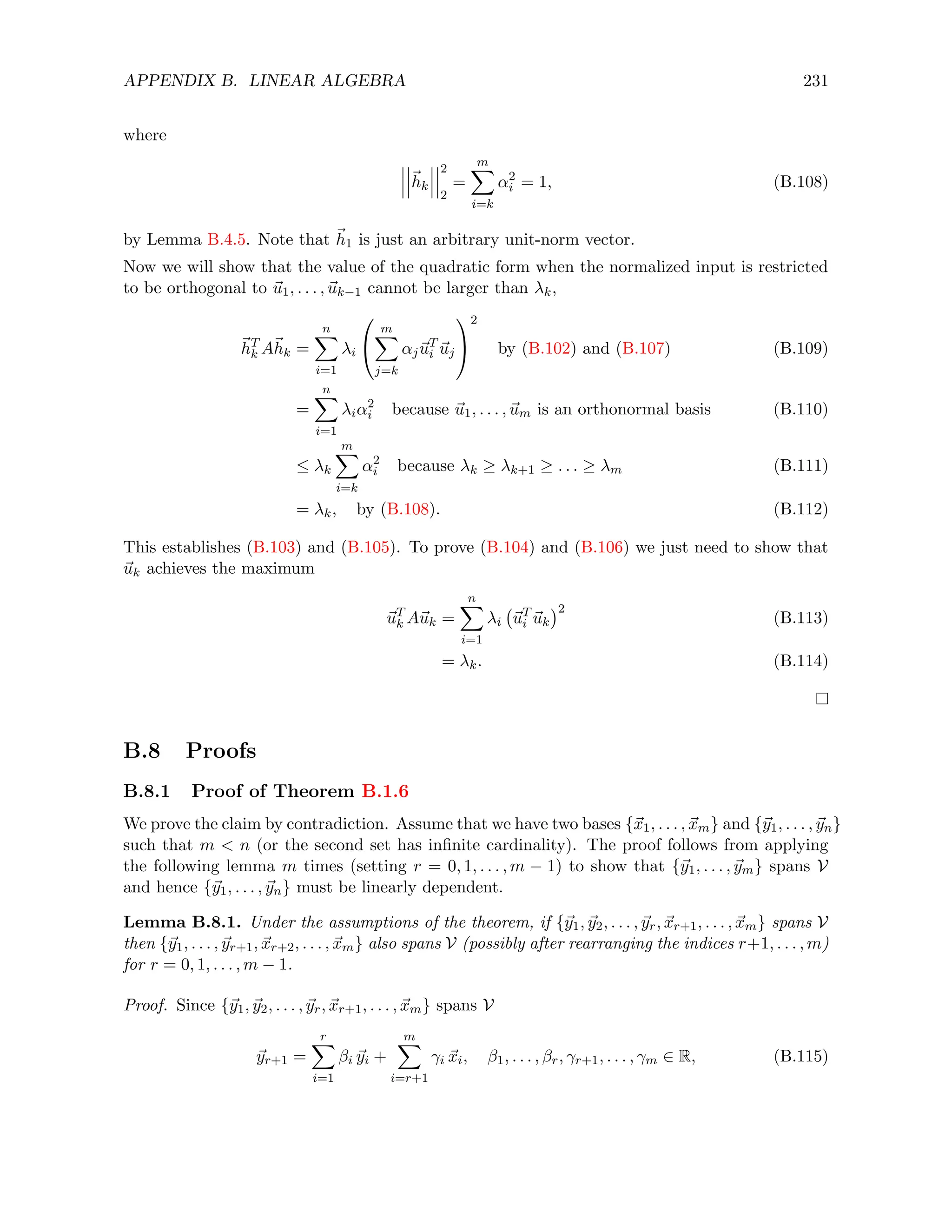 APPENDIX B. LINEAR ALGEBRA 231
where
~
hk
2
2
=
m
X
i=k
α2
i = 1, (B.108)
by Lemma B.4.5. Note that ~
h1 is just an arbitrary unit-norm vector.
Now we will show that the value of the quadratic form when the normalized input is restricted
to be orthogonal to ~
u1, . . . , ~
uk−1 cannot be larger than λk,
~
hT
k A~
hk =
n
X
i=1
λi


m
X
j=k
αj~
uT
i ~
uj


2
by (B.102) and (B.107) (B.109)
=
n
X
i=1
λiα2
i because ~
u1, . . . , ~
um is an orthonormal basis (B.110)
≤ λk
m
X
i=k
α2
i because λk ≥ λk+1 ≥ . . . ≥ λm (B.111)
= λk, by (B.108). (B.112)
This establishes (B.103) and (B.105). To prove (B.104) and (B.106) we just need to show that
~
uk achieves the maximum
~
uT
k A~
uk =
n
X
i=1
λi ~
uT
i ~
uk
2
(B.113)
= λk. (B.114)
B.8 Proofs
B.8.1 Proof of Theorem B.1.6
We prove the claim by contradiction. Assume that we have two bases {~
x1, . . . , ~
xm} and {~
y1, . . . , ~
yn}
such that m  n (or the second set has infinite cardinality). The proof follows from applying
the following lemma m times (setting r = 0, 1, . . . , m − 1) to show that {~
y1, . . . , ~
ym} spans V
and hence {~
y1, . . . , ~
yn} must be linearly dependent.
Lemma B.8.1. Under the assumptions of the theorem, if {~
y1, ~
y2, . . . , ~
yr, ~
xr+1, . . . , ~
xm} spans V
then {~
y1, . . . , ~
yr+1, ~
xr+2, . . . , ~
xm} also spans V (possibly after rearranging the indices r+1, . . . , m)
for r = 0, 1, . . . , m − 1.
Proof. Since {~
y1, ~
y2, . . . , ~
yr, ~
xr+1, . . . , ~
xm} spans V
~
yr+1 =
r
X
i=1
βi ~
yi +
m
X
i=r+1
γi ~
xi, β1, . . . , βr, γr+1, . . . , γm ∈ R, (B.115)
 
