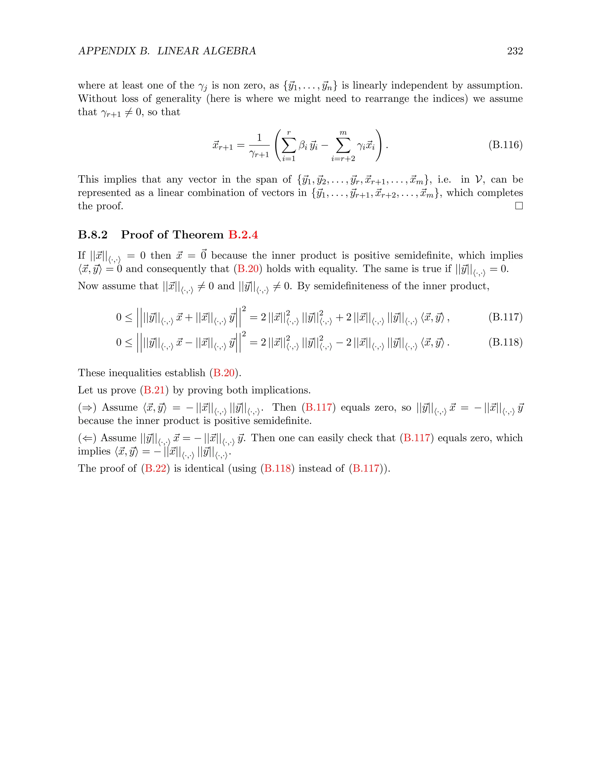 APPENDIX B. LINEAR ALGEBRA 232
where at least one of the γj is non zero, as {~
y1, . . . , ~
yn} is linearly independent by assumption.
Without loss of generality (here is where we might need to rearrange the indices) we assume
that γr+1 6= 0, so that
~
xr+1 =
1
γr+1
r
X
i=1
βi ~
yi −
m
X
i=r+2
γi~
xi
!
. (B.116)
This implies that any vector in the span of {~
y1, ~
y2, . . . , ~
yr, ~
xr+1, . . . , ~
xm}, i.e. in V, can be
represented as a linear combination of vectors in {~
y1, . . . , ~
yr+1, ~
xr+2, . . . , ~
xm}, which completes
the proof.
B.8.2 Proof of Theorem B.2.4
If ||~
x||h·,·i = 0 then ~
x = ~
0 because the inner product is positive semidefinite, which implies
h~
x, ~
yi = 0 and consequently that (B.20) holds with equality. The same is true if ||~
y||h·,·i = 0.
Now assume that ||~
x||h·,·i 6= 0 and ||~
y||h·,·i 6= 0. By semidefiniteness of the inner product,
0 ≤ ||~
y||h·,·i ~
x + ||~
x||h·,·i ~
y
2
= 2 ||~
x||2
h·,·i ||~
y||2
h·,·i + 2 ||~
x||h·,·i ||~
y||h·,·i h~
x, ~
yi , (B.117)
0 ≤ ||~
y||h·,·i ~
x − ||~
x||h·,·i ~
y
2
= 2 ||~
x||2
h·,·i ||~
y||2
h·,·i − 2 ||~
x||h·,·i ||~
y||h·,·i h~
x, ~
yi . (B.118)
These inequalities establish (B.20).
Let us prove (B.21) by proving both implications.
(⇒) Assume h~
x, ~
yi = − ||~
x||h·,·i ||~
y||h·,·i. Then (B.117) equals zero, so ||~
y||h·,·i ~
x = − ||~
x||h·,·i ~
y
because the inner product is positive semidefinite.
(⇐) Assume ||~
y||h·,·i ~
x = − ||~
x||h·,·i ~
y. Then one can easily check that (B.117) equals zero, which
implies h~
x, ~
yi = − ||~
x||h·,·i ||~
y||h·,·i.
The proof of (B.22) is identical (using (B.118) instead of (B.117)).
 