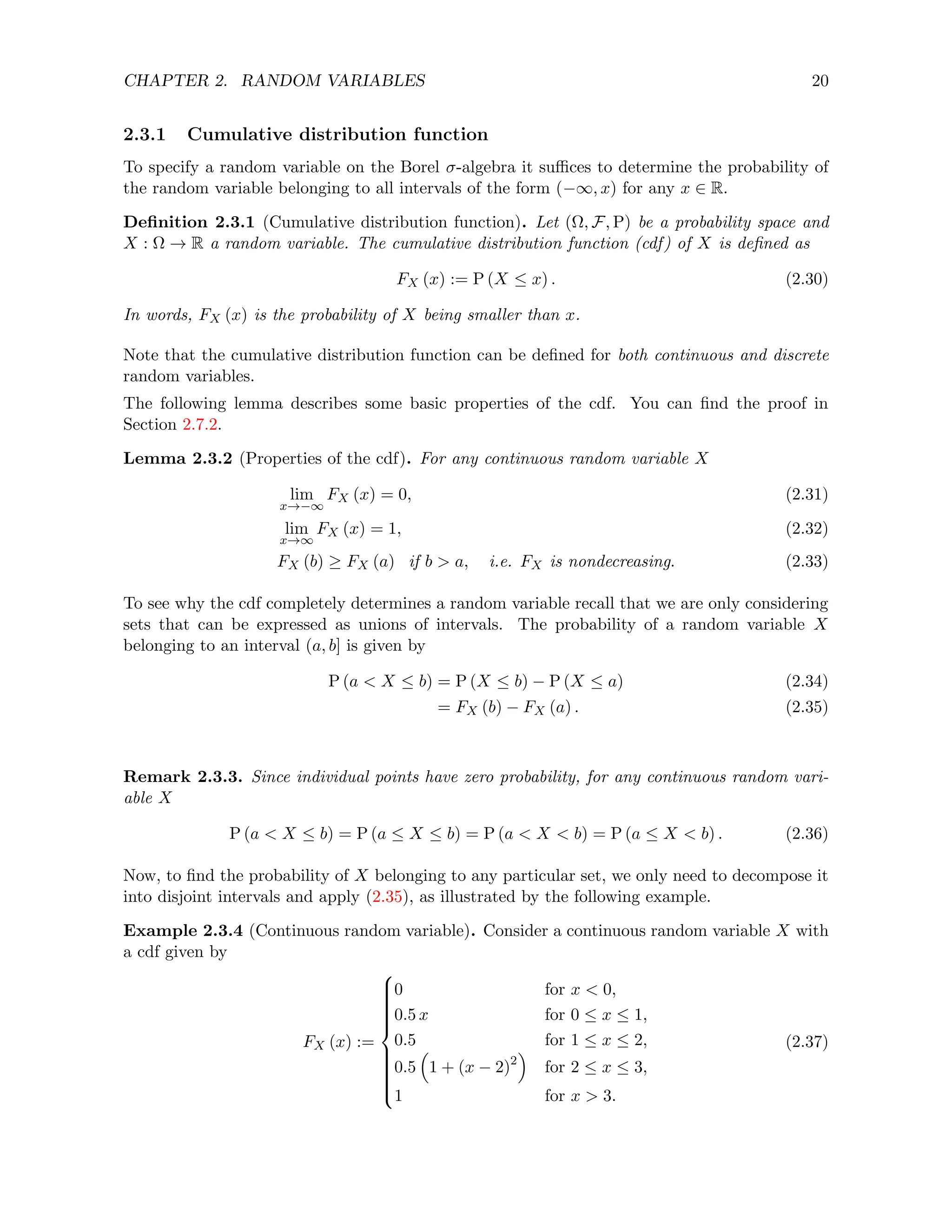 CHAPTER 2. RANDOM VARIABLES 20
2.3.1 Cumulative distribution function
To specify a random variable on the Borel σ-algebra it suffices to determine the probability of
the random variable belonging to all intervals of the form (−∞, x) for any x ∈ R.
Definition 2.3.1 (Cumulative distribution function). Let (Ω, F, P) be a probability space and
X : Ω → R a random variable. The cumulative distribution function (cdf) of X is defined as
FX (x) := P (X ≤ x) . (2.30)
In words, FX (x) is the probability of X being smaller than x.
Note that the cumulative distribution function can be defined for both continuous and discrete
random variables.
The following lemma describes some basic properties of the cdf. You can find the proof in
Section 2.7.2.
Lemma 2.3.2 (Properties of the cdf). For any continuous random variable X
lim
x→−∞
FX (x) = 0, (2.31)
lim
x→∞
FX (x) = 1, (2.32)
FX (b) ≥ FX (a) if b  a, i.e. FX is nondecreasing. (2.33)
To see why the cdf completely determines a random variable recall that we are only considering
sets that can be expressed as unions of intervals. The probability of a random variable X
belonging to an interval (a, b] is given by
P (a  X ≤ b) = P (X ≤ b) − P (X ≤ a) (2.34)
= FX (b) − FX (a) . (2.35)
Remark 2.3.3. Since individual points have zero probability, for any continuous random vari-
able X
P (a  X ≤ b) = P (a ≤ X ≤ b) = P (a  X  b) = P (a ≤ X  b) . (2.36)
Now, to find the probability of X belonging to any particular set, we only need to decompose it
into disjoint intervals and apply (2.35), as illustrated by the following example.
Example 2.3.4 (Continuous random variable). Consider a continuous random variable X with
a cdf given by
FX (x) :=

















0 for x  0,
0.5 x for 0 ≤ x ≤ 1,
0.5 for 1 ≤ x ≤ 2,
0.5

1 + (x − 2)2

for 2 ≤ x ≤ 3,
1 for x  3.
(2.37)
 