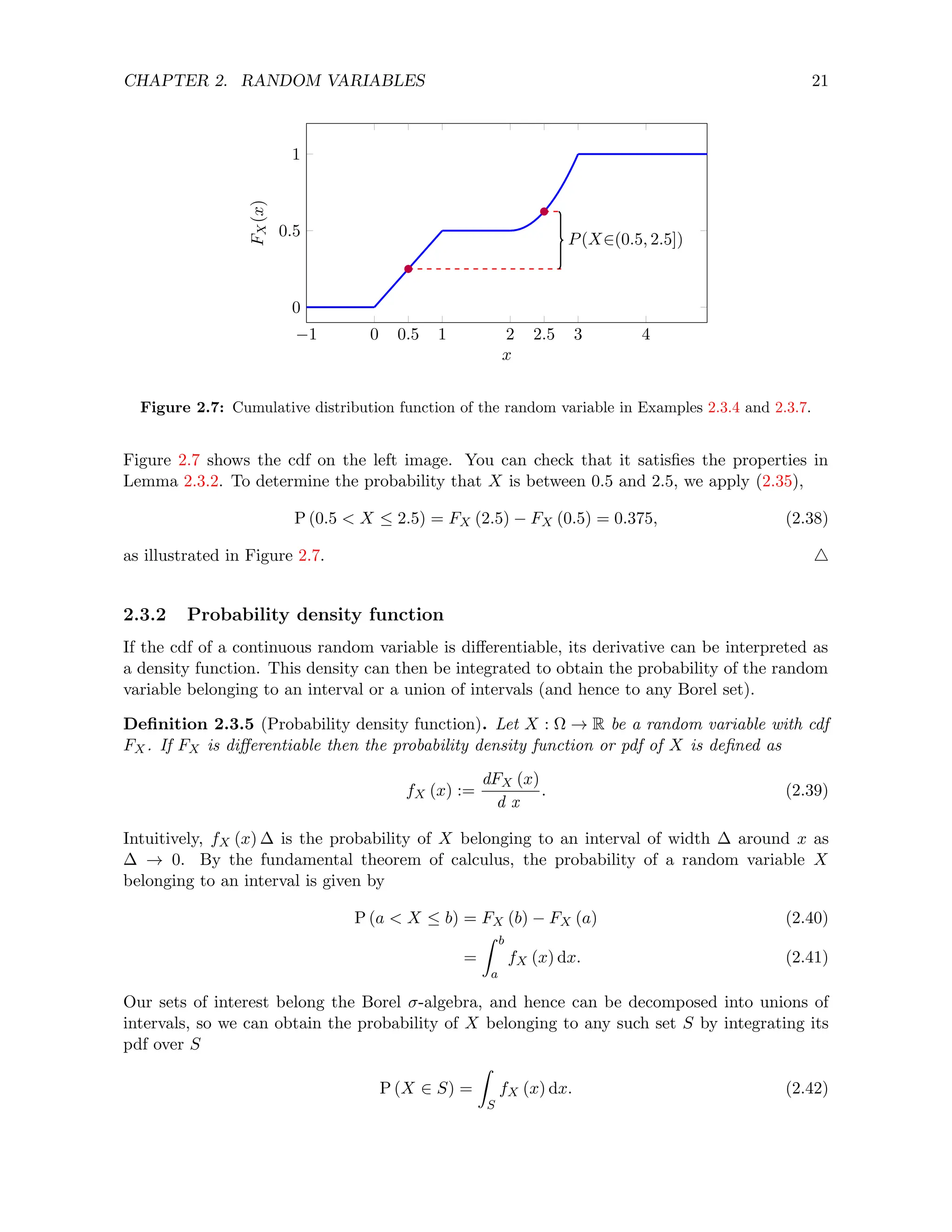 CHAPTER 2. RANDOM VARIABLES 21
−1 0 1 2 3 4
0
0.5
1
0.5 2.5
P(X∈(0.5, 2.5])
x
F
X
(x)
Figure 2.7: Cumulative distribution function of the random variable in Examples 2.3.4 and 2.3.7.
Figure 2.7 shows the cdf on the left image. You can check that it satisfies the properties in
Lemma 2.3.2. To determine the probability that X is between 0.5 and 2.5, we apply (2.35),
P (0.5  X ≤ 2.5) = FX (2.5) − FX (0.5) = 0.375, (2.38)
as illustrated in Figure 2.7. 4
2.3.2 Probability density function
If the cdf of a continuous random variable is differentiable, its derivative can be interpreted as
a density function. This density can then be integrated to obtain the probability of the random
variable belonging to an interval or a union of intervals (and hence to any Borel set).
Definition 2.3.5 (Probability density function). Let X : Ω → R be a random variable with cdf
FX. If FX is differentiable then the probability density function or pdf of X is defined as
fX (x) :=
dFX (x)
d x
. (2.39)
Intuitively, fX (x) ∆ is the probability of X belonging to an interval of width ∆ around x as
∆ → 0. By the fundamental theorem of calculus, the probability of a random variable X
belonging to an interval is given by
P (a  X ≤ b) = FX (b) − FX (a) (2.40)
=
Z b
a
fX (x) dx. (2.41)
Our sets of interest belong the Borel σ-algebra, and hence can be decomposed into unions of
intervals, so we can obtain the probability of X belonging to any such set S by integrating its
pdf over S
P (X ∈ S) =
Z
S
fX (x) dx. (2.42)
 
