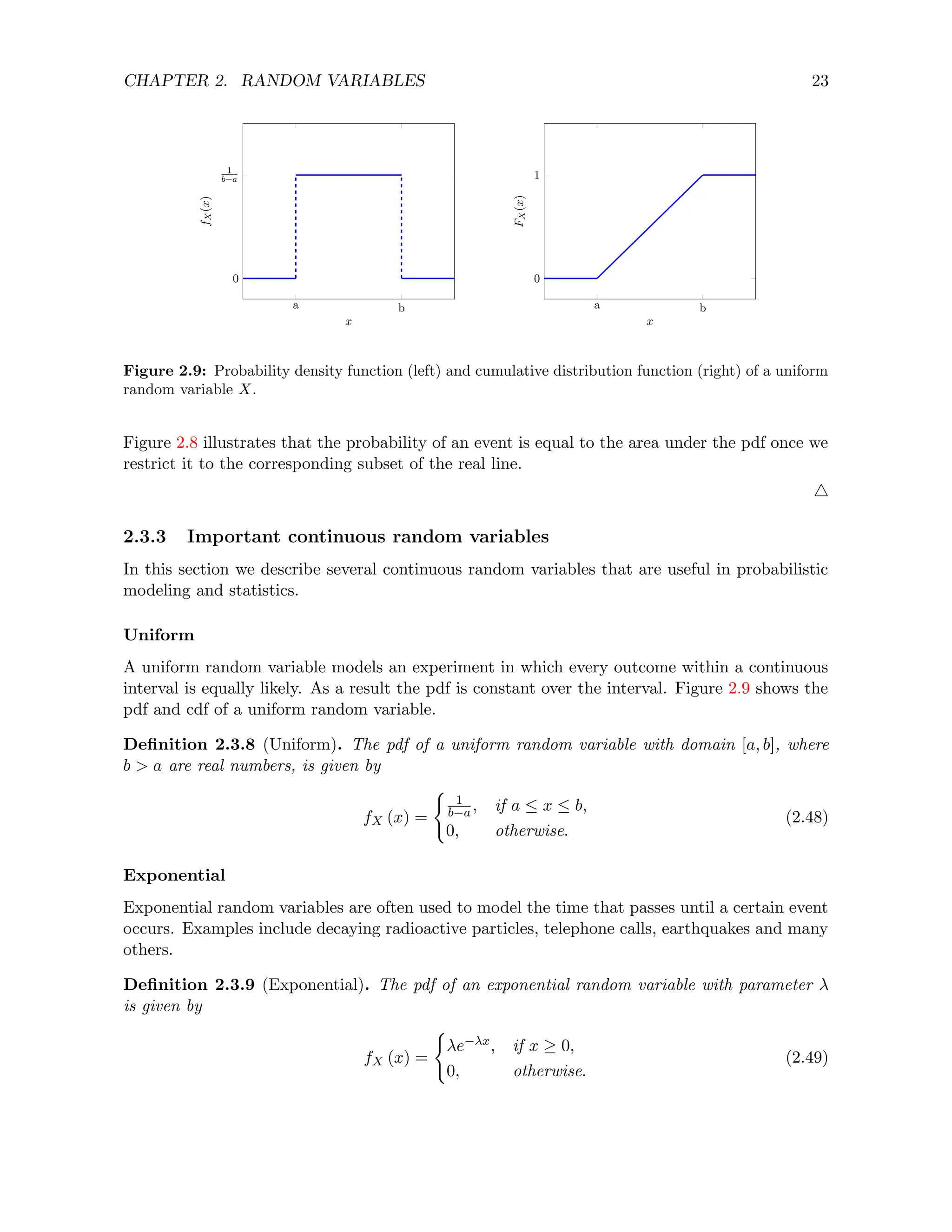 CHAPTER 2. RANDOM VARIABLES 23
a b
0
1
b−a
x
f
X
(x)
a b
0
1
x
F
X
(x)
Figure 2.9: Probability density function (left) and cumulative distribution function (right) of a uniform
random variable X.
Figure 2.8 illustrates that the probability of an event is equal to the area under the pdf once we
restrict it to the corresponding subset of the real line.
4
2.3.3 Important continuous random variables
In this section we describe several continuous random variables that are useful in probabilistic
modeling and statistics.
Uniform
A uniform random variable models an experiment in which every outcome within a continuous
interval is equally likely. As a result the pdf is constant over the interval. Figure 2.9 shows the
pdf and cdf of a uniform random variable.
Definition 2.3.8 (Uniform). The pdf of a uniform random variable with domain [a, b], where
b  a are real numbers, is given by
fX (x) =
(
1
b−a , if a ≤ x ≤ b,
0, otherwise.
(2.48)
Exponential
Exponential random variables are often used to model the time that passes until a certain event
occurs. Examples include decaying radioactive particles, telephone calls, earthquakes and many
others.
Definition 2.3.9 (Exponential). The pdf of an exponential random variable with parameter λ
is given by
fX (x) =
(
λe−λx, if x ≥ 0,
0, otherwise.
(2.49)
 