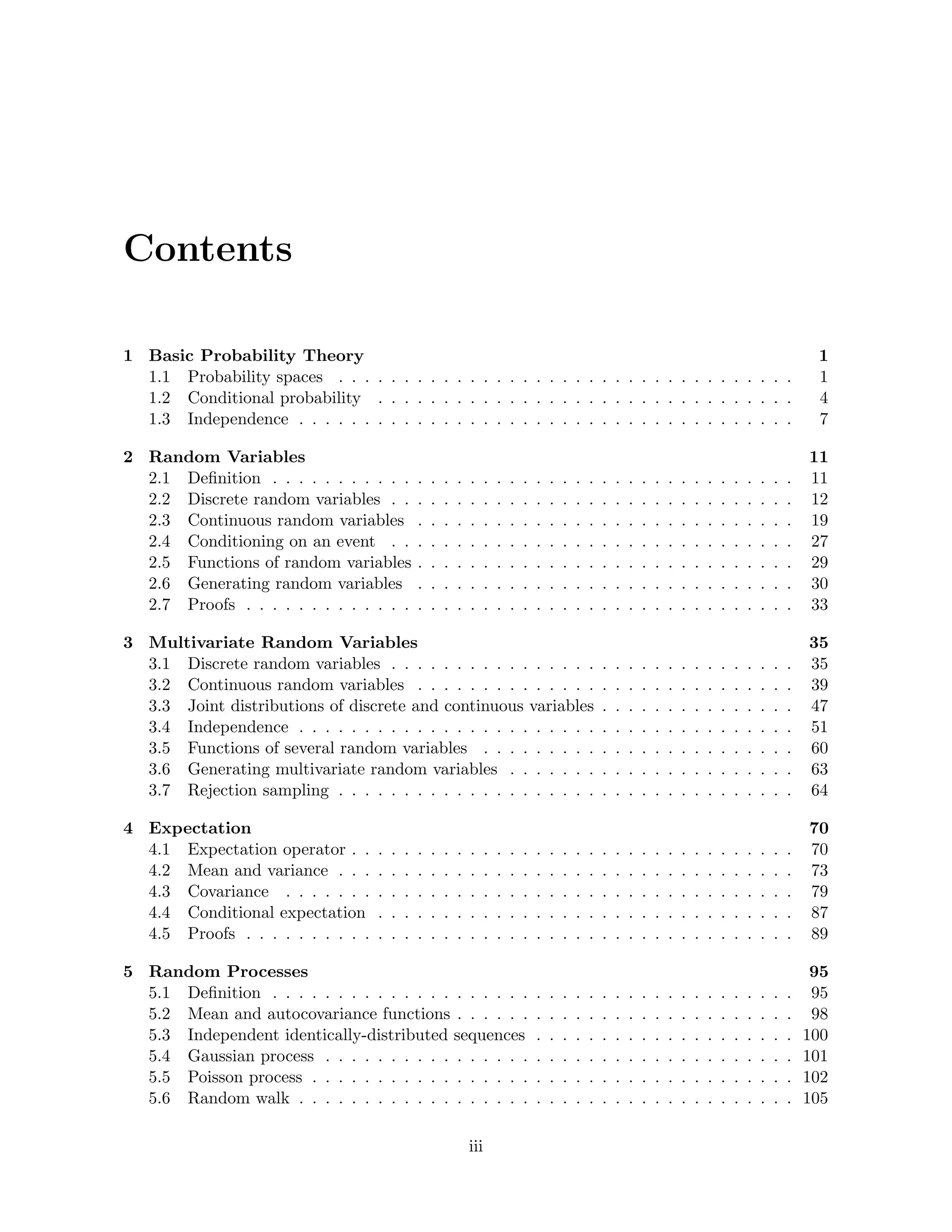 Contents
1 Basic Probability Theory 1
1.1 Probability spaces . . . . . . . . . . . . . . . . . . . . . . . . . . . . . . . . . . . 1
1.2 Conditional probability . . . . . . . . . . . . . . . . . . . . . . . . . . . . . . . . 4
1.3 Independence . . . . . . . . . . . . . . . . . . . . . . . . . . . . . . . . . . . . . . 7
2 Random Variables 11
2.1 Definition . . . . . . . . . . . . . . . . . . . . . . . . . . . . . . . . . . . . . . . . 11
2.2 Discrete random variables . . . . . . . . . . . . . . . . . . . . . . . . . . . . . . . 12
2.3 Continuous random variables . . . . . . . . . . . . . . . . . . . . . . . . . . . . . 19
2.4 Conditioning on an event . . . . . . . . . . . . . . . . . . . . . . . . . . . . . . . 27
2.5 Functions of random variables . . . . . . . . . . . . . . . . . . . . . . . . . . . . . 29
2.6 Generating random variables . . . . . . . . . . . . . . . . . . . . . . . . . . . . . 30
2.7 Proofs . . . . . . . . . . . . . . . . . . . . . . . . . . . . . . . . . . . . . . . . . . 33
3 Multivariate Random Variables 35
3.1 Discrete random variables . . . . . . . . . . . . . . . . . . . . . . . . . . . . . . . 35
3.2 Continuous random variables . . . . . . . . . . . . . . . . . . . . . . . . . . . . . 39
3.3 Joint distributions of discrete and continuous variables . . . . . . . . . . . . . . . 47
3.4 Independence . . . . . . . . . . . . . . . . . . . . . . . . . . . . . . . . . . . . . . 51
3.5 Functions of several random variables . . . . . . . . . . . . . . . . . . . . . . . . 60
3.6 Generating multivariate random variables . . . . . . . . . . . . . . . . . . . . . . 63
3.7 Rejection sampling . . . . . . . . . . . . . . . . . . . . . . . . . . . . . . . . . . . 64
4 Expectation 70
4.1 Expectation operator . . . . . . . . . . . . . . . . . . . . . . . . . . . . . . . . . . 70
4.2 Mean and variance . . . . . . . . . . . . . . . . . . . . . . . . . . . . . . . . . . . 73
4.3 Covariance . . . . . . . . . . . . . . . . . . . . . . . . . . . . . . . . . . . . . . . 79
4.4 Conditional expectation . . . . . . . . . . . . . . . . . . . . . . . . . . . . . . . . 87
4.5 Proofs . . . . . . . . . . . . . . . . . . . . . . . . . . . . . . . . . . . . . . . . . . 89
5 Random Processes 95
5.1 Definition . . . . . . . . . . . . . . . . . . . . . . . . . . . . . . . . . . . . . . . . 95
5.2 Mean and autocovariance functions . . . . . . . . . . . . . . . . . . . . . . . . . . 98
5.3 Independent identically-distributed sequences . . . . . . . . . . . . . . . . . . . . 100
5.4 Gaussian process . . . . . . . . . . . . . . . . . . . . . . . . . . . . . . . . . . . . 101
5.5 Poisson process . . . . . . . . . . . . . . . . . . . . . . . . . . . . . . . . . . . . . 102
5.6 Random walk . . . . . . . . . . . . . . . . . . . . . . . . . . . . . . . . . . . . . . 105
iii
 