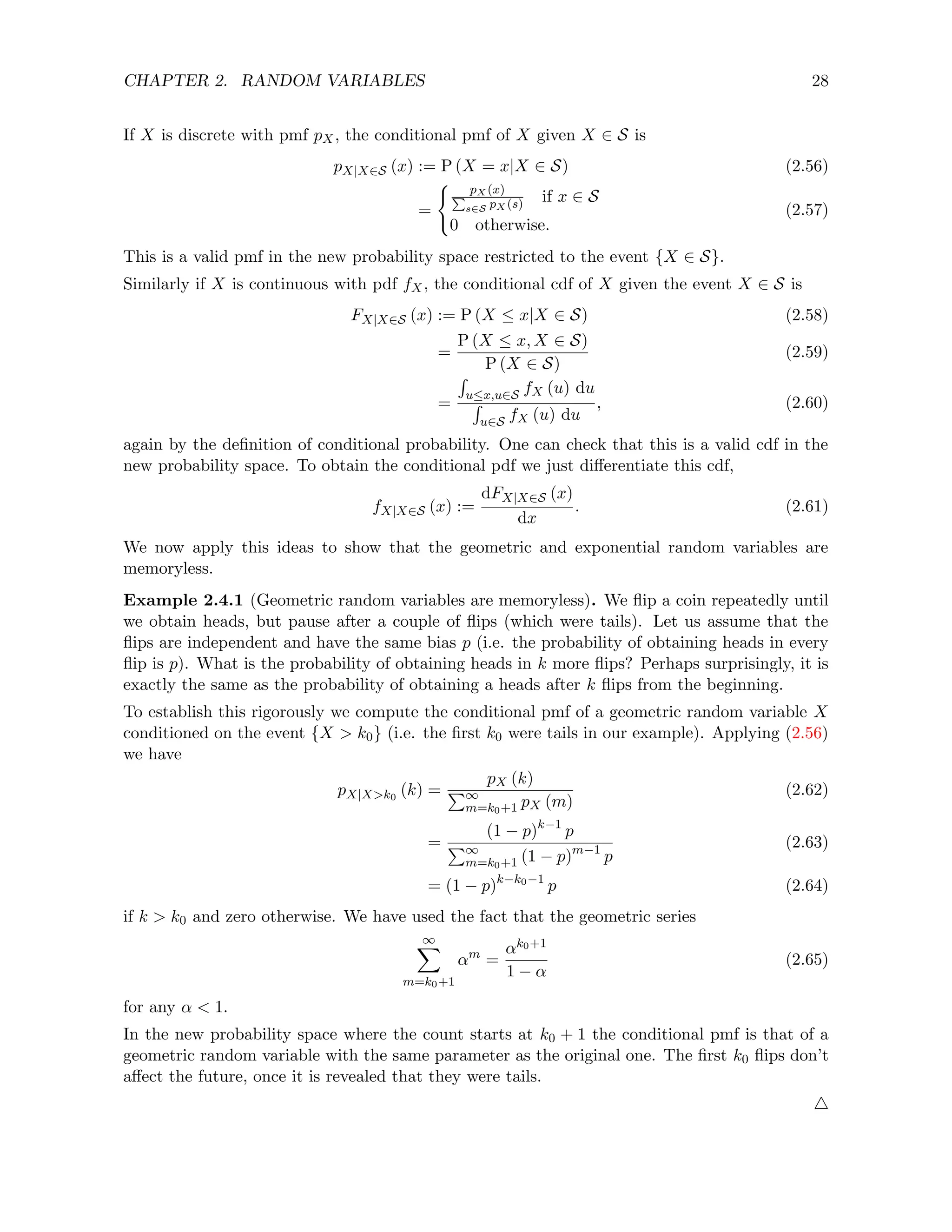 CHAPTER 2. RANDOM VARIABLES 28
If X is discrete with pmf pX, the conditional pmf of X given X ∈ S is
pX|X∈S (x) := P (X = x|X ∈ S) (2.56)
=
( pX (x)
P
s∈S pX (s) if x ∈ S
0 otherwise.
(2.57)
This is a valid pmf in the new probability space restricted to the event {X ∈ S}.
Similarly if X is continuous with pdf fX, the conditional cdf of X given the event X ∈ S is
FX|X∈S (x) := P (X ≤ x|X ∈ S) (2.58)
=
P (X ≤ x, X ∈ S)
P (X ∈ S)
(2.59)
=
R
u≤x,u∈S fX (u) du
R
u∈S fX (u) du
, (2.60)
again by the definition of conditional probability. One can check that this is a valid cdf in the
new probability space. To obtain the conditional pdf we just differentiate this cdf,
fX|X∈S (x) :=
dFX|X∈S (x)
dx
. (2.61)
We now apply this ideas to show that the geometric and exponential random variables are
memoryless.
Example 2.4.1 (Geometric random variables are memoryless). We flip a coin repeatedly until
we obtain heads, but pause after a couple of flips (which were tails). Let us assume that the
flips are independent and have the same bias p (i.e. the probability of obtaining heads in every
flip is p). What is the probability of obtaining heads in k more flips? Perhaps surprisingly, it is
exactly the same as the probability of obtaining a heads after k flips from the beginning.
To establish this rigorously we compute the conditional pmf of a geometric random variable X
conditioned on the event {X  k0} (i.e. the first k0 were tails in our example). Applying (2.56)
we have
pX|Xk0
(k) =
pX (k)
P∞
m=k0+1 pX (m)
(2.62)
=
(1 − p)k−1
p
P∞
m=k0+1 (1 − p)m−1
p
(2.63)
= (1 − p)k−k0−1
p (2.64)
if k  k0 and zero otherwise. We have used the fact that the geometric series
∞
X
m=k0+1
αm
=
αk0+1
1 − α
(2.65)
for any α  1.
In the new probability space where the count starts at k0 + 1 the conditional pmf is that of a
geometric random variable with the same parameter as the original one. The first k0 flips don’t
affect the future, once it is revealed that they were tails.
4
 