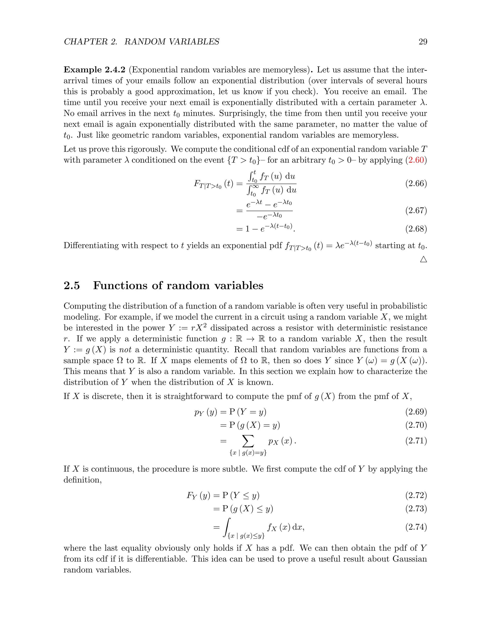 CHAPTER 2. RANDOM VARIABLES 29
Example 2.4.2 (Exponential random variables are memoryless). Let us assume that the inter-
arrival times of your emails follow an exponential distribution (over intervals of several hours
this is probably a good approximation, let us know if you check). You receive an email. The
time until you receive your next email is exponentially distributed with a certain parameter λ.
No email arrives in the next t0 minutes. Surprisingly, the time from then until you receive your
next email is again exponentially distributed with the same parameter, no matter the value of
t0. Just like geometric random variables, exponential random variables are memoryless.
Let us prove this rigorously. We compute the conditional cdf of an exponential random variable T
with parameter λ conditioned on the event {T  t0}– for an arbitrary t0  0– by applying (2.60)
FT|Tt0
(t) =
R t
t0
fT (u) du
R ∞
t0
fT (u) du
(2.66)
=
e−λt − e−λt0
−e−λt0
(2.67)
= 1 − e−λ(t−t0)
. (2.68)
Differentiating with respect to t yields an exponential pdf fT|Tt0
(t) = λe−λ(t−t0) starting at t0.
4
2.5 Functions of random variables
Computing the distribution of a function of a random variable is often very useful in probabilistic
modeling. For example, if we model the current in a circuit using a random variable X, we might
be interested in the power Y := rX2 dissipated across a resistor with deterministic resistance
r. If we apply a deterministic function g : R → R to a random variable X, then the result
Y := g (X) is not a deterministic quantity. Recall that random variables are functions from a
sample space Ω to R. If X maps elements of Ω to R, then so does Y since Y (ω) = g (X (ω)).
This means that Y is also a random variable. In this section we explain how to characterize the
distribution of Y when the distribution of X is known.
If X is discrete, then it is straightforward to compute the pmf of g (X) from the pmf of X,
pY (y) = P (Y = y) (2.69)
= P (g (X) = y) (2.70)
=
X
{x | g(x)=y}
pX (x) . (2.71)
If X is continuous, the procedure is more subtle. We first compute the cdf of Y by applying the
definition,
FY (y) = P (Y ≤ y) (2.72)
= P (g (X) ≤ y) (2.73)
=
Z
{x | g(x)≤y}
fX (x) dx, (2.74)
where the last equality obviously only holds if X has a pdf. We can then obtain the pdf of Y
from its cdf if it is differentiable. This idea can be used to prove a useful result about Gaussian
random variables.
 