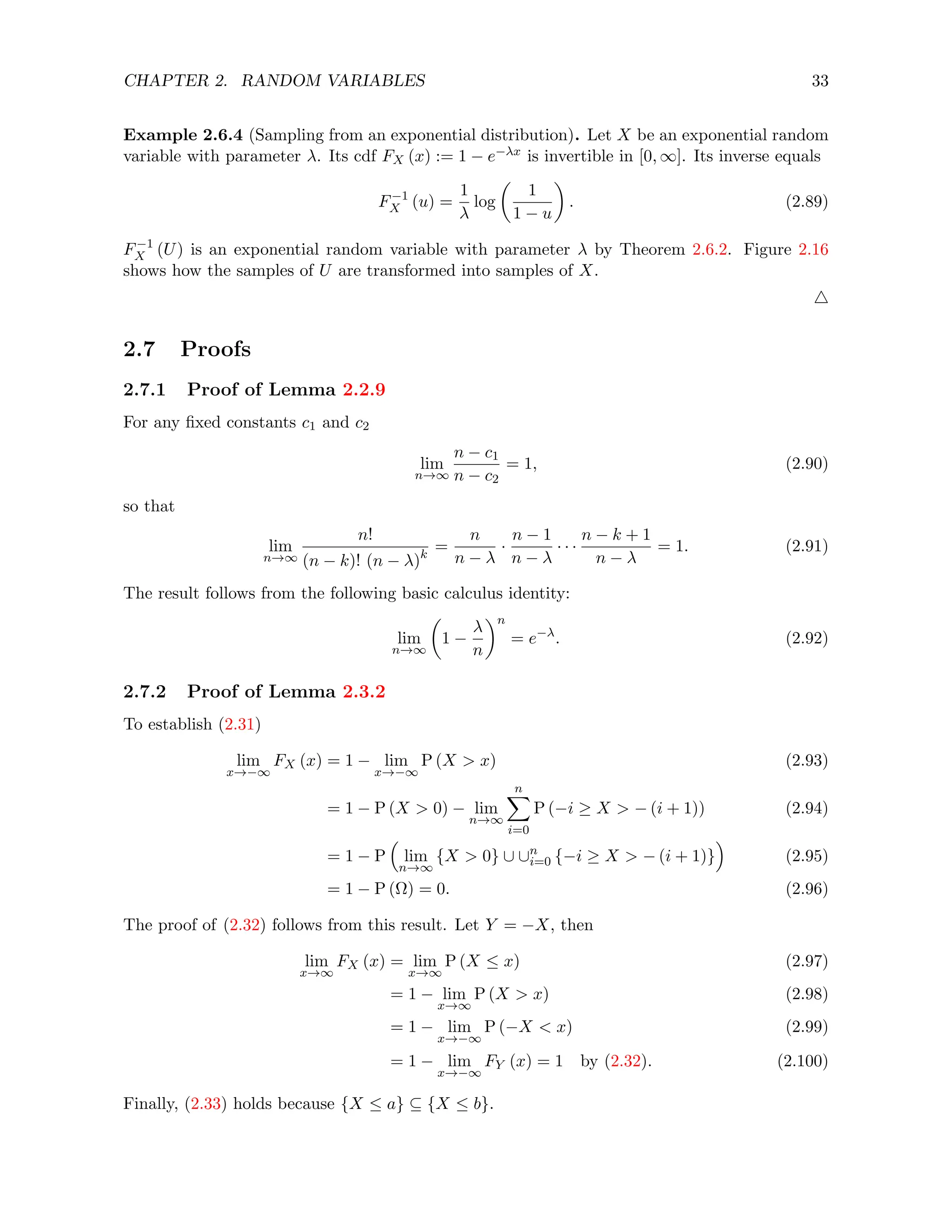 CHAPTER 2. RANDOM VARIABLES 33
Example 2.6.4 (Sampling from an exponential distribution). Let X be an exponential random
variable with parameter λ. Its cdf FX (x) := 1 − e−λx is invertible in [0, ∞]. Its inverse equals
F−1
X (u) =
1
λ
log

1
1 − u

. (2.89)
F−1
X (U) is an exponential random variable with parameter λ by Theorem 2.6.2. Figure 2.16
shows how the samples of U are transformed into samples of X.
4
2.7 Proofs
2.7.1 Proof of Lemma 2.2.9
For any fixed constants c1 and c2
lim
n→∞
n − c1
n − c2
= 1, (2.90)
so that
lim
n→∞
n!
(n − k)! (n − λ)k
=
n
n − λ
·
n − 1
n − λ
· · ·
n − k + 1
n − λ
= 1. (2.91)
The result follows from the following basic calculus identity:
lim
n→∞

1 −
λ
n
n
= e−λ
. (2.92)
2.7.2 Proof of Lemma 2.3.2
To establish (2.31)
lim
x→−∞
FX (x) = 1 − lim
x→−∞
P (X  x) (2.93)
= 1 − P (X  0) − lim
n→∞
n
X
i=0
P (−i ≥ X  − (i + 1)) (2.94)
= 1 − P

lim
n→∞
{X  0} ∪ ∪n
i=0 {−i ≥ X  − (i + 1)}

(2.95)
= 1 − P (Ω) = 0. (2.96)
The proof of (2.32) follows from this result. Let Y = −X, then
lim
x→∞
FX (x) = lim
x→∞
P (X ≤ x) (2.97)
= 1 − lim
x→∞
P (X  x) (2.98)
= 1 − lim
x→−∞
P (−X  x) (2.99)
= 1 − lim
x→−∞
FY (x) = 1 by (2.32). (2.100)
Finally, (2.33) holds because {X ≤ a} ⊆ {X ≤ b}.
 