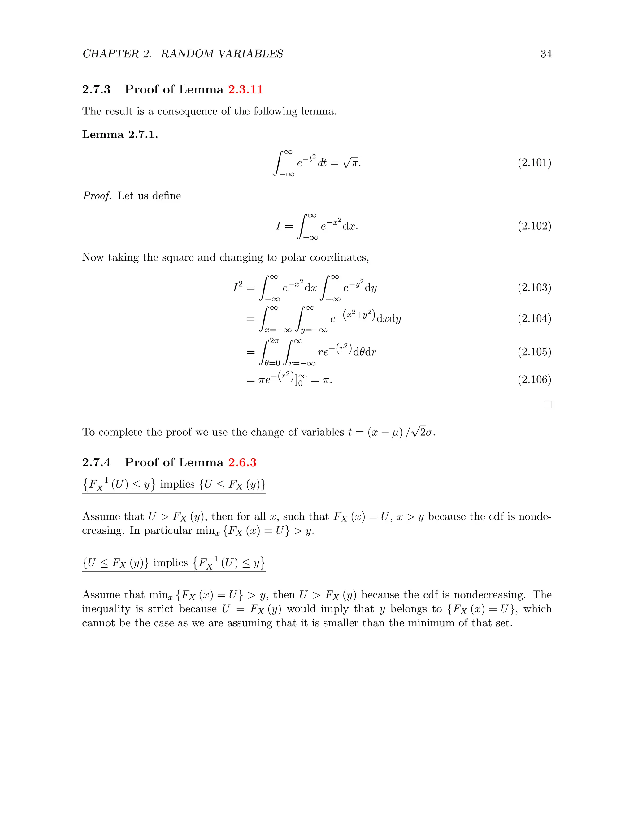 CHAPTER 2. RANDOM VARIABLES 34
2.7.3 Proof of Lemma 2.3.11
The result is a consequence of the following lemma.
Lemma 2.7.1.
Z ∞
−∞
e−t2
dt =
√
π. (2.101)
Proof. Let us define
I =
Z ∞
−∞
e−x2
dx. (2.102)
Now taking the square and changing to polar coordinates,
I2
=
Z ∞
−∞
e−x2
dx
Z ∞
−∞
e−y2
dy (2.103)
=
Z ∞
x=−∞
Z ∞
y=−∞
e−(x2+y2
)dxdy (2.104)
=
Z 2π
θ=0
Z ∞
r=−∞
re−(r2
)dθdr (2.105)
= πe−(r2
)]∞
0 = π. (2.106)
To complete the proof we use the change of variables t = (x − µ) /
√
2σ.
2.7.4 Proof of Lemma 2.6.3

F−1
X (U) ≤ y implies {U ≤ FX (y)}
Assume that U  FX (y), then for all x, such that FX (x) = U, x  y because the cdf is nonde-
creasing. In particular minx {FX (x) = U}  y.
{U ≤ FX (y)} implies

F−1
X (U) ≤ y
Assume that minx {FX (x) = U}  y, then U  FX (y) because the cdf is nondecreasing. The
inequality is strict because U = FX (y) would imply that y belongs to {FX (x) = U}, which
cannot be the case as we are assuming that it is smaller than the minimum of that set.
 