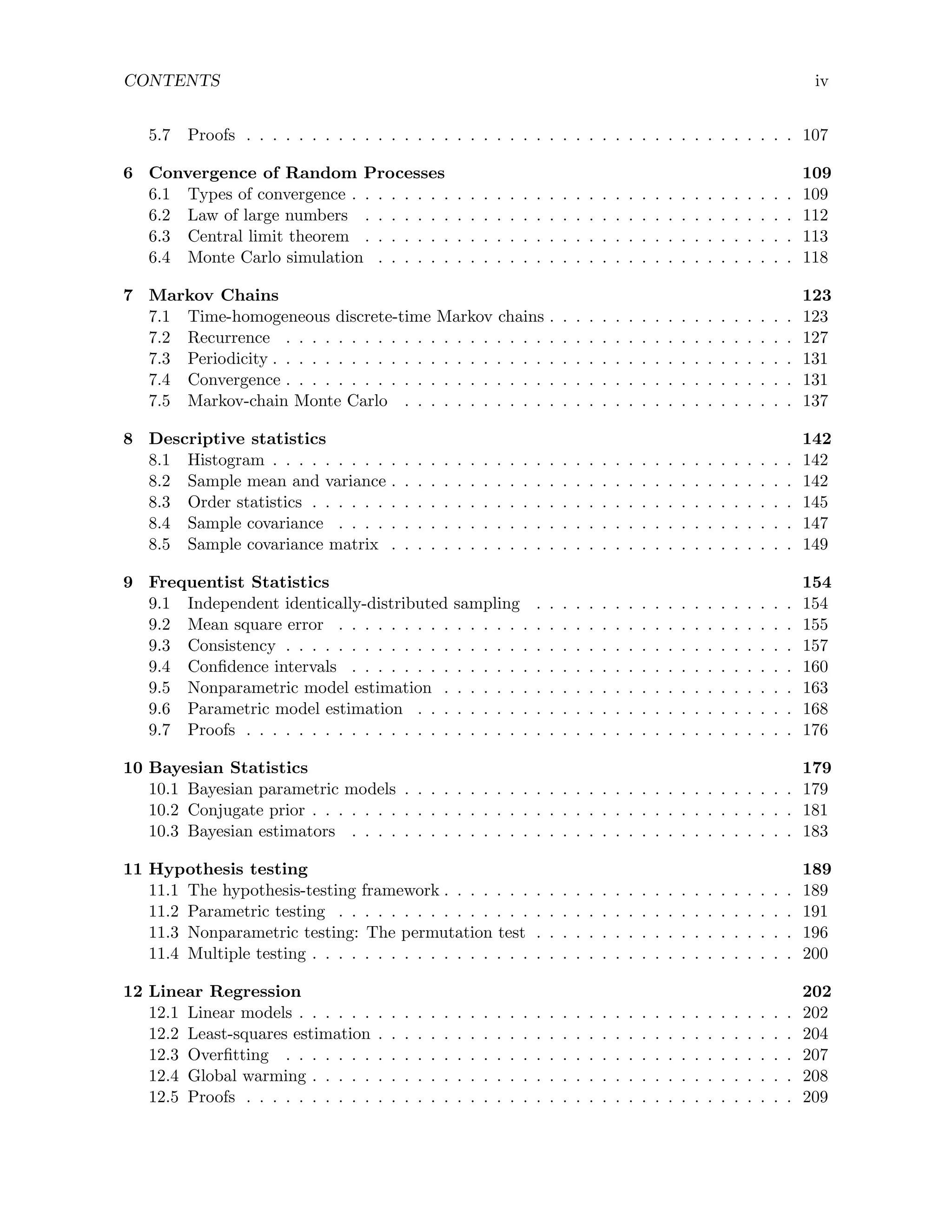CONTENTS iv
5.7 Proofs . . . . . . . . . . . . . . . . . . . . . . . . . . . . . . . . . . . . . . . . . . 107
6 Convergence of Random Processes 109
6.1 Types of convergence . . . . . . . . . . . . . . . . . . . . . . . . . . . . . . . . . . 109
6.2 Law of large numbers . . . . . . . . . . . . . . . . . . . . . . . . . . . . . . . . . 112
6.3 Central limit theorem . . . . . . . . . . . . . . . . . . . . . . . . . . . . . . . . . 113
6.4 Monte Carlo simulation . . . . . . . . . . . . . . . . . . . . . . . . . . . . . . . . 118
7 Markov Chains 123
7.1 Time-homogeneous discrete-time Markov chains . . . . . . . . . . . . . . . . . . . 123
7.2 Recurrence . . . . . . . . . . . . . . . . . . . . . . . . . . . . . . . . . . . . . . . 127
7.3 Periodicity . . . . . . . . . . . . . . . . . . . . . . . . . . . . . . . . . . . . . . . . 131
7.4 Convergence . . . . . . . . . . . . . . . . . . . . . . . . . . . . . . . . . . . . . . . 131
7.5 Markov-chain Monte Carlo . . . . . . . . . . . . . . . . . . . . . . . . . . . . . . 137
8 Descriptive statistics 142
8.1 Histogram . . . . . . . . . . . . . . . . . . . . . . . . . . . . . . . . . . . . . . . . 142
8.2 Sample mean and variance . . . . . . . . . . . . . . . . . . . . . . . . . . . . . . . 142
8.3 Order statistics . . . . . . . . . . . . . . . . . . . . . . . . . . . . . . . . . . . . . 145
8.4 Sample covariance . . . . . . . . . . . . . . . . . . . . . . . . . . . . . . . . . . . 147
8.5 Sample covariance matrix . . . . . . . . . . . . . . . . . . . . . . . . . . . . . . . 149
9 Frequentist Statistics 154
9.1 Independent identically-distributed sampling . . . . . . . . . . . . . . . . . . . . 154
9.2 Mean square error . . . . . . . . . . . . . . . . . . . . . . . . . . . . . . . . . . . 155
9.3 Consistency . . . . . . . . . . . . . . . . . . . . . . . . . . . . . . . . . . . . . . . 157
9.4 Confidence intervals . . . . . . . . . . . . . . . . . . . . . . . . . . . . . . . . . . 160
9.5 Nonparametric model estimation . . . . . . . . . . . . . . . . . . . . . . . . . . . 163
9.6 Parametric model estimation . . . . . . . . . . . . . . . . . . . . . . . . . . . . . 168
9.7 Proofs . . . . . . . . . . . . . . . . . . . . . . . . . . . . . . . . . . . . . . . . . . 176
10 Bayesian Statistics 179
10.1 Bayesian parametric models . . . . . . . . . . . . . . . . . . . . . . . . . . . . . . 179
10.2 Conjugate prior . . . . . . . . . . . . . . . . . . . . . . . . . . . . . . . . . . . . . 181
10.3 Bayesian estimators . . . . . . . . . . . . . . . . . . . . . . . . . . . . . . . . . . 183
11 Hypothesis testing 189
11.1 The hypothesis-testing framework . . . . . . . . . . . . . . . . . . . . . . . . . . . 189
11.2 Parametric testing . . . . . . . . . . . . . . . . . . . . . . . . . . . . . . . . . . . 191
11.3 Nonparametric testing: The permutation test . . . . . . . . . . . . . . . . . . . . 196
11.4 Multiple testing . . . . . . . . . . . . . . . . . . . . . . . . . . . . . . . . . . . . . 200
12 Linear Regression 202
12.1 Linear models . . . . . . . . . . . . . . . . . . . . . . . . . . . . . . . . . . . . . . 202
12.2 Least-squares estimation . . . . . . . . . . . . . . . . . . . . . . . . . . . . . . . . 204
12.3 Overfitting . . . . . . . . . . . . . . . . . . . . . . . . . . . . . . . . . . . . . . . 207
12.4 Global warming . . . . . . . . . . . . . . . . . . . . . . . . . . . . . . . . . . . . . 208
12.5 Proofs . . . . . . . . . . . . . . . . . . . . . . . . . . . . . . . . . . . . . . . . . . 209
 