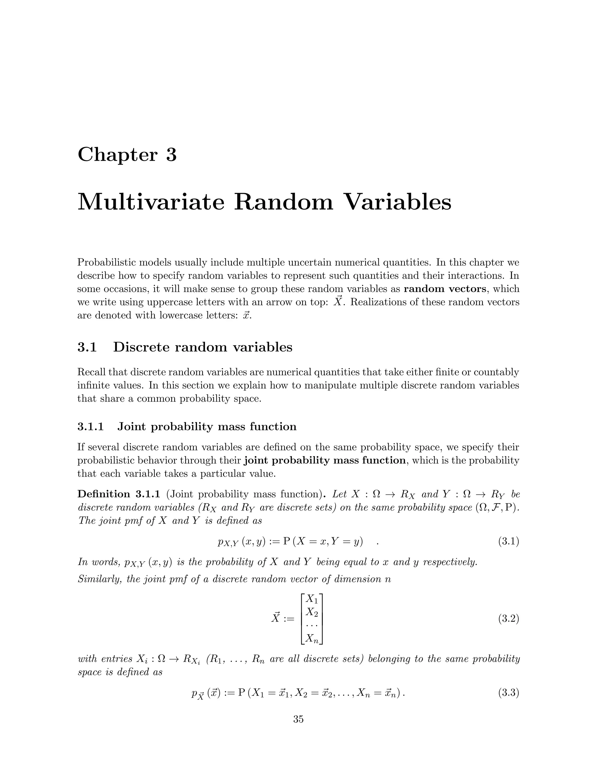 Chapter 3
Multivariate Random Variables
Probabilistic models usually include multiple uncertain numerical quantities. In this chapter we
describe how to specify random variables to represent such quantities and their interactions. In
some occasions, it will make sense to group these random variables as random vectors, which
we write using uppercase letters with an arrow on top: ~
X. Realizations of these random vectors
are denoted with lowercase letters: ~
x.
3.1 Discrete random variables
Recall that discrete random variables are numerical quantities that take either finite or countably
infinite values. In this section we explain how to manipulate multiple discrete random variables
that share a common probability space.
3.1.1 Joint probability mass function
If several discrete random variables are defined on the same probability space, we specify their
probabilistic behavior through their joint probability mass function, which is the probability
that each variable takes a particular value.
Definition 3.1.1 (Joint probability mass function). Let X : Ω → RX and Y : Ω → RY be
discrete random variables (RX and RY are discrete sets) on the same probability space (Ω, F, P).
The joint pmf of X and Y is defined as
pX,Y (x, y) := P (X = x, Y = y) . (3.1)
In words, pX,Y (x, y) is the probability of X and Y being equal to x and y respectively.
Similarly, the joint pmf of a discrete random vector of dimension n
~
X :=




X1
X2
· · ·
Xn



 (3.2)
with entries Xi : Ω → RXi (R1, . . . , Rn are all discrete sets) belonging to the same probability
space is defined as
p ~
X (~
x) := P (X1 = ~
x1, X2 = ~
x2, . . . , Xn = ~
xn) . (3.3)
35
 