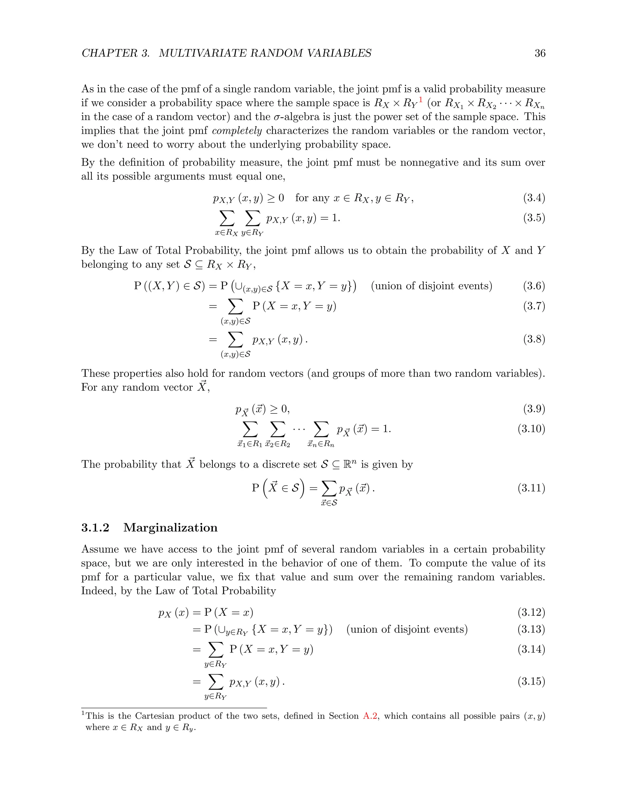 CHAPTER 3. MULTIVARIATE RANDOM VARIABLES 36
As in the case of the pmf of a single random variable, the joint pmf is a valid probability measure
if we consider a probability space where the sample space is RX × RY
1 (or RX1 × RX2 · · · × RXn
in the case of a random vector) and the σ-algebra is just the power set of the sample space. This
implies that the joint pmf completely characterizes the random variables or the random vector,
we don’t need to worry about the underlying probability space.
By the definition of probability measure, the joint pmf must be nonnegative and its sum over
all its possible arguments must equal one,
pX,Y (x, y) ≥ 0 for any x ∈ RX, y ∈ RY , (3.4)
X
x∈RX
X
y∈RY
pX,Y (x, y) = 1. (3.5)
By the Law of Total Probability, the joint pmf allows us to obtain the probability of X and Y
belonging to any set S ⊆ RX × RY ,
P ((X, Y ) ∈ S) = P ∪(x,y)∈S {X = x, Y = y}

(union of disjoint events) (3.6)
=
X
(x,y)∈S
P (X = x, Y = y) (3.7)
=
X
(x,y)∈S
pX,Y (x, y) . (3.8)
These properties also hold for random vectors (and groups of more than two random variables).
For any random vector ~
X,
p ~
X (~
x) ≥ 0, (3.9)
X
~
x1∈R1
X
~
x2∈R2
· · ·
X
~
xn∈Rn
p ~
X (~
x) = 1. (3.10)
The probability that ~
X belongs to a discrete set S ⊆ Rn is given by
P

~
X ∈ S

=
X
~
x∈S
p ~
X (~
x) . (3.11)
3.1.2 Marginalization
Assume we have access to the joint pmf of several random variables in a certain probability
space, but we are only interested in the behavior of one of them. To compute the value of its
pmf for a particular value, we fix that value and sum over the remaining random variables.
Indeed, by the Law of Total Probability
pX (x) = P (X = x) (3.12)
= P (∪y∈RY
{X = x, Y = y}) (union of disjoint events) (3.13)
=
X
y∈RY
P (X = x, Y = y) (3.14)
=
X
y∈RY
pX,Y (x, y) . (3.15)
1
This is the Cartesian product of the two sets, defined in Section A.2, which contains all possible pairs (x, y)
where x ∈ RX and y ∈ Ry.
 