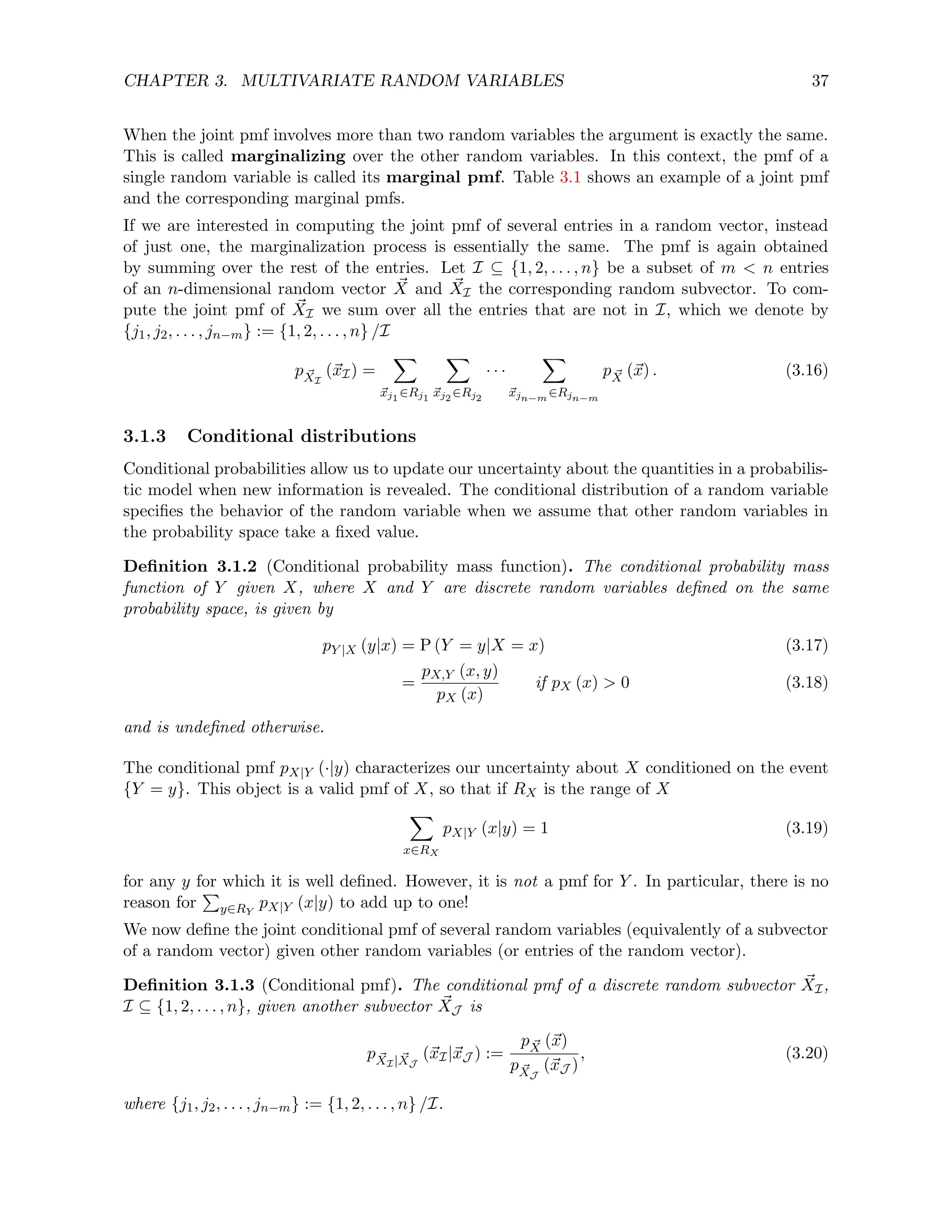 CHAPTER 3. MULTIVARIATE RANDOM VARIABLES 37
When the joint pmf involves more than two random variables the argument is exactly the same.
This is called marginalizing over the other random variables. In this context, the pmf of a
single random variable is called its marginal pmf. Table 3.1 shows an example of a joint pmf
and the corresponding marginal pmfs.
If we are interested in computing the joint pmf of several entries in a random vector, instead
of just one, the marginalization process is essentially the same. The pmf is again obtained
by summing over the rest of the entries. Let I ⊆ {1, 2, . . . , n} be a subset of m  n entries
of an n-dimensional random vector ~
X and ~
XI the corresponding random subvector. To com-
pute the joint pmf of ~
XI we sum over all the entries that are not in I, which we denote by
{j1, j2, . . . , jn−m} := {1, 2, . . . , n} /I
p ~
XI
(~
xI) =
X
~
xj1
∈Rj1
X
~
xj2
∈Rj2
· · ·
X
~
xjn−m ∈Rjn−m
p ~
X (~
x) . (3.16)
3.1.3 Conditional distributions
Conditional probabilities allow us to update our uncertainty about the quantities in a probabilis-
tic model when new information is revealed. The conditional distribution of a random variable
specifies the behavior of the random variable when we assume that other random variables in
the probability space take a fixed value.
Definition 3.1.2 (Conditional probability mass function). The conditional probability mass
function of Y given X, where X and Y are discrete random variables defined on the same
probability space, is given by
pY |X (y|x) = P (Y = y|X = x) (3.17)
=
pX,Y (x, y)
pX (x)
if pX (x)  0 (3.18)
and is undefined otherwise.
The conditional pmf pX|Y (·|y) characterizes our uncertainty about X conditioned on the event
{Y = y}. This object is a valid pmf of X, so that if RX is the range of X
X
x∈RX
pX|Y (x|y) = 1 (3.19)
for any y for which it is well defined. However, it is not a pmf for Y . In particular, there is no
reason for
P
y∈RY
pX|Y (x|y) to add up to one!
We now define the joint conditional pmf of several random variables (equivalently of a subvector
of a random vector) given other random variables (or entries of the random vector).
Definition 3.1.3 (Conditional pmf). The conditional pmf of a discrete random subvector ~
XI,
I ⊆ {1, 2, . . . , n}, given another subvector ~
XJ is
p ~
XI| ~
XJ
(~
xI|~
xJ ) :=
p ~
X (~
x)
p ~
XJ
(~
xJ )
, (3.20)
where {j1, j2, . . . , jn−m} := {1, 2, . . . , n} /I.
 