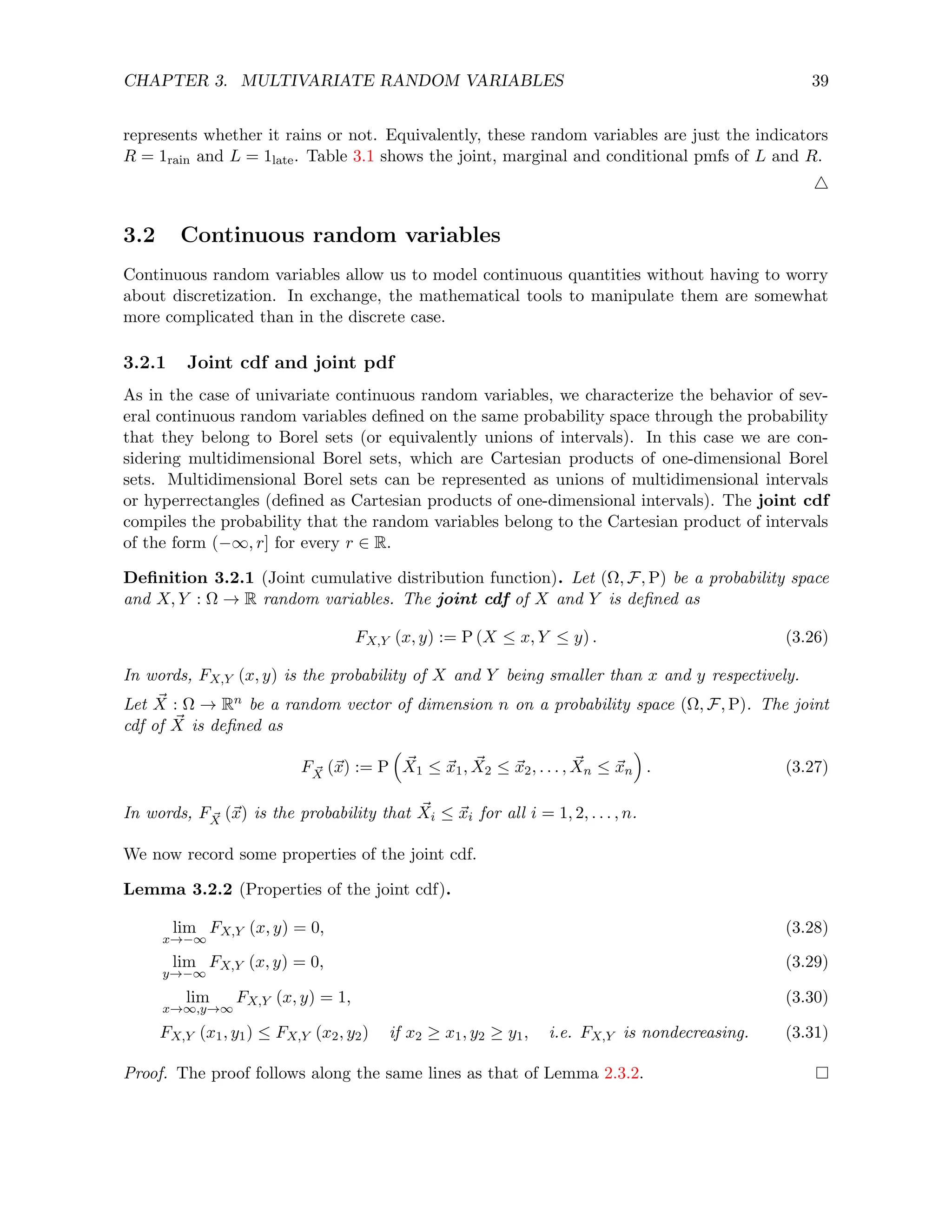 CHAPTER 3. MULTIVARIATE RANDOM VARIABLES 39
represents whether it rains or not. Equivalently, these random variables are just the indicators
R = 1rain and L = 1late. Table 3.1 shows the joint, marginal and conditional pmfs of L and R.
4
3.2 Continuous random variables
Continuous random variables allow us to model continuous quantities without having to worry
about discretization. In exchange, the mathematical tools to manipulate them are somewhat
more complicated than in the discrete case.
3.2.1 Joint cdf and joint pdf
As in the case of univariate continuous random variables, we characterize the behavior of sev-
eral continuous random variables defined on the same probability space through the probability
that they belong to Borel sets (or equivalently unions of intervals). In this case we are con-
sidering multidimensional Borel sets, which are Cartesian products of one-dimensional Borel
sets. Multidimensional Borel sets can be represented as unions of multidimensional intervals
or hyperrectangles (defined as Cartesian products of one-dimensional intervals). The joint cdf
compiles the probability that the random variables belong to the Cartesian product of intervals
of the form (−∞, r] for every r ∈ R.
Definition 3.2.1 (Joint cumulative distribution function). Let (Ω, F, P) be a probability space
and X, Y : Ω → R random variables. The joint cdf of X and Y is defined as
FX,Y (x, y) := P (X ≤ x, Y ≤ y) . (3.26)
In words, FX,Y (x, y) is the probability of X and Y being smaller than x and y respectively.
Let ~
X : Ω → Rn be a random vector of dimension n on a probability space (Ω, F, P). The joint
cdf of ~
X is defined as
F ~
X (~
x) := P

~
X1 ≤ ~
x1, ~
X2 ≤ ~
x2, . . . , ~
Xn ≤ ~
xn

. (3.27)
In words, F ~
X (~
x) is the probability that ~
Xi ≤ ~
xi for all i = 1, 2, . . . , n.
We now record some properties of the joint cdf.
Lemma 3.2.2 (Properties of the joint cdf).
lim
x→−∞
FX,Y (x, y) = 0, (3.28)
lim
y→−∞
FX,Y (x, y) = 0, (3.29)
lim
x→∞,y→∞
FX,Y (x, y) = 1, (3.30)
FX,Y (x1, y1) ≤ FX,Y (x2, y2) if x2 ≥ x1, y2 ≥ y1, i.e. FX,Y is nondecreasing. (3.31)
Proof. The proof follows along the same lines as that of Lemma 2.3.2.
 