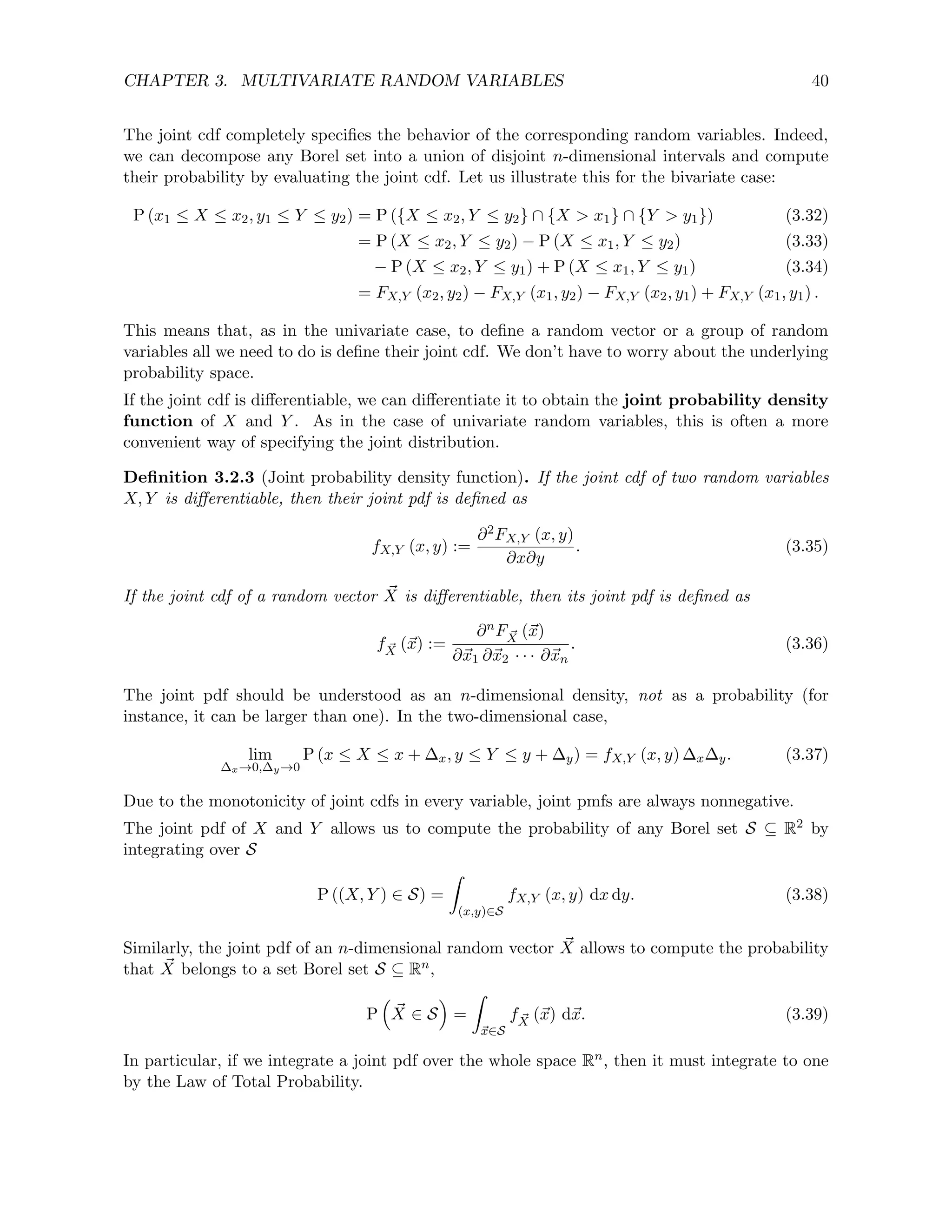 CHAPTER 3. MULTIVARIATE RANDOM VARIABLES 40
The joint cdf completely specifies the behavior of the corresponding random variables. Indeed,
we can decompose any Borel set into a union of disjoint n-dimensional intervals and compute
their probability by evaluating the joint cdf. Let us illustrate this for the bivariate case:
P (x1 ≤ X ≤ x2, y1 ≤ Y ≤ y2) = P ({X ≤ x2, Y ≤ y2} ∩ {X  x1} ∩ {Y  y1}) (3.32)
= P (X ≤ x2, Y ≤ y2) − P (X ≤ x1, Y ≤ y2) (3.33)
− P (X ≤ x2, Y ≤ y1) + P (X ≤ x1, Y ≤ y1) (3.34)
= FX,Y (x2, y2) − FX,Y (x1, y2) − FX,Y (x2, y1) + FX,Y (x1, y1) .
This means that, as in the univariate case, to define a random vector or a group of random
variables all we need to do is define their joint cdf. We don’t have to worry about the underlying
probability space.
If the joint cdf is differentiable, we can differentiate it to obtain the joint probability density
function of X and Y . As in the case of univariate random variables, this is often a more
convenient way of specifying the joint distribution.
Definition 3.2.3 (Joint probability density function). If the joint cdf of two random variables
X, Y is differentiable, then their joint pdf is defined as
fX,Y (x, y) :=
∂2FX,Y (x, y)
∂x∂y
. (3.35)
If the joint cdf of a random vector ~
X is differentiable, then its joint pdf is defined as
f ~
X (~
x) :=
∂nF ~
X (~
x)
∂~
x1 ∂~
x2 · · · ∂~
xn
. (3.36)
The joint pdf should be understood as an n-dimensional density, not as a probability (for
instance, it can be larger than one). In the two-dimensional case,
lim
∆x→0,∆y→0
P (x ≤ X ≤ x + ∆x, y ≤ Y ≤ y + ∆y) = fX,Y (x, y) ∆x∆y. (3.37)
Due to the monotonicity of joint cdfs in every variable, joint pmfs are always nonnegative.
The joint pdf of X and Y allows us to compute the probability of any Borel set S ⊆ R2 by
integrating over S
P ((X, Y ) ∈ S) =
Z
(x,y)∈S
fX,Y (x, y) dx dy. (3.38)
Similarly, the joint pdf of an n-dimensional random vector ~
X allows to compute the probability
that ~
X belongs to a set Borel set S ⊆ Rn,
P

~
X ∈ S

=
Z
~
x∈S
f ~
X (~
x) d~
x. (3.39)
In particular, if we integrate a joint pdf over the whole space Rn, then it must integrate to one
by the Law of Total Probability.
 