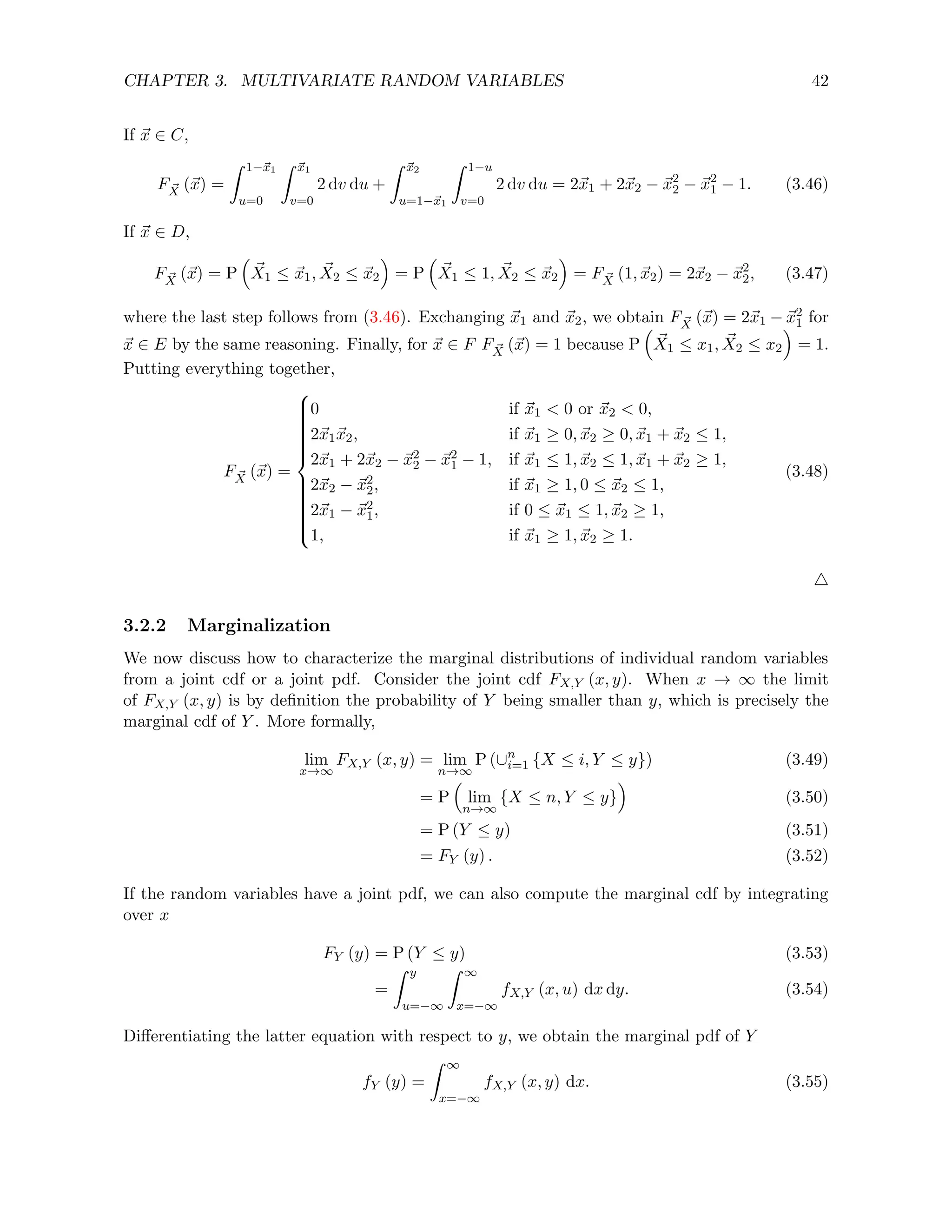 CHAPTER 3. MULTIVARIATE RANDOM VARIABLES 42
If ~
x ∈ C,
F ~
X (~
x) =
Z 1−~
x1
u=0
Z ~
x1
v=0
2 dv du +
Z ~
x2
u=1−~
x1
Z 1−u
v=0
2 dv du = 2~
x1 + 2~
x2 − ~
x2
2 − ~
x2
1 − 1. (3.46)
If ~
x ∈ D,
F ~
X (~
x) = P

~
X1 ≤ ~
x1, ~
X2 ≤ ~
x2

= P

~
X1 ≤ 1, ~
X2 ≤ ~
x2

= F ~
X (1, ~
x2) = 2~
x2 − ~
x2
2, (3.47)
where the last step follows from (3.46). Exchanging ~
x1 and ~
x2, we obtain F ~
X (~
x) = 2~
x1 − ~
x2
1 for
~
x ∈ E by the same reasoning. Finally, for ~
x ∈ F F ~
X (~
x) = 1 because P

~
X1 ≤ x1, ~
X2 ≤ x2

= 1.
Putting everything together,
F ~
X (~
x) =





















0 if ~
x1  0 or ~
x2  0,
2~
x1~
x2, if ~
x1 ≥ 0, ~
x2 ≥ 0, ~
x1 + ~
x2 ≤ 1,
2~
x1 + 2~
x2 − ~
x2
2 − ~
x2
1 − 1, if ~
x1 ≤ 1, ~
x2 ≤ 1, ~
x1 + ~
x2 ≥ 1,
2~
x2 − ~
x2
2, if ~
x1 ≥ 1, 0 ≤ ~
x2 ≤ 1,
2~
x1 − ~
x2
1, if 0 ≤ ~
x1 ≤ 1, ~
x2 ≥ 1,
1, if ~
x1 ≥ 1, ~
x2 ≥ 1.
(3.48)
4
3.2.2 Marginalization
We now discuss how to characterize the marginal distributions of individual random variables
from a joint cdf or a joint pdf. Consider the joint cdf FX,Y (x, y). When x → ∞ the limit
of FX,Y (x, y) is by definition the probability of Y being smaller than y, which is precisely the
marginal cdf of Y . More formally,
lim
x→∞
FX,Y (x, y) = lim
n→∞
P (∪n
i=1 {X ≤ i, Y ≤ y}) (3.49)
= P

lim
n→∞
{X ≤ n, Y ≤ y}

(3.50)
= P (Y ≤ y) (3.51)
= FY (y) . (3.52)
If the random variables have a joint pdf, we can also compute the marginal cdf by integrating
over x
FY (y) = P (Y ≤ y) (3.53)
=
Z y
u=−∞
Z ∞
x=−∞
fX,Y (x, u) dx dy. (3.54)
Differentiating the latter equation with respect to y, we obtain the marginal pdf of Y
fY (y) =
Z ∞
x=−∞
fX,Y (x, y) dx. (3.55)
 