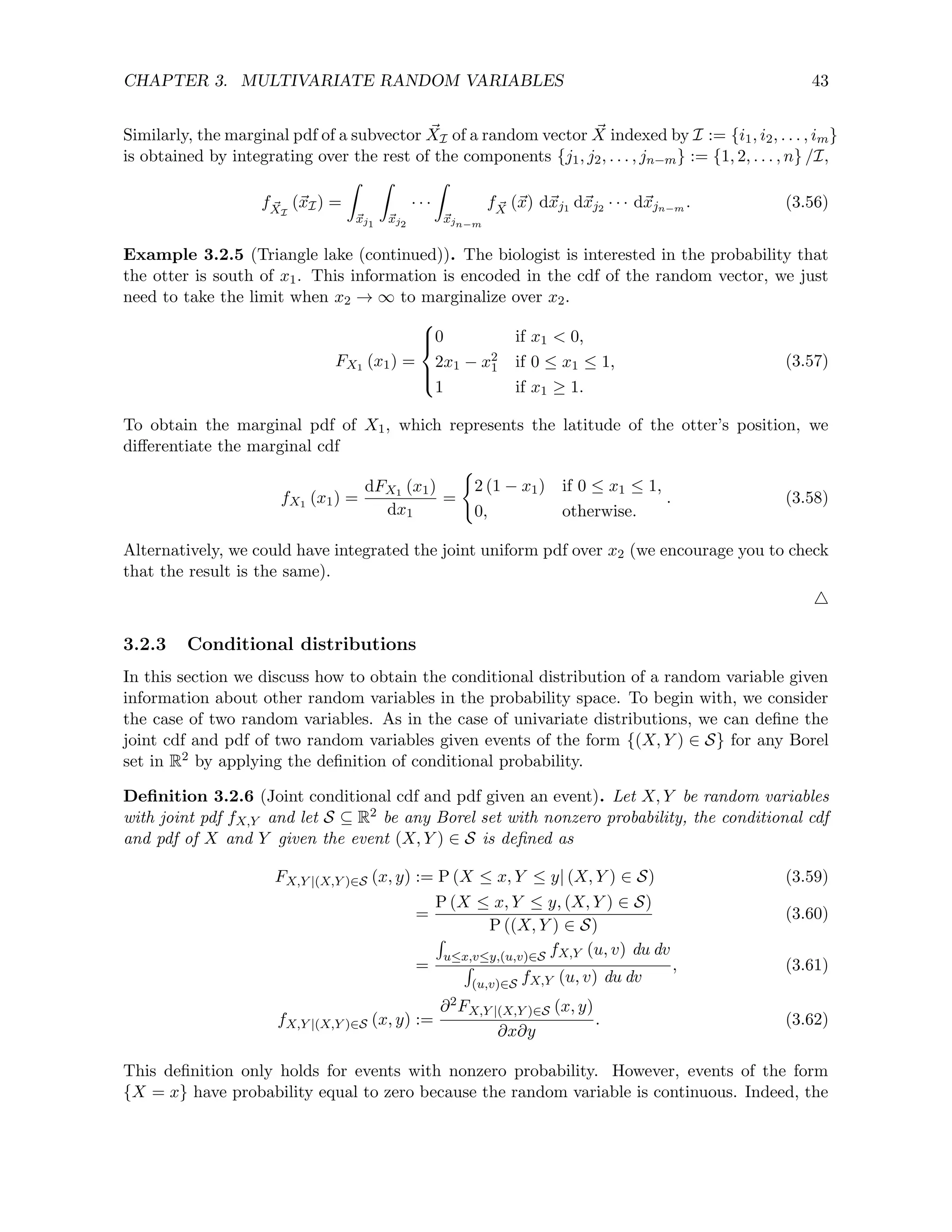 CHAPTER 3. MULTIVARIATE RANDOM VARIABLES 43
Similarly, the marginal pdf of a subvector ~
XI of a random vector ~
X indexed by I := {i1, i2, . . . , im}
is obtained by integrating over the rest of the components {j1, j2, . . . , jn−m} := {1, 2, . . . , n} /I,
f ~
XI
(~
xI) =
Z
~
xj1
Z
~
xj2
· · ·
Z
~
xjn−m
f ~
X (~
x) d~
xj1 d~
xj2 · · · d~
xjn−m . (3.56)
Example 3.2.5 (Triangle lake (continued)). The biologist is interested in the probability that
the otter is south of x1. This information is encoded in the cdf of the random vector, we just
need to take the limit when x2 → ∞ to marginalize over x2.
FX1 (x1) =





0 if x1  0,
2x1 − x2
1 if 0 ≤ x1 ≤ 1,
1 if x1 ≥ 1.
(3.57)
To obtain the marginal pdf of X1, which represents the latitude of the otter’s position, we
differentiate the marginal cdf
fX1 (x1) =
dFX1 (x1)
dx1
=
(
2 (1 − x1) if 0 ≤ x1 ≤ 1,
0, otherwise.
. (3.58)
Alternatively, we could have integrated the joint uniform pdf over x2 (we encourage you to check
that the result is the same).
4
3.2.3 Conditional distributions
In this section we discuss how to obtain the conditional distribution of a random variable given
information about other random variables in the probability space. To begin with, we consider
the case of two random variables. As in the case of univariate distributions, we can define the
joint cdf and pdf of two random variables given events of the form {(X, Y ) ∈ S} for any Borel
set in R2 by applying the definition of conditional probability.
Definition 3.2.6 (Joint conditional cdf and pdf given an event). Let X, Y be random variables
with joint pdf fX,Y and let S ⊆ R2 be any Borel set with nonzero probability, the conditional cdf
and pdf of X and Y given the event (X, Y ) ∈ S is defined as
FX,Y |(X,Y )∈S (x, y) := P (X ≤ x, Y ≤ y| (X, Y ) ∈ S) (3.59)
=
P (X ≤ x, Y ≤ y, (X, Y ) ∈ S)
P ((X, Y ) ∈ S)
(3.60)
=
R
u≤x,v≤y,(u,v)∈S fX,Y (u, v) du dv
R
(u,v)∈S fX,Y (u, v) du dv
, (3.61)
fX,Y |(X,Y )∈S (x, y) :=
∂2FX,Y |(X,Y )∈S (x, y)
∂x∂y
. (3.62)
This definition only holds for events with nonzero probability. However, events of the form
{X = x} have probability equal to zero because the random variable is continuous. Indeed, the
 