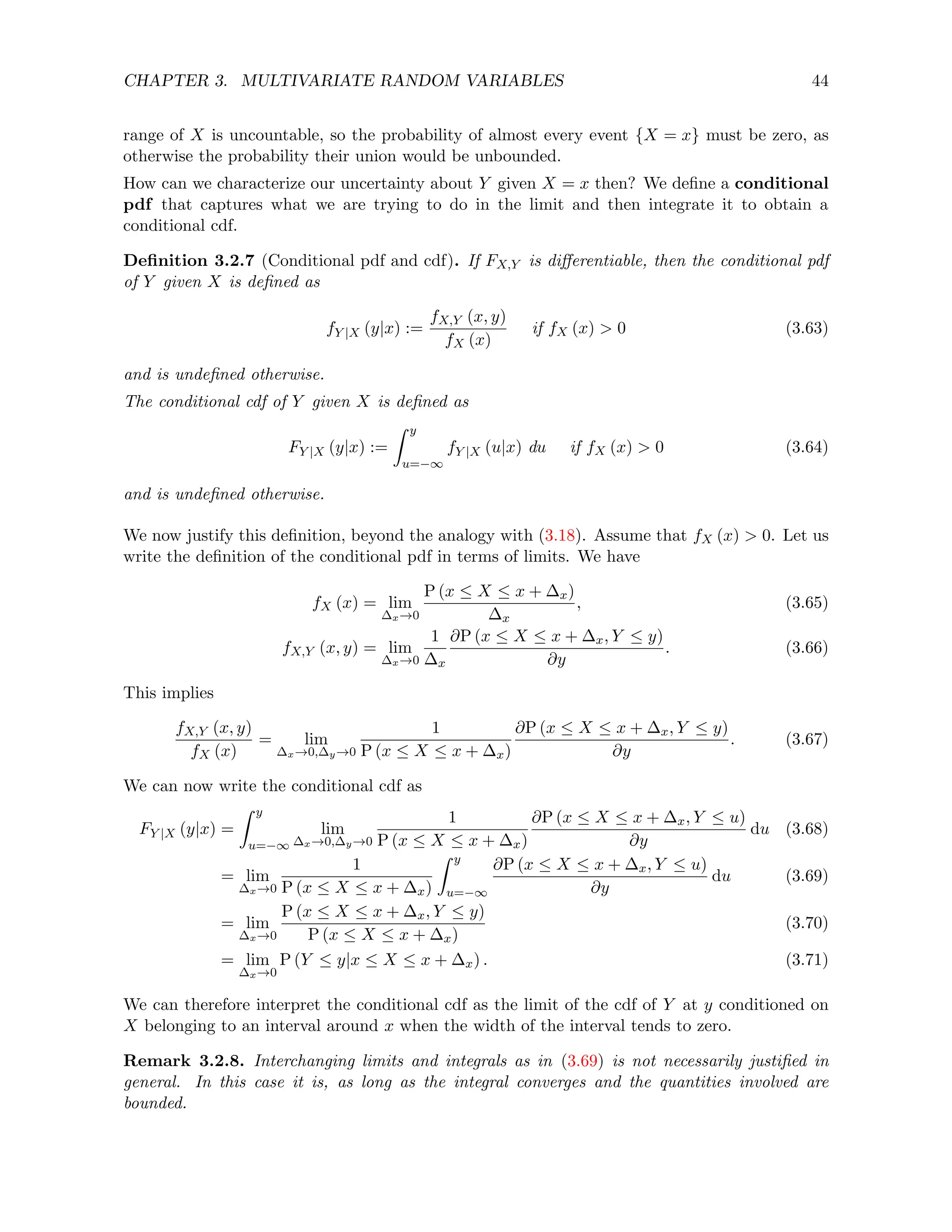 CHAPTER 3. MULTIVARIATE RANDOM VARIABLES 44
range of X is uncountable, so the probability of almost every event {X = x} must be zero, as
otherwise the probability their union would be unbounded.
How can we characterize our uncertainty about Y given X = x then? We define a conditional
pdf that captures what we are trying to do in the limit and then integrate it to obtain a
conditional cdf.
Definition 3.2.7 (Conditional pdf and cdf). If FX,Y is differentiable, then the conditional pdf
of Y given X is defined as
fY |X (y|x) :=
fX,Y (x, y)
fX (x)
if fX (x)  0 (3.63)
and is undefined otherwise.
The conditional cdf of Y given X is defined as
FY |X (y|x) :=
Z y
u=−∞
fY |X (u|x) du if fX (x)  0 (3.64)
and is undefined otherwise.
We now justify this definition, beyond the analogy with (3.18). Assume that fX (x)  0. Let us
write the definition of the conditional pdf in terms of limits. We have
fX (x) = lim
∆x→0
P (x ≤ X ≤ x + ∆x)
∆x
, (3.65)
fX,Y (x, y) = lim
∆x→0
1
∆x
∂P (x ≤ X ≤ x + ∆x, Y ≤ y)
∂y
. (3.66)
This implies
fX,Y (x, y)
fX (x)
= lim
∆x→0,∆y→0
1
P (x ≤ X ≤ x + ∆x)
∂P (x ≤ X ≤ x + ∆x, Y ≤ y)
∂y
. (3.67)
We can now write the conditional cdf as
FY |X (y|x) =
Z y
u=−∞
lim
∆x→0,∆y→0
1
P (x ≤ X ≤ x + ∆x)
∂P (x ≤ X ≤ x + ∆x, Y ≤ u)
∂y
du (3.68)
= lim
∆x→0
1
P (x ≤ X ≤ x + ∆x)
Z y
u=−∞
∂P (x ≤ X ≤ x + ∆x, Y ≤ u)
∂y
du (3.69)
= lim
∆x→0
P (x ≤ X ≤ x + ∆x, Y ≤ y)
P (x ≤ X ≤ x + ∆x)
(3.70)
= lim
∆x→0
P (Y ≤ y|x ≤ X ≤ x + ∆x) . (3.71)
We can therefore interpret the conditional cdf as the limit of the cdf of Y at y conditioned on
X belonging to an interval around x when the width of the interval tends to zero.
Remark 3.2.8. Interchanging limits and integrals as in (3.69) is not necessarily justified in
general. In this case it is, as long as the integral converges and the quantities involved are
bounded.
 