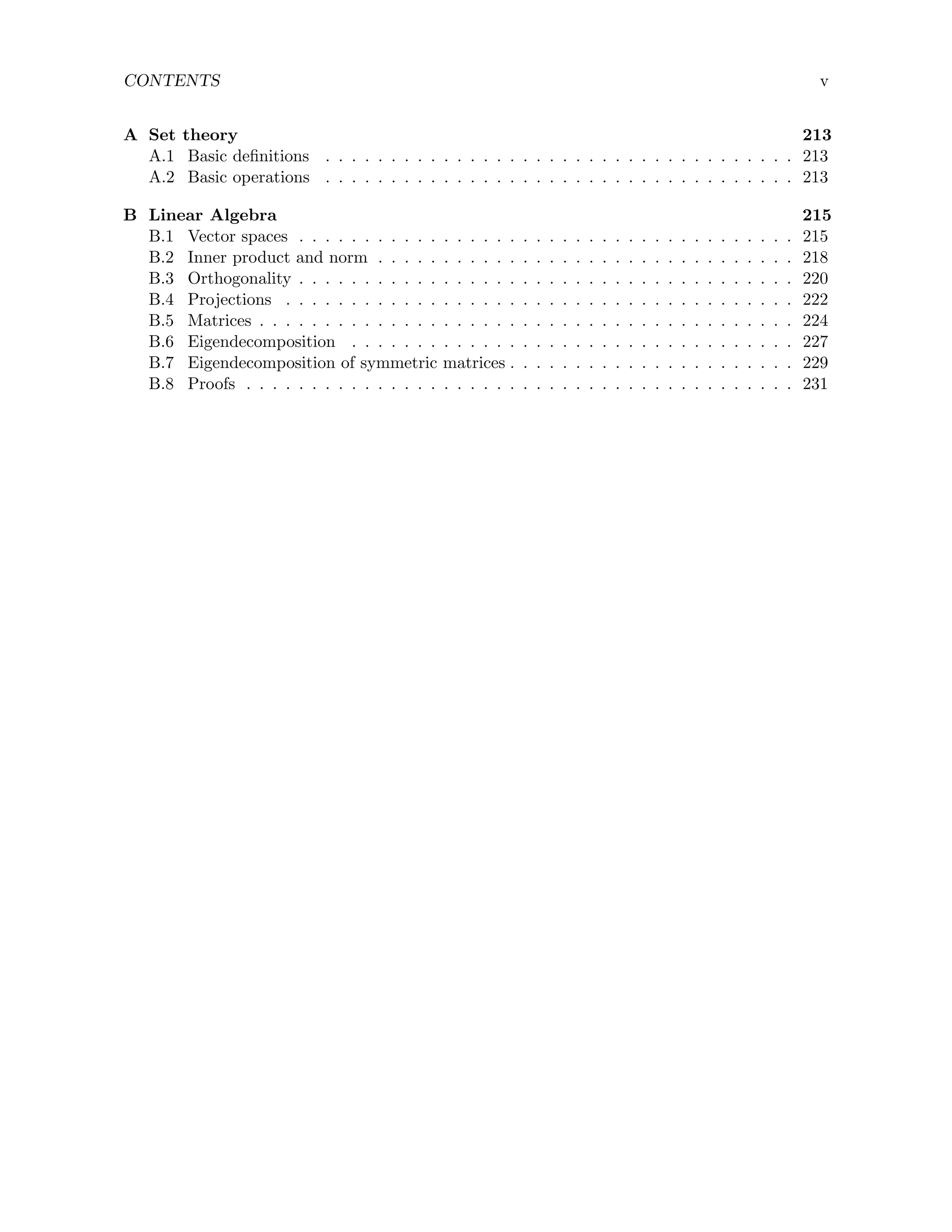 CONTENTS v
A Set theory 213
A.1 Basic definitions . . . . . . . . . . . . . . . . . . . . . . . . . . . . . . . . . . . . 213
A.2 Basic operations . . . . . . . . . . . . . . . . . . . . . . . . . . . . . . . . . . . . 213
B Linear Algebra 215
B.1 Vector spaces . . . . . . . . . . . . . . . . . . . . . . . . . . . . . . . . . . . . . . 215
B.2 Inner product and norm . . . . . . . . . . . . . . . . . . . . . . . . . . . . . . . . 218
B.3 Orthogonality . . . . . . . . . . . . . . . . . . . . . . . . . . . . . . . . . . . . . . 220
B.4 Projections . . . . . . . . . . . . . . . . . . . . . . . . . . . . . . . . . . . . . . . 222
B.5 Matrices . . . . . . . . . . . . . . . . . . . . . . . . . . . . . . . . . . . . . . . . . 224
B.6 Eigendecomposition . . . . . . . . . . . . . . . . . . . . . . . . . . . . . . . . . . 227
B.7 Eigendecomposition of symmetric matrices . . . . . . . . . . . . . . . . . . . . . . 229
B.8 Proofs . . . . . . . . . . . . . . . . . . . . . . . . . . . . . . . . . . . . . . . . . . 231
 